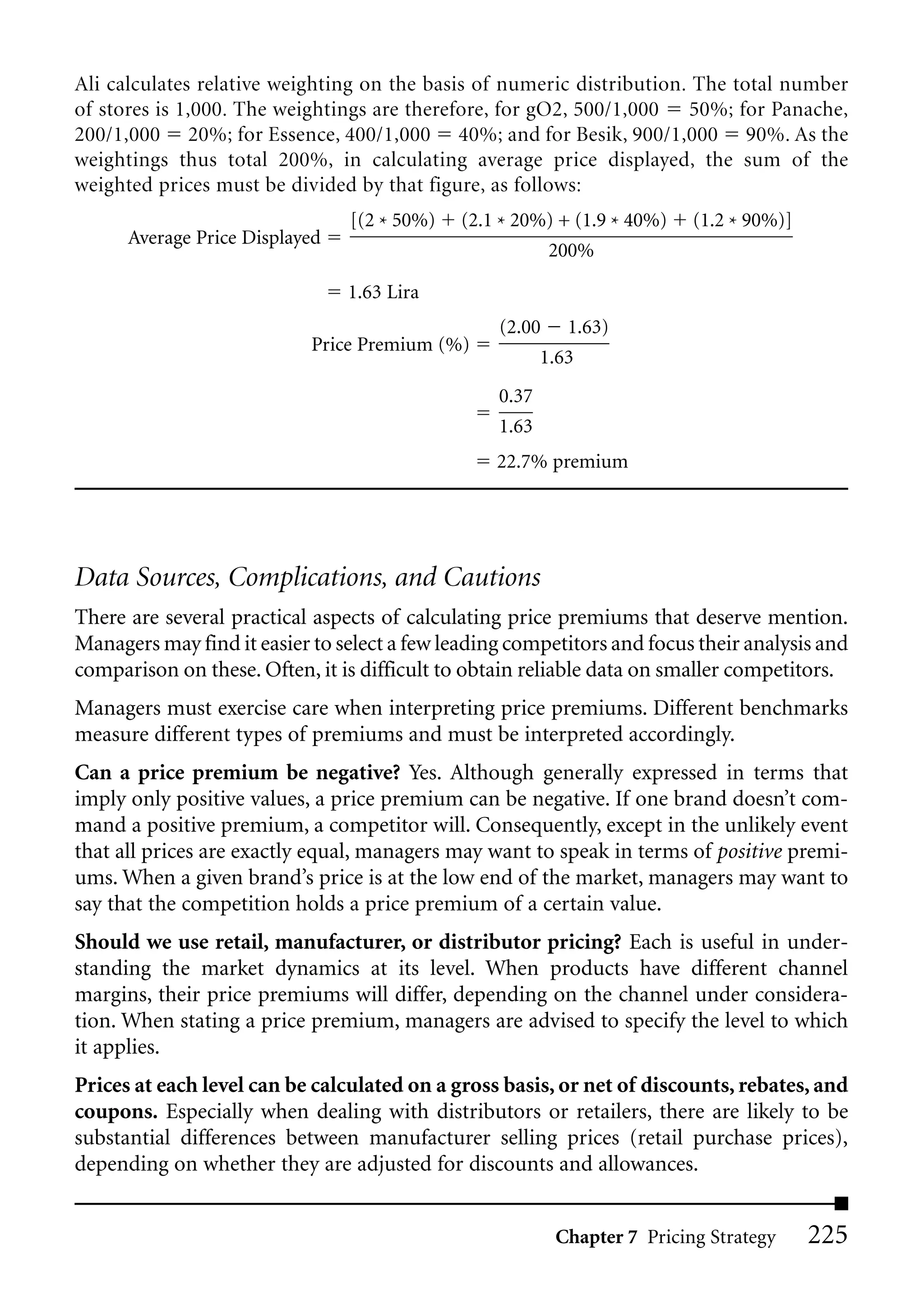 Ali calculates relative weighting on the basis of numeric distribution. The total number
of stores is 1,000. The weightings are therefore, for gO2, 500/1,000 50%; for Panache,
200/1,000 20%; for Essence, 400/1,000 40%; and for Besik, 900/1,000 90%. As the
weightings thus total 200%, in calculating average price displayed, the sum of the
weighted prices must be divided by that figure, as follows:
                                [(2 * 50%)   (2.1 * 20%) + (1.9 * 40%)   (1.2 * 90%)]
      Average Price Displayed
                                                       200%

                                1.63 Lira
                                                  (2.00 1.63)
                            Price Premium (%)
                                                       1.63
                                                  0.37
                                                  1.63
                                                  22.7% premium




Data Sources, Complications, and Cautions
There are several practical aspects of calculating price premiums that deserve mention.
Managers may find it easier to select a few leading competitors and focus their analysis and
comparison on these. Often, it is difficult to obtain reliable data on smaller competitors.
Managers must exercise care when interpreting price premiums. Different benchmarks
measure different types of premiums and must be interpreted accordingly.
Can a price premium be negative? Yes. Although generally expressed in terms that
imply only positive values, a price premium can be negative. If one brand doesn’t com-
mand a positive premium, a competitor will. Consequently, except in the unlikely event
that all prices are exactly equal, managers may want to speak in terms of positive premi-
ums. When a given brand’s price is at the low end of the market, managers may want to
say that the competition holds a price premium of a certain value.
Should we use retail, manufacturer, or distributor pricing? Each is useful in under-
standing the market dynamics at its level. When products have different channel
margins, their price premiums will differ, depending on the channel under considera-
tion. When stating a price premium, managers are advised to specify the level to which
it applies.
Prices at each level can be calculated on a gross basis, or net of discounts, rebates, and
coupons. Especially when dealing with distributors or retailers, there are likely to be
substantial differences between manufacturer selling prices (retail purchase prices),
depending on whether they are adjusted for discounts and allowances.


                                                         Chapter 7 Pricing Strategy     225
 