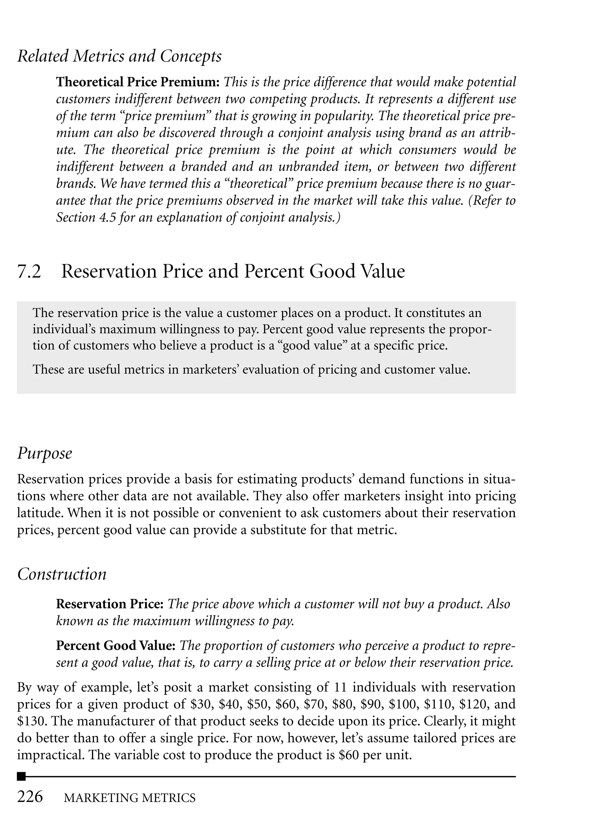 Related Metrics and Concepts
       Theoretical Price Premium: This is the price difference that would make potential
       customers indifferent between two competing products. It represents a different use
       of the term “price premium” that is growing in popularity. The theoretical price pre-
       mium can also be discovered through a conjoint analysis using brand as an attrib-
       ute. The theoretical price premium is the point at which consumers would be
       indifferent between a branded and an unbranded item, or between two different
       brands. We have termed this a “theoretical” price premium because there is no guar-
       antee that the price premiums observed in the market will take this value. (Refer to
       Section 4.5 for an explanation of conjoint analysis.)


7.2 Reservation Price and Percent Good Value
  The reservation price is the value a customer places on a product. It constitutes an
  individual’s maximum willingness to pay. Percent good value represents the propor-
  tion of customers who believe a product is a “good value” at a specific price.
  These are useful metrics in marketers’ evaluation of pricing and customer value.




Purpose
Reservation prices provide a basis for estimating products’ demand functions in situa-
tions where other data are not available. They also offer marketers insight into pricing
latitude. When it is not possible or convenient to ask customers about their reservation
prices, percent good value can provide a substitute for that metric.


Construction
       Reservation Price: The price above which a customer will not buy a product. Also
       known as the maximum willingness to pay.
       Percent Good Value: The proportion of customers who perceive a product to repre-
       sent a good value, that is, to carry a selling price at or below their reservation price.
By way of example, let’s posit a market consisting of 11 individuals with reservation
prices for a given product of $30, $40, $50, $60, $70, $80, $90, $100, $110, $120, and
$130. The manufacturer of that product seeks to decide upon its price. Clearly, it might
do better than to offer a single price. For now, however, let’s assume tailored prices are
impractical. The variable cost to produce the product is $60 per unit.

226     MARKETING METRICS
 