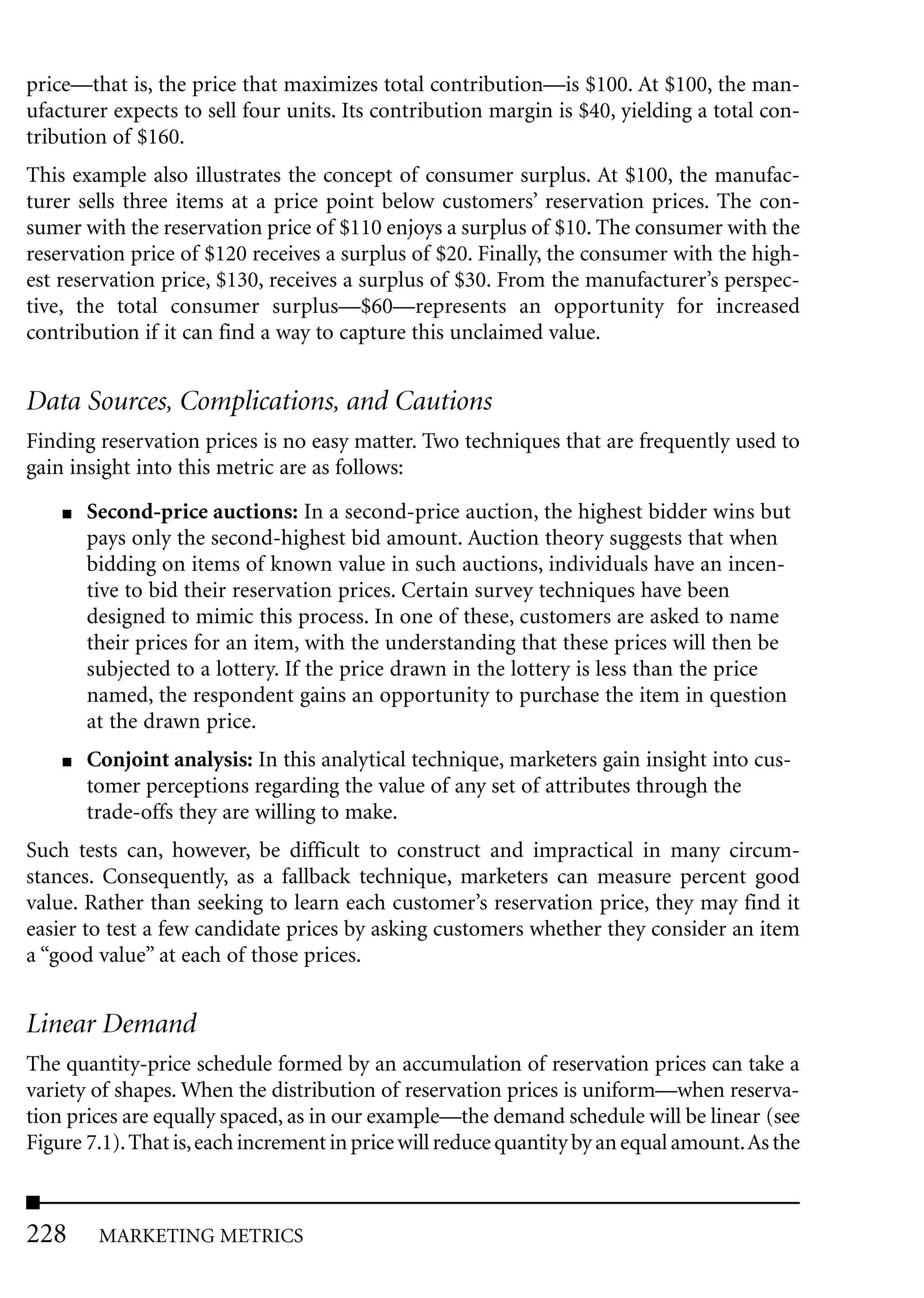 price—that is, the price that maximizes total contribution—is $100. At $100, the man-
ufacturer expects to sell four units. Its contribution margin is $40, yielding a total con-
tribution of $160.
This example also illustrates the concept of consumer surplus. At $100, the manufac-
turer sells three items at a price point below customers’ reservation prices. The con-
sumer with the reservation price of $110 enjoys a surplus of $10. The consumer with the
reservation price of $120 receives a surplus of $20. Finally, the consumer with the high-
est reservation price, $130, receives a surplus of $30. From the manufacturer’s perspec-
tive, the total consumer surplus—$60—represents an opportunity for increased
contribution if it can find a way to capture this unclaimed value.


Data Sources, Complications, and Cautions
Finding reservation prices is no easy matter. Two techniques that are frequently used to
gain insight into this metric are as follows:
    ■   Second-price auctions: In a second-price auction, the highest bidder wins but
        pays only the second-highest bid amount. Auction theory suggests that when
        bidding on items of known value in such auctions, individuals have an incen-
        tive to bid their reservation prices. Certain survey techniques have been
        designed to mimic this process. In one of these, customers are asked to name
        their prices for an item, with the understanding that these prices will then be
        subjected to a lottery. If the price drawn in the lottery is less than the price
        named, the respondent gains an opportunity to purchase the item in question
        at the drawn price.
    ■   Conjoint analysis: In this analytical technique, marketers gain insight into cus-
        tomer perceptions regarding the value of any set of attributes through the
        trade-offs they are willing to make.
Such tests can, however, be difficult to construct and impractical in many circum-
stances. Consequently, as a fallback technique, marketers can measure percent good
value. Rather than seeking to learn each customer’s reservation price, they may find it
easier to test a few candidate prices by asking customers whether they consider an item
a “good value” at each of those prices.


Linear Demand
The quantity-price schedule formed by an accumulation of reservation prices can take a
variety of shapes. When the distribution of reservation prices is uniform—when reserva-
tion prices are equally spaced, as in our example—the demand schedule will be linear (see
Figure 7.1). That is, each increment in price will reduce quantity by an equal amount.As the



228      MARKETING METRICS
 
