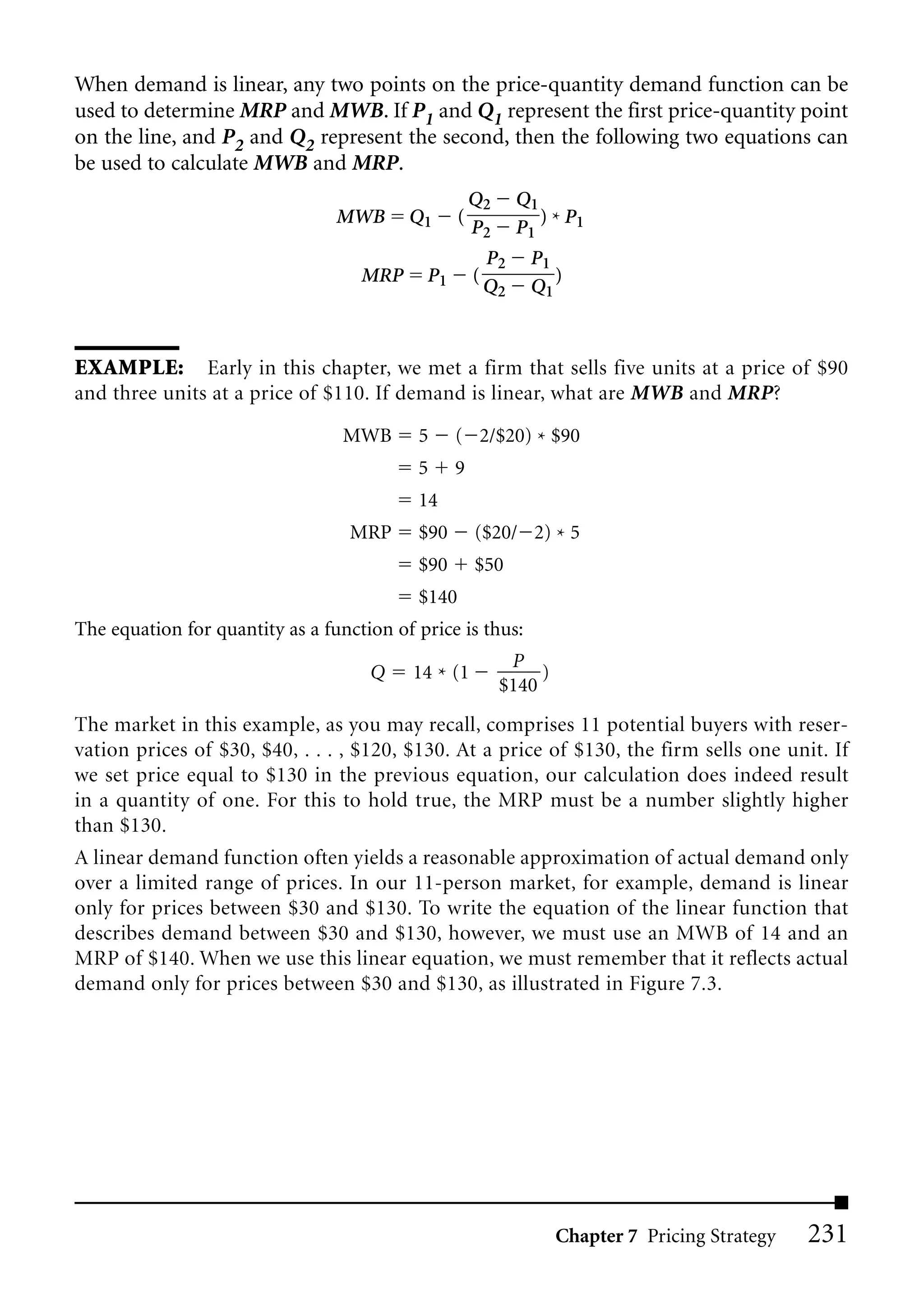 When demand is linear, any two points on the price-quantity demand function can be
used to determine MRP and MWB. If P1 and Q1 represent the first price-quantity point
on the line, and P2 and Q2 represent the second, then the following two equations can
be used to calculate MWB and MRP.
                                                      Q2       Q1
                                 MWB      Q1      (               ) P
                                                      P2       P1 * 1
                                                          P2    P1
                                    MRP     P1        (            )
                                                          Q2    Q1



EXAMPLE: Early in this chapter, we met a firm that sells five units at a price of $90
and three units at a price of $110. If demand is linear, what are MWB and MRP?

                                  MWB      5     ( 2/$20) * $90
                                           5     9
                                           14
                                  MRP      $90        ($20/ 2) * 5
                                           $90        $50
                                           $140
The equation for quantity as a function of price is thus:
                                                            P
                                     Q    14 * (1               )
                                                           $140
The market in this example, as you may recall, comprises 11 potential buyers with reser-
vation prices of $30, $40, . . . , $120, $130. At a price of $130, the firm sells one unit. If
we set price equal to $130 in the previous equation, our calculation does indeed result
in a quantity of one. For this to hold true, the MRP must be a number slightly higher
than $130.
A linear demand function often yields a reasonable approximation of actual demand only
over a limited range of prices. In our 11-person market, for example, demand is linear
only for prices between $30 and $130. To write the equation of the linear function that
describes demand between $30 and $130, however, we must use an MWB of 14 and an
MRP of $140. When we use this linear equation, we must remember that it reflects actual
demand only for prices between $30 and $130, as illustrated in Figure 7.3.




                                                                    Chapter 7 Pricing Strategy   231
 