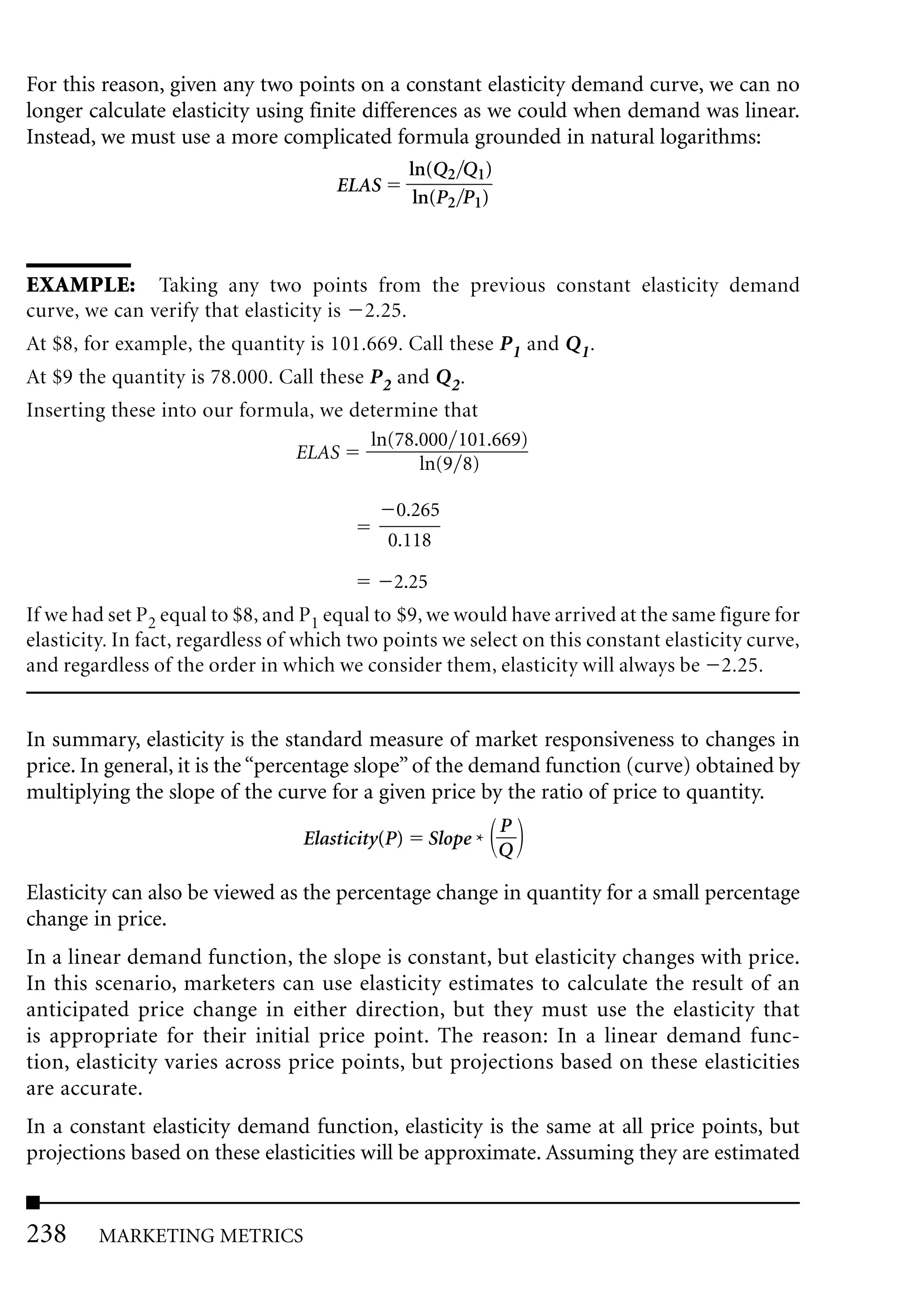 For this reason, given any two points on a constant elasticity demand curve, we can no
longer calculate elasticity using finite differences as we could when demand was linear.
Instead, we must use a more complicated formula grounded in natural logarithms:
                                                  ln(Q2 Q1)
                                      ELAS
                                                   ln(P2 P1)



EXAMPLE: Taking any two points from the previous constant elasticity demand
curve, we can verify that elasticity is 2.25.
At $8, for example, the quantity is 101.669. Call these P1 and Q1.
At $9 the quantity is 78.000. Call these P2 and Q2.
Inserting these into our formula, we determine that
                                       ln(78.000 101.669)
                              ELAS
                                             ln(9 8)

                                              0.265
                                             0.118

                                             2.25
If we had set P2 equal to $8, and P1 equal to $9, we would have arrived at the same figure for
elasticity. In fact, regardless of which two points we select on this constant elasticity curve,
and regardless of the order in which we consider them, elasticity will always be 2.25.


In summary, elasticity is the standard measure of market responsiveness to changes in
price. In general, it is the “percentage slope” of the demand function (curve) obtained by
multiplying the slope of the curve for a given price by the ratio of price to quantity.
                                                               P
                                  Elasticity(P)     Slope *
                                                               Q

Elasticity can also be viewed as the percentage change in quantity for a small percentage
change in price.
In a linear demand function, the slope is constant, but elasticity changes with price.
In this scenario, marketers can use elasticity estimates to calculate the result of an
anticipated price change in either direction, but they must use the elasticity that
is appropriate for their initial price point. The reason: In a linear demand func-
tion, elasticity varies across price points, but projections based on these elasticities
are accurate.
In a constant elasticity demand function, elasticity is the same at all price points, but
projections based on these elasticities will be approximate. Assuming they are estimated


238      MARKETING METRICS
 