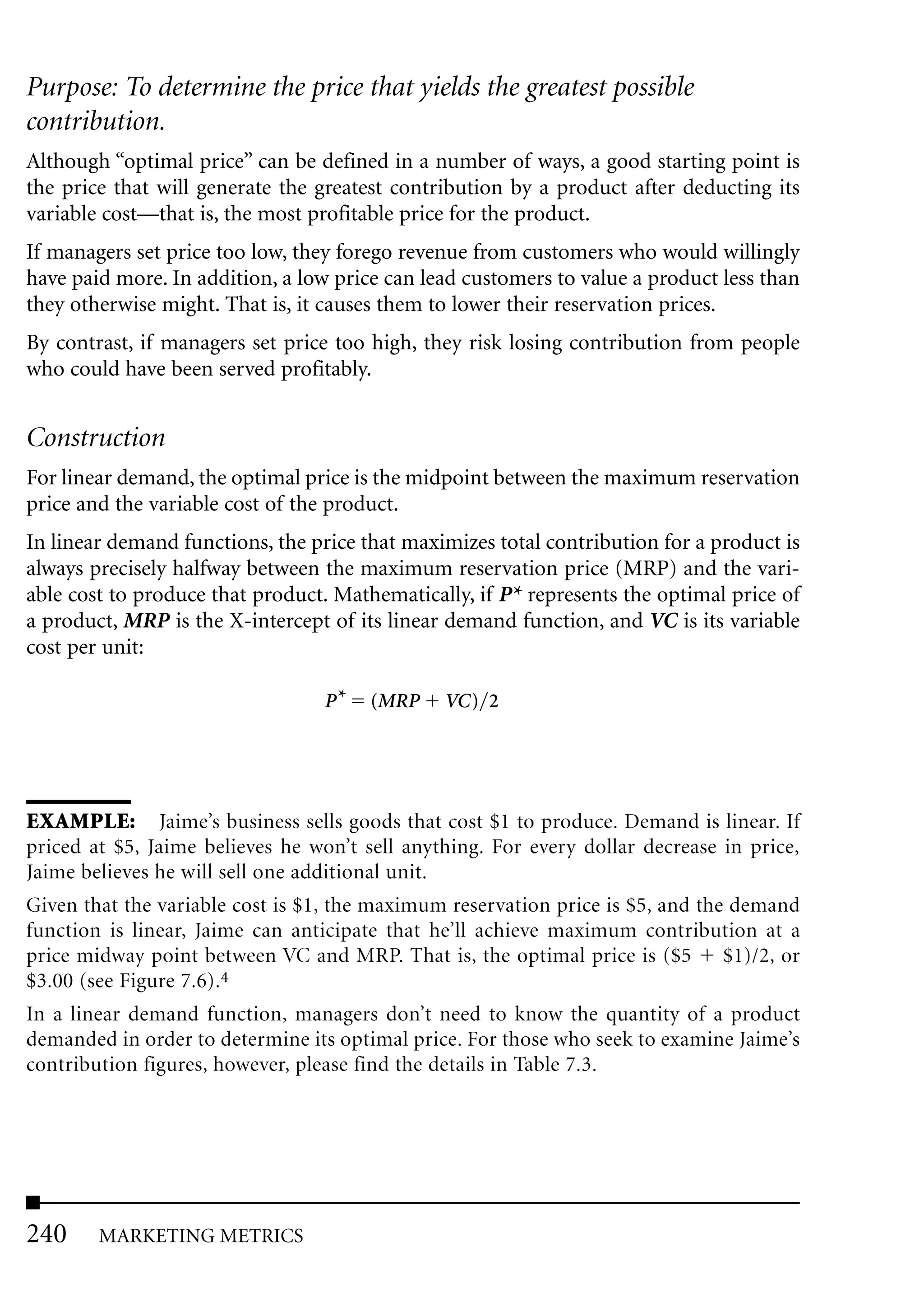 Purpose: To determine the price that yields the greatest possible
contribution.
Although “optimal price” can be defined in a number of ways, a good starting point is
the price that will generate the greatest contribution by a product after deducting its
variable cost—that is, the most profitable price for the product.
If managers set price too low, they forego revenue from customers who would willingly
have paid more. In addition, a low price can lead customers to value a product less than
they otherwise might. That is, it causes them to lower their reservation prices.
By contrast, if managers set price too high, they risk losing contribution from people
who could have been served profitably.


Construction
For linear demand, the optimal price is the midpoint between the maximum reservation
price and the variable cost of the product.
In linear demand functions, the price that maximizes total contribution for a product is
always precisely halfway between the maximum reservation price (MRP) and the vari-
able cost to produce that product. Mathematically, if P* represents the optimal price of
a product, MRP is the X-intercept of its linear demand function, and VC is its variable
cost per unit:

                                  P*   (MRP     VC) 2




EXAMPLE: Jaime’s business sells goods that cost $1 to produce. Demand is linear. If
priced at $5, Jaime believes he won’t sell anything. For every dollar decrease in price,
Jaime believes he will sell one additional unit.
Given that the variable cost is $1, the maximum reservation price is $5, and the demand
function is linear, Jaime can anticipate that he’ll achieve maximum contribution at a
price midway point between VC and MRP. That is, the optimal price is ($5        $1)/2, or
$3.00 (see Figure 7.6).4
In a linear demand function, managers don’t need to know the quantity of a product
demanded in order to determine its optimal price. For those who seek to examine Jaime’s
contribution figures, however, please find the details in Table 7.3.




240     MARKETING METRICS
 