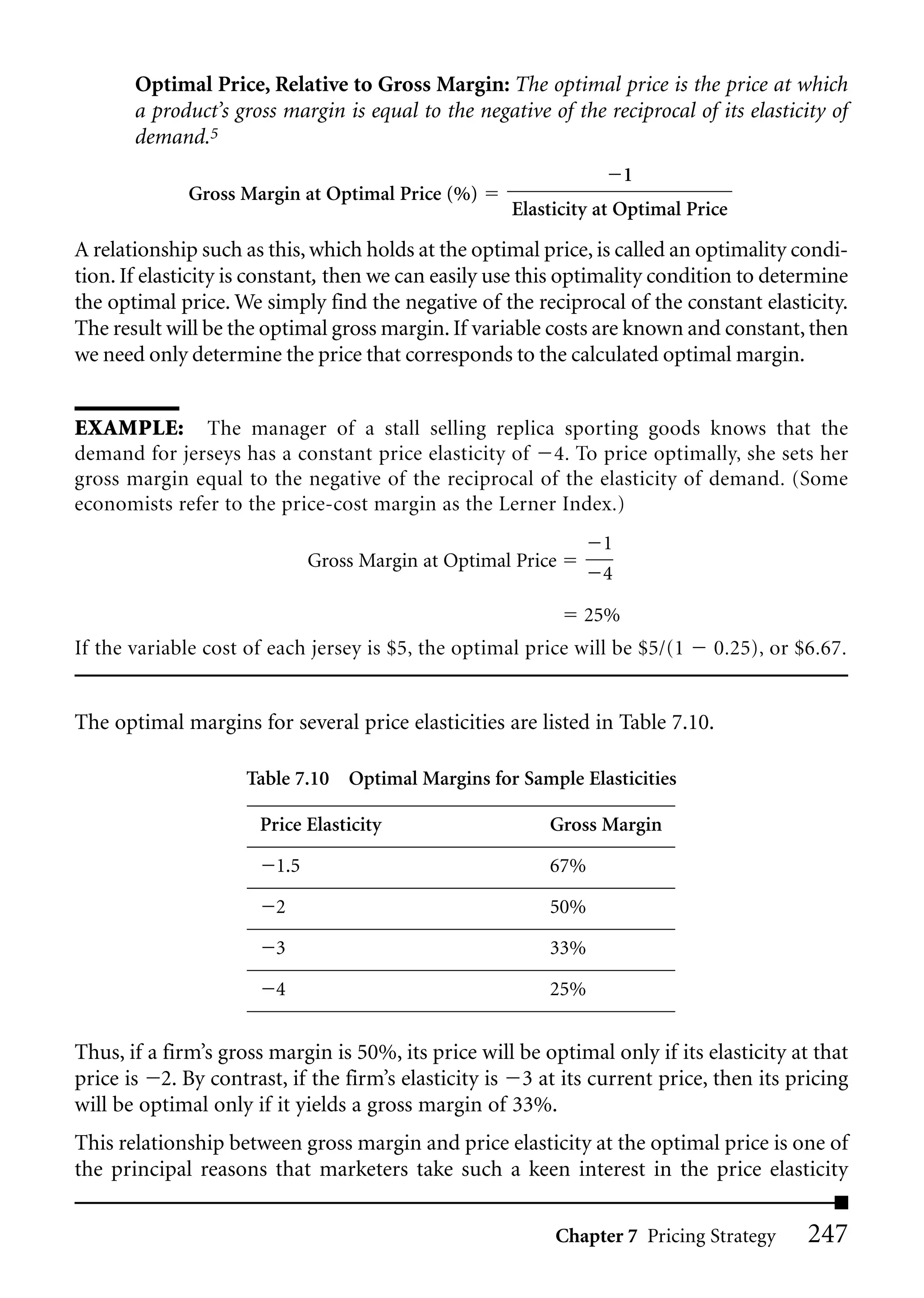 Optimal Price, Relative to Gross Margin: The optimal price is the price at which
       a product’s gross margin is equal to the negative of the reciprocal of its elasticity of
       demand.5
                                                                    1
             Gross Margin at Optimal Price (%)
                                                     Elasticity at Optimal Price

A relationship such as this, which holds at the optimal price, is called an optimality condi-
tion. If elasticity is constant, then we can easily use this optimality condition to determine
the optimal price. We simply find the negative of the reciprocal of the constant elasticity.
The result will be the optimal gross margin. If variable costs are known and constant, then
we need only determine the price that corresponds to the calculated optimal margin.


EXAMPLE: The manager of a stall selling replica sporting goods knows that the
demand for jerseys has a constant price elasticity of 4. To price optimally, she sets her
gross margin equal to the negative of the reciprocal of the elasticity of demand. (Some
economists refer to the price-cost margin as the Lerner Index.)
                                                                1
                              Gross Margin at Optimal Price
                                                                4

                                                              25%
If the variable cost of each jersey is $5, the optimal price will be $5/(1    0.25), or $6.67.


The optimal margins for several price elasticities are listed in Table 7.10.

                     Table 7.10 Optimal Margins for Sample Elasticities

                      Price Elasticity                    Gross Margin

                        1.5                               67%

                        2                                 50%

                        3                                 33%

                        4                                 25%


Thus, if a firm’s gross margin is 50%, its price will be optimal only if its elasticity at that
price is 2. By contrast, if the firm’s elasticity is 3 at its current price, then its pricing
will be optimal only if it yields a gross margin of 33%.
This relationship between gross margin and price elasticity at the optimal price is one of
the principal reasons that marketers take such a keen interest in the price elasticity

                                                           Chapter 7 Pricing Strategy     247
 