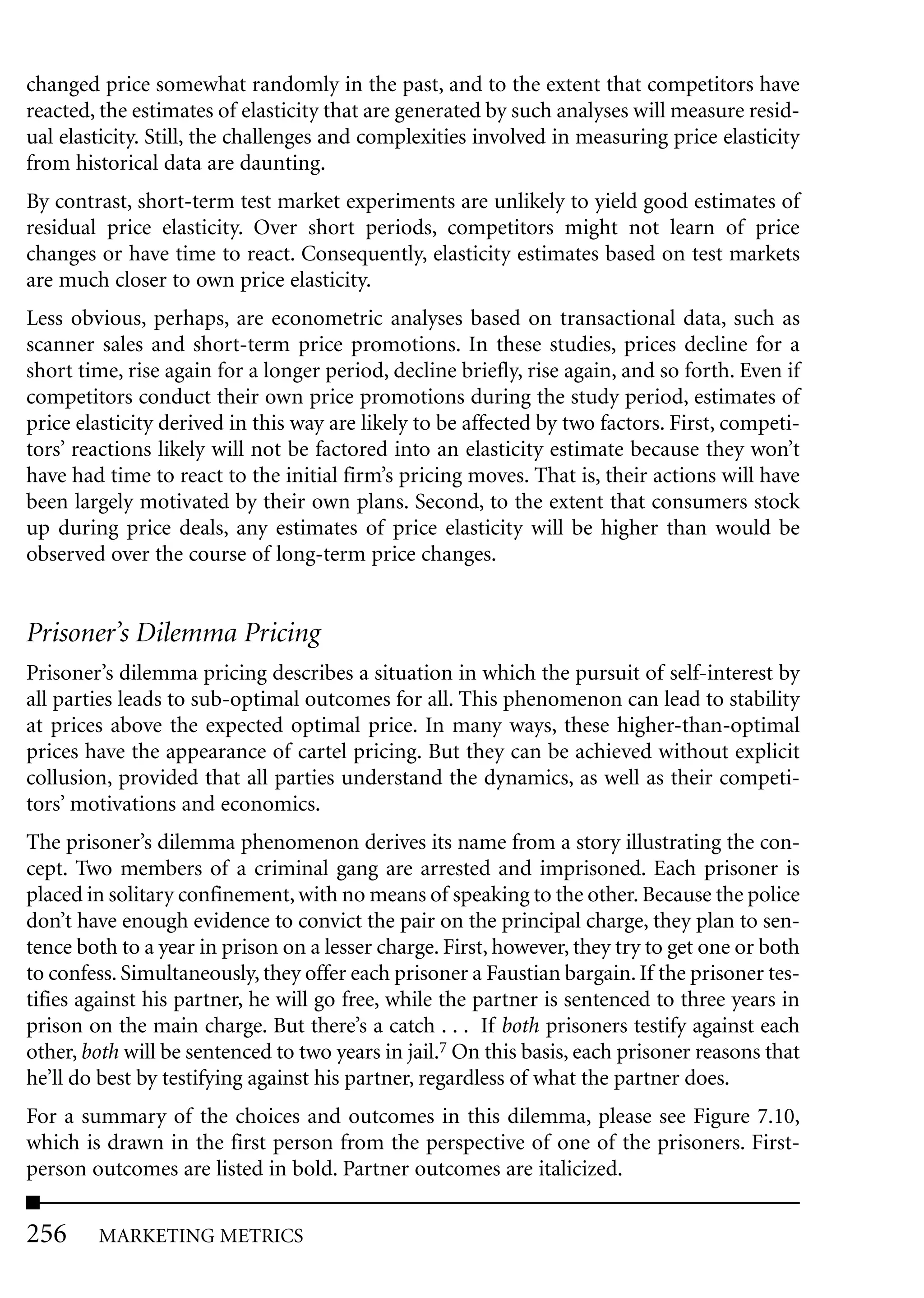 changed price somewhat randomly in the past, and to the extent that competitors have
reacted, the estimates of elasticity that are generated by such analyses will measure resid-
ual elasticity. Still, the challenges and complexities involved in measuring price elasticity
from historical data are daunting.
By contrast, short-term test market experiments are unlikely to yield good estimates of
residual price elasticity. Over short periods, competitors might not learn of price
changes or have time to react. Consequently, elasticity estimates based on test markets
are much closer to own price elasticity.
Less obvious, perhaps, are econometric analyses based on transactional data, such as
scanner sales and short-term price promotions. In these studies, prices decline for a
short time, rise again for a longer period, decline briefly, rise again, and so forth. Even if
competitors conduct their own price promotions during the study period, estimates of
price elasticity derived in this way are likely to be affected by two factors. First, competi-
tors’ reactions likely will not be factored into an elasticity estimate because they won’t
have had time to react to the initial firm’s pricing moves. That is, their actions will have
been largely motivated by their own plans. Second, to the extent that consumers stock
up during price deals, any estimates of price elasticity will be higher than would be
observed over the course of long-term price changes.


Prisoner’s Dilemma Pricing
Prisoner’s dilemma pricing describes a situation in which the pursuit of self-interest by
all parties leads to sub-optimal outcomes for all. This phenomenon can lead to stability
at prices above the expected optimal price. In many ways, these higher-than-optimal
prices have the appearance of cartel pricing. But they can be achieved without explicit
collusion, provided that all parties understand the dynamics, as well as their competi-
tors’ motivations and economics.
The prisoner’s dilemma phenomenon derives its name from a story illustrating the con-
cept. Two members of a criminal gang are arrested and imprisoned. Each prisoner is
placed in solitary confinement, with no means of speaking to the other. Because the police
don’t have enough evidence to convict the pair on the principal charge, they plan to sen-
tence both to a year in prison on a lesser charge. First, however, they try to get one or both
to confess. Simultaneously, they offer each prisoner a Faustian bargain. If the prisoner tes-
tifies against his partner, he will go free, while the partner is sentenced to three years in
prison on the main charge. But there’s a catch . . . If both prisoners testify against each
other, both will be sentenced to two years in jail.7 On this basis, each prisoner reasons that
he’ll do best by testifying against his partner, regardless of what the partner does.
For a summary of the choices and outcomes in this dilemma, please see Figure 7.10,
which is drawn in the first person from the perspective of one of the prisoners. First-
person outcomes are listed in bold. Partner outcomes are italicized.


256     MARKETING METRICS
 
