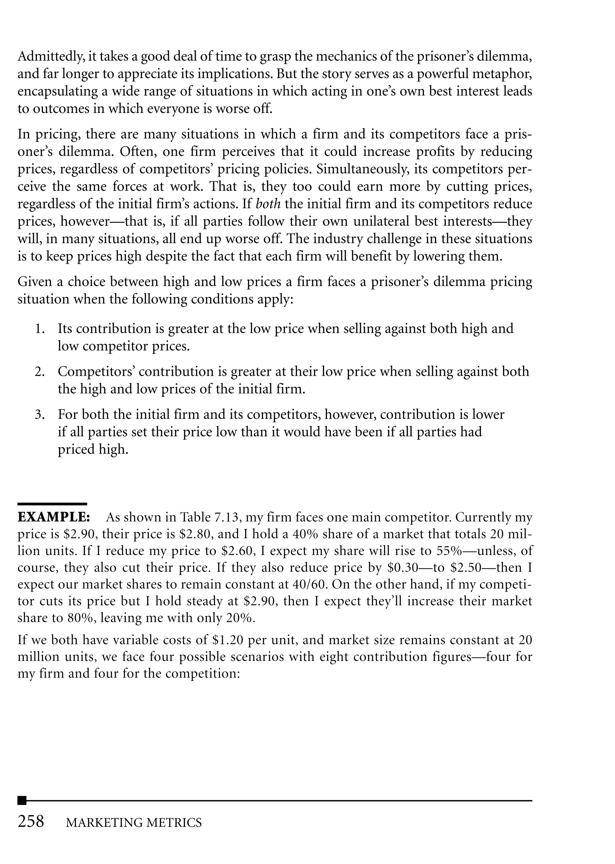 Admittedly, it takes a good deal of time to grasp the mechanics of the prisoner’s dilemma,
and far longer to appreciate its implications. But the story serves as a powerful metaphor,
encapsulating a wide range of situations in which acting in one’s own best interest leads
to outcomes in which everyone is worse off.
In pricing, there are many situations in which a firm and its competitors face a pris-
oner’s dilemma. Often, one firm perceives that it could increase profits by reducing
prices, regardless of competitors’ pricing policies. Simultaneously, its competitors per-
ceive the same forces at work. That is, they too could earn more by cutting prices,
regardless of the initial firm’s actions. If both the initial firm and its competitors reduce
prices, however—that is, if all parties follow their own unilateral best interests—they
will, in many situations, all end up worse off. The industry challenge in these situations
is to keep prices high despite the fact that each firm will benefit by lowering them.
Given a choice between high and low prices a firm faces a prisoner’s dilemma pricing
situation when the following conditions apply:

   1. Its contribution is greater at the low price when selling against both high and
      low competitor prices.
   2. Competitors’ contribution is greater at their low price when selling against both
      the high and low prices of the initial firm.
   3. For both the initial firm and its competitors, however, contribution is lower
      if all parties set their price low than it would have been if all parties had
      priced high.



EXAMPLE: As shown in Table 7.13, my firm faces one main competitor. Currently my
price is $2.90, their price is $2.80, and I hold a 40% share of a market that totals 20 mil-
lion units. If I reduce my price to $2.60, I expect my share will rise to 55%—unless, of
course, they also cut their price. If they also reduce price by $0.30—to $2.50—then I
expect our market shares to remain constant at 40/60. On the other hand, if my competi-
tor cuts its price but I hold steady at $2.90, then I expect they’ll increase their market
share to 80%, leaving me with only 20%.
If we both have variable costs of $1.20 per unit, and market size remains constant at 20
million units, we face four possible scenarios with eight contribution figures—four for
my firm and four for the competition:




258     MARKETING METRICS
 