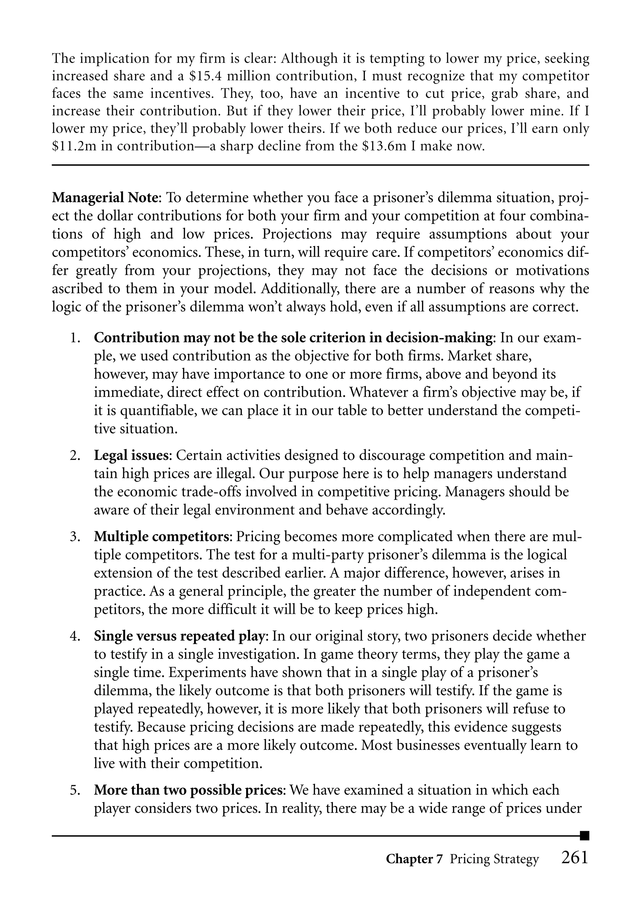 The implication for my firm is clear: Although it is tempting to lower my price, seeking
increased share and a $15.4 million contribution, I must recognize that my competitor
faces the same incentives. They, too, have an incentive to cut price, grab share, and
increase their contribution. But if they lower their price, I’ll probably lower mine. If I
lower my price, they’ll probably lower theirs. If we both reduce our prices, I’ll earn only
$11.2m in contribution—a sharp decline from the $13.6m I make now.


Managerial Note: To determine whether you face a prisoner’s dilemma situation, proj-
ect the dollar contributions for both your firm and your competition at four combina-
tions of high and low prices. Projections may require assumptions about your
competitors’ economics. These, in turn, will require care. If competitors’ economics dif-
fer greatly from your projections, they may not face the decisions or motivations
ascribed to them in your model. Additionally, there are a number of reasons why the
logic of the prisoner’s dilemma won’t always hold, even if all assumptions are correct.

   1. Contribution may not be the sole criterion in decision-making: In our exam-
      ple, we used contribution as the objective for both firms. Market share,
      however, may have importance to one or more firms, above and beyond its
      immediate, direct effect on contribution. Whatever a firm’s objective may be, if
      it is quantifiable, we can place it in our table to better understand the competi-
      tive situation.
   2. Legal issues: Certain activities designed to discourage competition and main-
      tain high prices are illegal. Our purpose here is to help managers understand
      the economic trade-offs involved in competitive pricing. Managers should be
      aware of their legal environment and behave accordingly.
   3. Multiple competitors: Pricing becomes more complicated when there are mul-
      tiple competitors. The test for a multi-party prisoner’s dilemma is the logical
      extension of the test described earlier. A major difference, however, arises in
      practice. As a general principle, the greater the number of independent com-
      petitors, the more difficult it will be to keep prices high.
   4. Single versus repeated play: In our original story, two prisoners decide whether
      to testify in a single investigation. In game theory terms, they play the game a
      single time. Experiments have shown that in a single play of a prisoner’s
      dilemma, the likely outcome is that both prisoners will testify. If the game is
      played repeatedly, however, it is more likely that both prisoners will refuse to
      testify. Because pricing decisions are made repeatedly, this evidence suggests
      that high prices are a more likely outcome. Most businesses eventually learn to
      live with their competition.
   5. More than two possible prices: We have examined a situation in which each
      player considers two prices. In reality, there may be a wide range of prices under


                                                        Chapter 7 Pricing Strategy    261
 