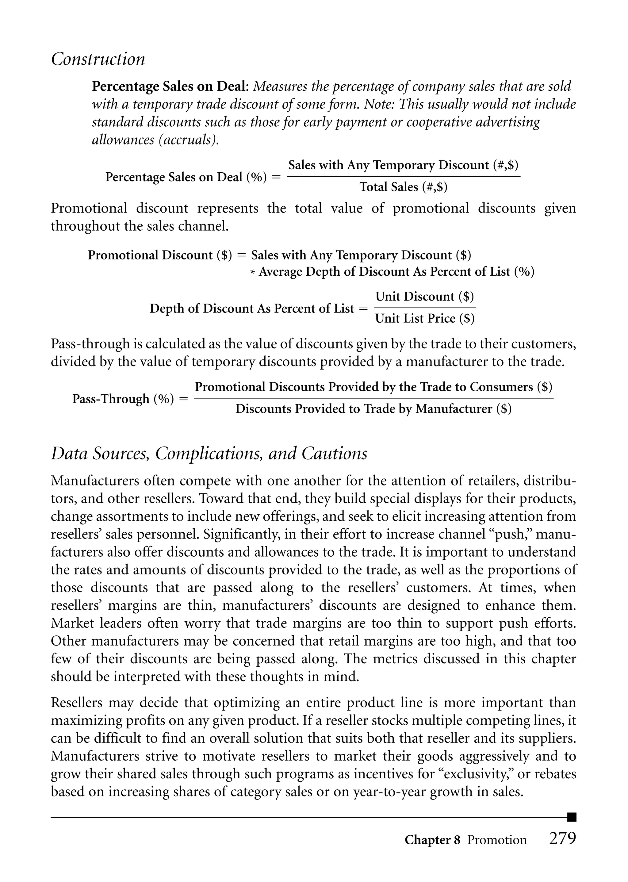 Construction
       Percentage Sales on Deal: Measures the percentage of company sales that are sold
       with a temporary trade discount of some form. Note: This usually would not include
       standard discounts such as those for early payment or cooperative advertising
       allowances (accruals).
                                          Sales with Any Temporary Discount (#,$)
         Percentage Sales on Deal (%)
                                                        Total Sales (#,$)
Promotional discount represents the total value of promotional discounts given
throughout the sales channel.
      Promotional Discount ($)     Sales with Any Temporary Discount ($)
                                   * Average Depth of Discount As Percent of List (%)
                                                           Unit Discount ($)
                 Depth of Discount As Percent of List
                                                          Unit List Price ($)
Pass-through is calculated as the value of discounts given by the trade to their customers,
divided by the value of temporary discounts provided by a manufacturer to the trade.
                         Promotional Discounts Provided by the Trade to Consumers ($)
   Pass-Through (%)
                                 Discounts Provided to Trade by Manufacturer ($)


Data Sources, Complications, and Cautions
Manufacturers often compete with one another for the attention of retailers, distribu-
tors, and other resellers. Toward that end, they build special displays for their products,
change assortments to include new offerings, and seek to elicit increasing attention from
resellers’ sales personnel. Significantly, in their effort to increase channel “push,” manu-
facturers also offer discounts and allowances to the trade. It is important to understand
the rates and amounts of discounts provided to the trade, as well as the proportions of
those discounts that are passed along to the resellers’ customers. At times, when
resellers’ margins are thin, manufacturers’ discounts are designed to enhance them.
Market leaders often worry that trade margins are too thin to support push efforts.
Other manufacturers may be concerned that retail margins are too high, and that too
few of their discounts are being passed along. The metrics discussed in this chapter
should be interpreted with these thoughts in mind.
Resellers may decide that optimizing an entire product line is more important than
maximizing profits on any given product. If a reseller stocks multiple competing lines, it
can be difficult to find an overall solution that suits both that reseller and its suppliers.
Manufacturers strive to motivate resellers to market their goods aggressively and to
grow their shared sales through such programs as incentives for “exclusivity,” or rebates
based on increasing shares of category sales or on year-to-year growth in sales.


                                                                Chapter 8 Promotion     279
 
