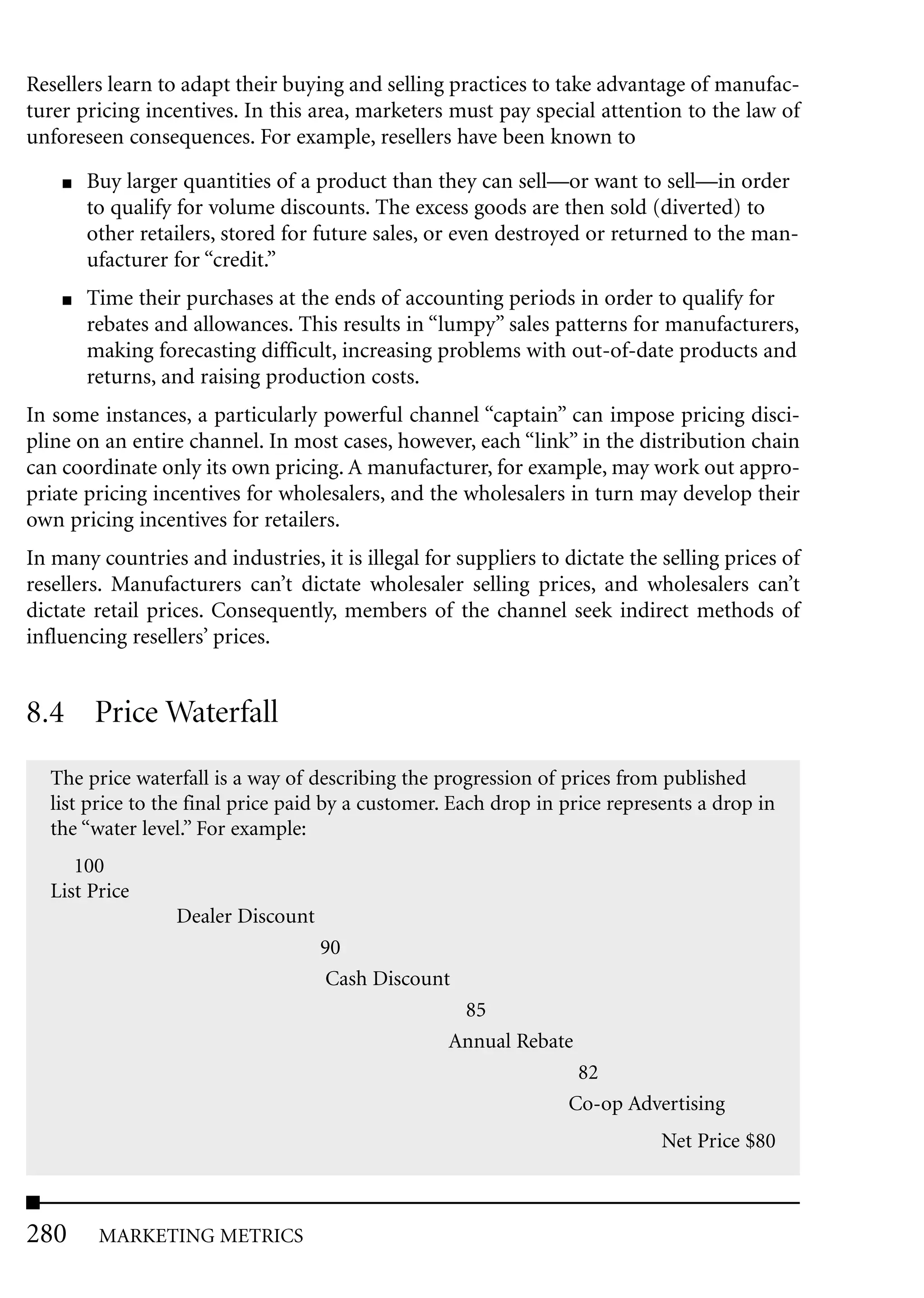 Resellers learn to adapt their buying and selling practices to take advantage of manufac-
turer pricing incentives. In this area, marketers must pay special attention to the law of
unforeseen consequences. For example, resellers have been known to
    ■   Buy larger quantities of a product than they can sell—or want to sell—in order
        to qualify for volume discounts. The excess goods are then sold (diverted) to
        other retailers, stored for future sales, or even destroyed or returned to the man-
        ufacturer for “credit.”
    ■   Time their purchases at the ends of accounting periods in order to qualify for
        rebates and allowances. This results in “lumpy” sales patterns for manufacturers,
        making forecasting difficult, increasing problems with out-of-date products and
        returns, and raising production costs.
In some instances, a particularly powerful channel “captain” can impose pricing disci-
pline on an entire channel. In most cases, however, each “link” in the distribution chain
can coordinate only its own pricing. A manufacturer, for example, may work out appro-
priate pricing incentives for wholesalers, and the wholesalers in turn may develop their
own pricing incentives for retailers.
In many countries and industries, it is illegal for suppliers to dictate the selling prices of
resellers. Manufacturers can’t dictate wholesaler selling prices, and wholesalers can’t
dictate retail prices. Consequently, members of the channel seek indirect methods of
influencing resellers’ prices.


8.4 Price Waterfall
  The price waterfall is a way of describing the progression of prices from published
  list price to the final price paid by a customer. Each drop in price represents a drop in
  the “water level.” For example:
     100
  List Price
                  Dealer Discount
                                    90
                                     Cash Discount
                                                    85
                                                   Annual Rebate
                                                                  82
                                                                 Co-op Advertising
                                                                             Net Price $80



280      MARKETING METRICS
 