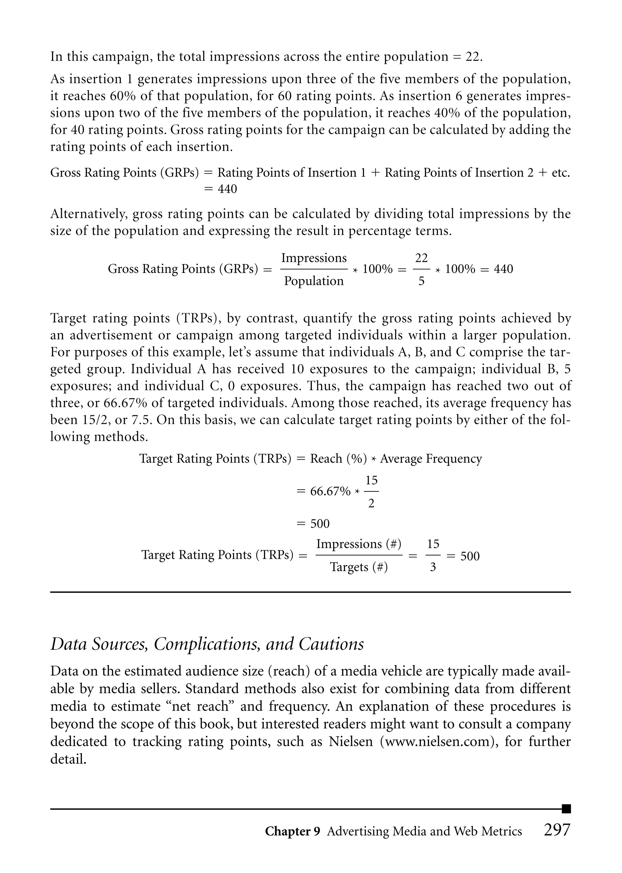 In this campaign, the total impressions across the entire population = 22.
As insertion 1 generates impressions upon three of the five members of the population,
it reaches 60% of that population, for 60 rating points. As insertion 6 generates impres-
sions upon two of the five members of the population, it reaches 40% of the population,
for 40 rating points. Gross rating points for the campaign can be calculated by adding the
rating points of each insertion.
Gross Rating Points (GRPs)   Rating Points of Insertion 1       Rating Points of Insertion 2   etc.
                             440
Alternatively, gross rating points can be calculated by dividing total impressions by the
size of the population and expressing the result in percentage terms.
                                         Impressions                 22
          Gross Rating Points (GRPs)                   * 100%              * 100%    440
                                          Population                  5

Target rating points (TRPs), by contrast, quantify the gross rating points achieved by
an advertisement or campaign among targeted individuals within a larger population.
For purposes of this example, let’s assume that individuals A, B, and C comprise the tar-
geted group. Individual A has received 10 exposures to the campaign; individual B, 5
exposures; and individual C, 0 exposures. Thus, the campaign has reached two out of
three, or 66.67% of targeted individuals. Among those reached, its average frequency has
been 15/2, or 7.5. On this basis, we can calculate target rating points by either of the fol-
lowing methods.
               Target Rating Points (TRPs)    Reach (%) * Average Frequency
                                                         15
                                              66.67% *
                                                            2
                                              500
                                               Impressions (#)            15
                Target Rating Points (TRPs)                                    500
                                                  Targets (#)             3




Data Sources, Complications, and Cautions
Data on the estimated audience size (reach) of a media vehicle are typically made avail-
able by media sellers. Standard methods also exist for combining data from different
media to estimate “net reach” and frequency. An explanation of these procedures is
beyond the scope of this book, but interested readers might want to consult a company
dedicated to tracking rating points, such as Nielsen (www.nielsen.com), for further
detail.



                                       Chapter 9 Advertising Media and Web Metrics             297
 