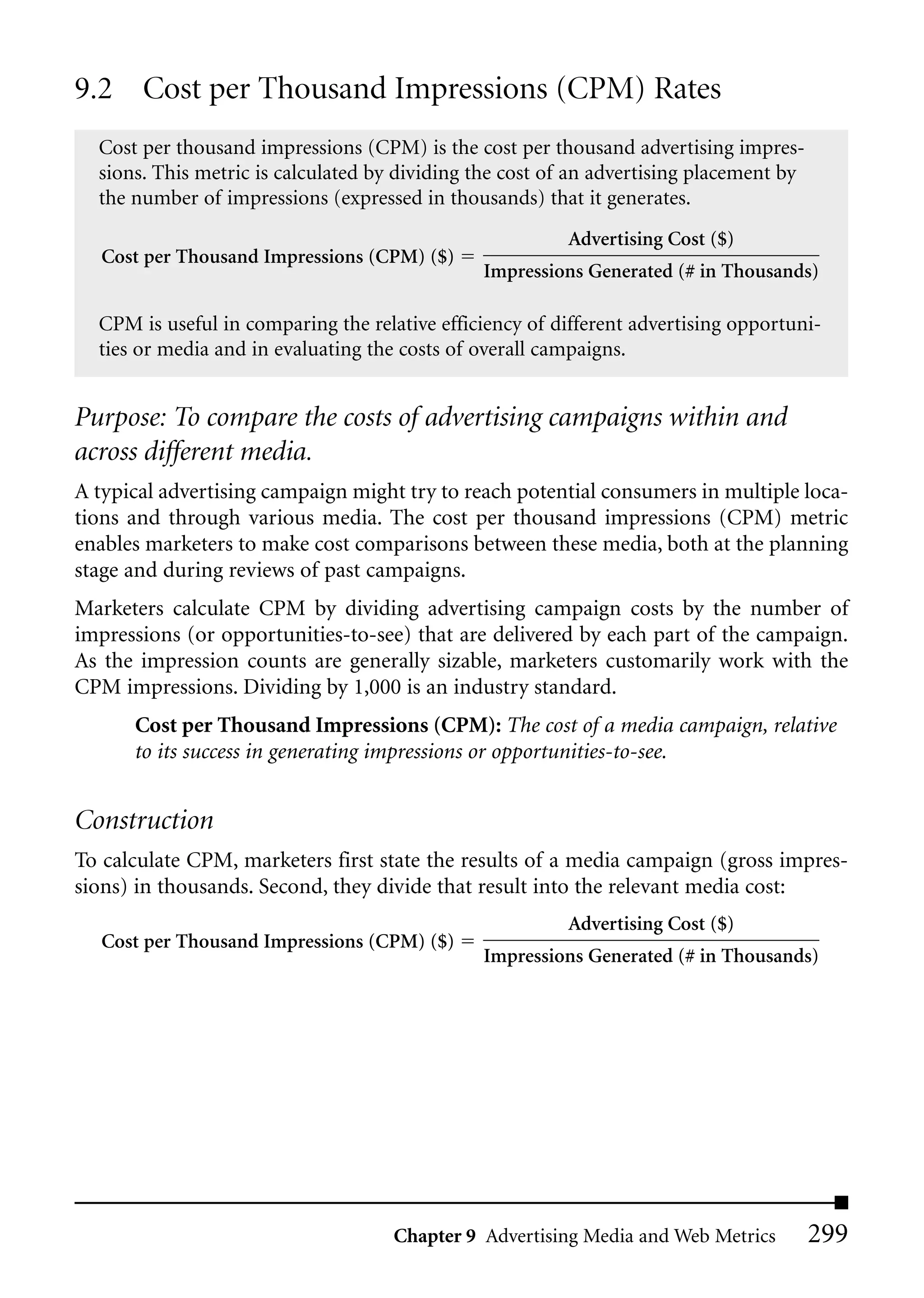 9.2 Cost per Thousand Impressions (CPM) Rates
  Cost per thousand impressions (CPM) is the cost per thousand advertising impres-
  sions. This metric is calculated by dividing the cost of an advertising placement by
  the number of impressions (expressed in thousands) that it generates.
                                                         Advertising Cost ($)
   Cost per Thousand Impressions (CPM) ($)
                                               Impressions Generated (# in Thousands)

  CPM is useful in comparing the relative efficiency of different advertising opportuni-
  ties or media and in evaluating the costs of overall campaigns.


Purpose: To compare the costs of advertising campaigns within and
across different media.
A typical advertising campaign might try to reach potential consumers in multiple loca-
tions and through various media. The cost per thousand impressions (CPM) metric
enables marketers to make cost comparisons between these media, both at the planning
stage and during reviews of past campaigns.
Marketers calculate CPM by dividing advertising campaign costs by the number of
impressions (or opportunities-to-see) that are delivered by each part of the campaign.
As the impression counts are generally sizable, marketers customarily work with the
CPM impressions. Dividing by 1,000 is an industry standard.
      Cost per Thousand Impressions (CPM): The cost of a media campaign, relative
      to its success in generating impressions or opportunities-to-see.


Construction
To calculate CPM, marketers first state the results of a media campaign (gross impres-
sions) in thousands. Second, they divide that result into the relevant media cost:
                                                         Advertising Cost ($)
   Cost per Thousand Impressions (CPM) ($)
                                               Impressions Generated (# in Thousands)




                                     Chapter 9 Advertising Media and Web Metrics         299
 