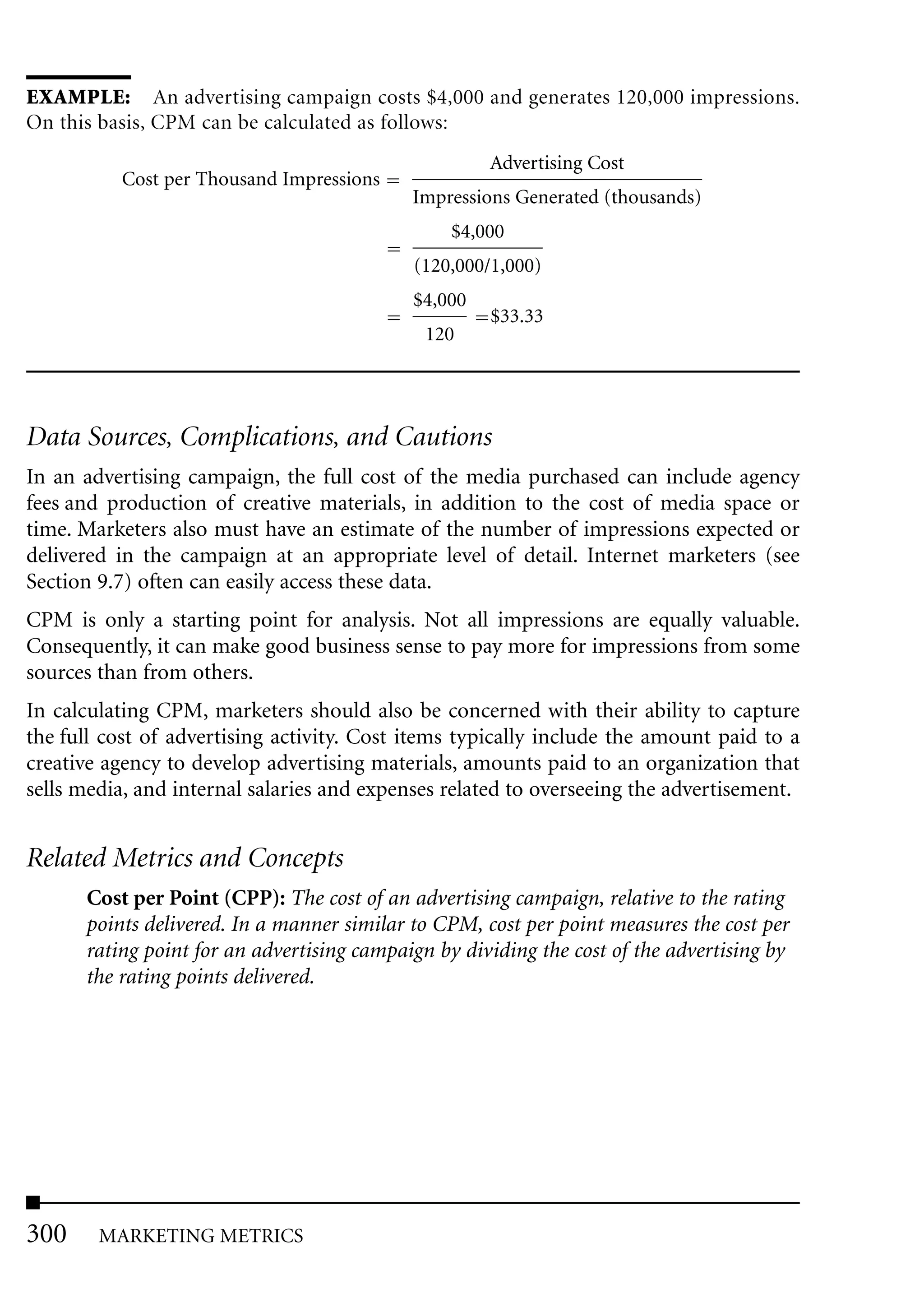 EXAMPLE: An advertising campaign costs $4,000 and generates 120,000 impressions.
On this basis, CPM can be calculated as follows:
                                                     Advertising Cost
          Cost per Thousand Impressions
                                            Impressions Generated (thousands)
                                                 $4,000
                                            (120,000/1,000)
                                            $4,000
                                                     $33.33
                                             120




Data Sources, Complications, and Cautions
In an advertising campaign, the full cost of the media purchased can include agency
fees and production of creative materials, in addition to the cost of media space or
time. Marketers also must have an estimate of the number of impressions expected or
delivered in the campaign at an appropriate level of detail. Internet marketers (see
Section 9.7) often can easily access these data.
CPM is only a starting point for analysis. Not all impressions are equally valuable.
Consequently, it can make good business sense to pay more for impressions from some
sources than from others.
In calculating CPM, marketers should also be concerned with their ability to capture
the full cost of advertising activity. Cost items typically include the amount paid to a
creative agency to develop advertising materials, amounts paid to an organization that
sells media, and internal salaries and expenses related to overseeing the advertisement.


Related Metrics and Concepts
      Cost per Point (CPP): The cost of an advertising campaign, relative to the rating
      points delivered. In a manner similar to CPM, cost per point measures the cost per
      rating point for an advertising campaign by dividing the cost of the advertising by
      the rating points delivered.




300     MARKETING METRICS
 
