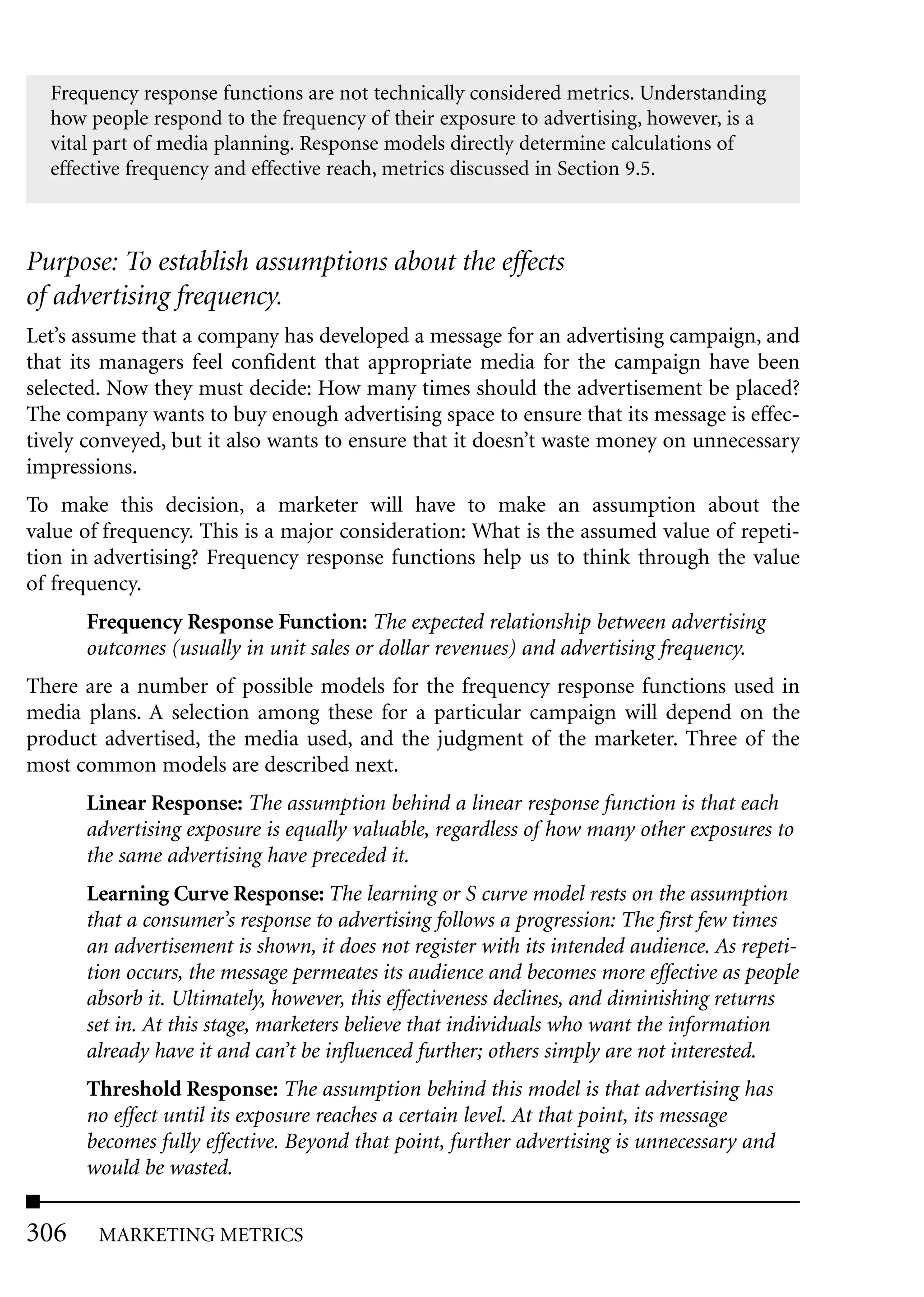 Frequency response functions are not technically considered metrics. Understanding
  how people respond to the frequency of their exposure to advertising, however, is a
  vital part of media planning. Response models directly determine calculations of
  effective frequency and effective reach, metrics discussed in Section 9.5.



Purpose: To establish assumptions about the effects
of advertising frequency.
Let’s assume that a company has developed a message for an advertising campaign, and
that its managers feel confident that appropriate media for the campaign have been
selected. Now they must decide: How many times should the advertisement be placed?
The company wants to buy enough advertising space to ensure that its message is effec-
tively conveyed, but it also wants to ensure that it doesn’t waste money on unnecessary
impressions.
To make this decision, a marketer will have to make an assumption about the
value of frequency. This is a major consideration: What is the assumed value of repeti-
tion in advertising? Frequency response functions help us to think through the value
of frequency.
      Frequency Response Function: The expected relationship between advertising
      outcomes (usually in unit sales or dollar revenues) and advertising frequency.
There are a number of possible models for the frequency response functions used in
media plans. A selection among these for a particular campaign will depend on the
product advertised, the media used, and the judgment of the marketer. Three of the
most common models are described next.
      Linear Response: The assumption behind a linear response function is that each
      advertising exposure is equally valuable, regardless of how many other exposures to
      the same advertising have preceded it.
      Learning Curve Response: The learning or S curve model rests on the assumption
      that a consumer’s response to advertising follows a progression: The first few times
      an advertisement is shown, it does not register with its intended audience. As repeti-
      tion occurs, the message permeates its audience and becomes more effective as people
      absorb it. Ultimately, however, this effectiveness declines, and diminishing returns
      set in. At this stage, marketers believe that individuals who want the information
      already have it and can’t be influenced further; others simply are not interested.
      Threshold Response: The assumption behind this model is that advertising has
      no effect until its exposure reaches a certain level. At that point, its message
      becomes fully effective. Beyond that point, further advertising is unnecessary and
      would be wasted.


306     MARKETING METRICS
 
