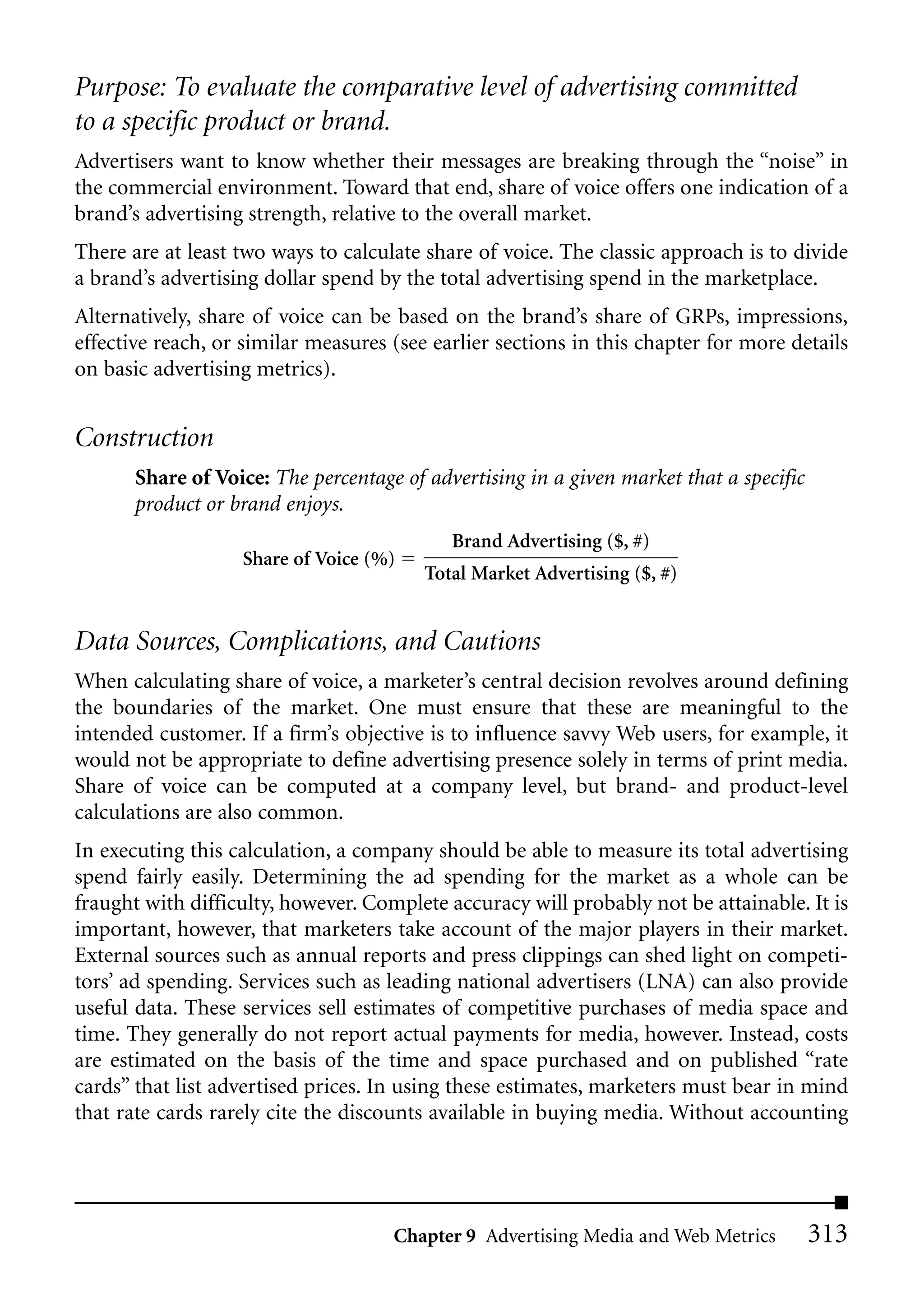 Purpose: To evaluate the comparative level of advertising committed
to a specific product or brand.
Advertisers want to know whether their messages are breaking through the “noise” in
the commercial environment. Toward that end, share of voice offers one indication of a
brand’s advertising strength, relative to the overall market.
There are at least two ways to calculate share of voice. The classic approach is to divide
a brand’s advertising dollar spend by the total advertising spend in the marketplace.
Alternatively, share of voice can be based on the brand’s share of GRPs, impressions,
effective reach, or similar measures (see earlier sections in this chapter for more details
on basic advertising metrics).


Construction
       Share of Voice: The percentage of advertising in a given market that a specific
       product or brand enjoys.
                                            Brand Advertising ($, #)
                   Share of Voice (%)
                                         Total Market Advertising ($, #)


Data Sources, Complications, and Cautions
When calculating share of voice, a marketer’s central decision revolves around defining
the boundaries of the market. One must ensure that these are meaningful to the
intended customer. If a firm’s objective is to influence savvy Web users, for example, it
would not be appropriate to define advertising presence solely in terms of print media.
Share of voice can be computed at a company level, but brand- and product-level
calculations are also common.
In executing this calculation, a company should be able to measure its total advertising
spend fairly easily. Determining the ad spending for the market as a whole can be
fraught with difficulty, however. Complete accuracy will probably not be attainable. It is
important, however, that marketers take account of the major players in their market.
External sources such as annual reports and press clippings can shed light on competi-
tors’ ad spending. Services such as leading national advertisers (LNA) can also provide
useful data. These services sell estimates of competitive purchases of media space and
time. They generally do not report actual payments for media, however. Instead, costs
are estimated on the basis of the time and space purchased and on published “rate
cards” that list advertised prices. In using these estimates, marketers must bear in mind
that rate cards rarely cite the discounts available in buying media. Without accounting




                                     Chapter 9 Advertising Media and Web Metrics         313
 