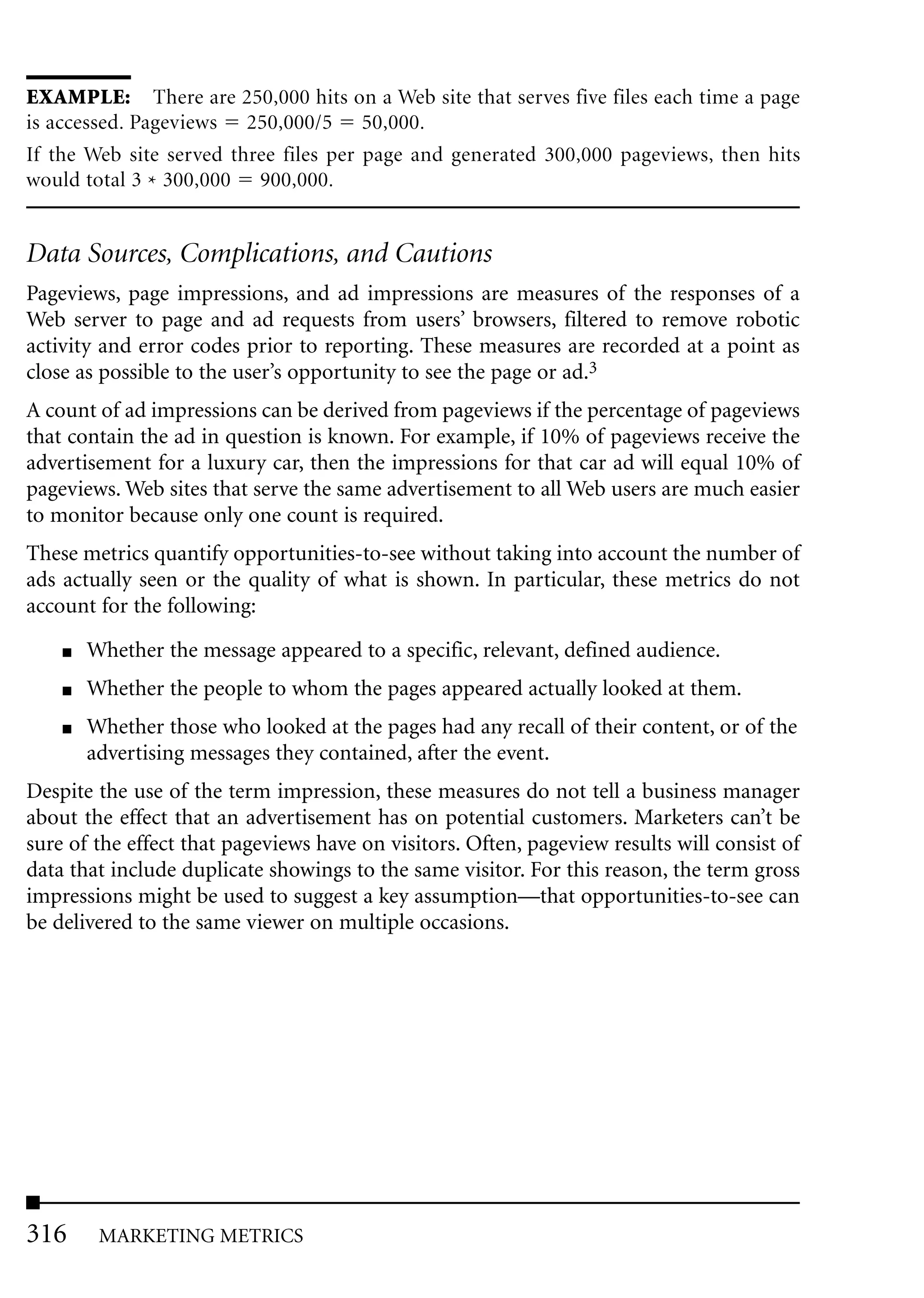 EXAMPLE: There are 250,000 hits on a Web site that serves five files each time a page
is accessed. Pageviews 250,000/5 50,000.
If the Web site served three files per page and generated 300,000 pageviews, then hits
would total 3 * 300,000 900,000.


Data Sources, Complications, and Cautions
Pageviews, page impressions, and ad impressions are measures of the responses of a
Web server to page and ad requests from users’ browsers, filtered to remove robotic
activity and error codes prior to reporting. These measures are recorded at a point as
close as possible to the user’s opportunity to see the page or ad.3
A count of ad impressions can be derived from pageviews if the percentage of pageviews
that contain the ad in question is known. For example, if 10% of pageviews receive the
advertisement for a luxury car, then the impressions for that car ad will equal 10% of
pageviews. Web sites that serve the same advertisement to all Web users are much easier
to monitor because only one count is required.
These metrics quantify opportunities-to-see without taking into account the number of
ads actually seen or the quality of what is shown. In particular, these metrics do not
account for the following:
    ■   Whether the message appeared to a specific, relevant, defined audience.
    ■   Whether the people to whom the pages appeared actually looked at them.
    ■   Whether those who looked at the pages had any recall of their content, or of the
        advertising messages they contained, after the event.
Despite the use of the term impression, these measures do not tell a business manager
about the effect that an advertisement has on potential customers. Marketers can’t be
sure of the effect that pageviews have on visitors. Often, pageview results will consist of
data that include duplicate showings to the same visitor. For this reason, the term gross
impressions might be used to suggest a key assumption—that opportunities-to-see can
be delivered to the same viewer on multiple occasions.




316      MARKETING METRICS
 