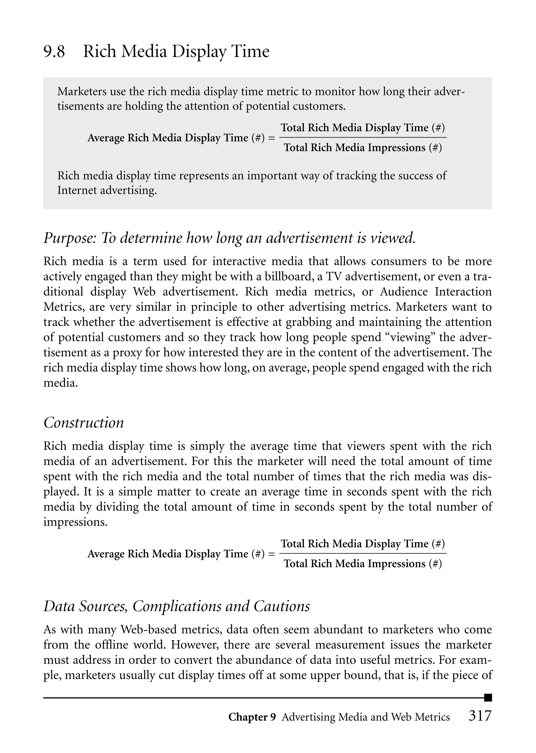 9.8 Rich Media Display Time

  Marketers use the rich media display time metric to monitor how long their adver-
  tisements are holding the attention of potential customers.
                                                Total Rich Media Display Time (#)
        Average Rich Media Display Time (#) =
                                                Total Rich Media Impressions (#)

  Rich media display time represents an important way of tracking the success of
  Internet advertising.


Purpose: To determine how long an advertisement is viewed.
Rich media is a term used for interactive media that allows consumers to be more
actively engaged than they might be with a billboard, a TV advertisement, or even a tra-
ditional display Web advertisement. Rich media metrics, or Audience Interaction
Metrics, are very similar in principle to other advertising metrics. Marketers want to
track whether the advertisement is effective at grabbing and maintaining the attention
of potential customers and so they track how long people spend “viewing” the adver-
tisement as a proxy for how interested they are in the content of the advertisement. The
rich media display time shows how long, on average, people spend engaged with the rich
media.


Construction
Rich media display time is simply the average time that viewers spent with the rich
media of an advertisement. For this the marketer will need the total amount of time
spent with the rich media and the total number of times that the rich media was dis-
played. It is a simple matter to create an average time in seconds spent with the rich
media by dividing the total amount of time in seconds spent by the total number of
impressions.
                                                Total Rich Media Display Time (#)
        Average Rich Media Display Time (#) =
                                                Total Rich Media Impressions (#)


Data Sources, Complications and Cautions
As with many Web-based metrics, data often seem abundant to marketers who come
from the offline world. However, there are several measurement issues the marketer
must address in order to convert the abundance of data into useful metrics. For exam-
ple, marketers usually cut display times off at some upper bound, that is, if the piece of


                                     Chapter 9 Advertising Media and Web Metrics      317
 