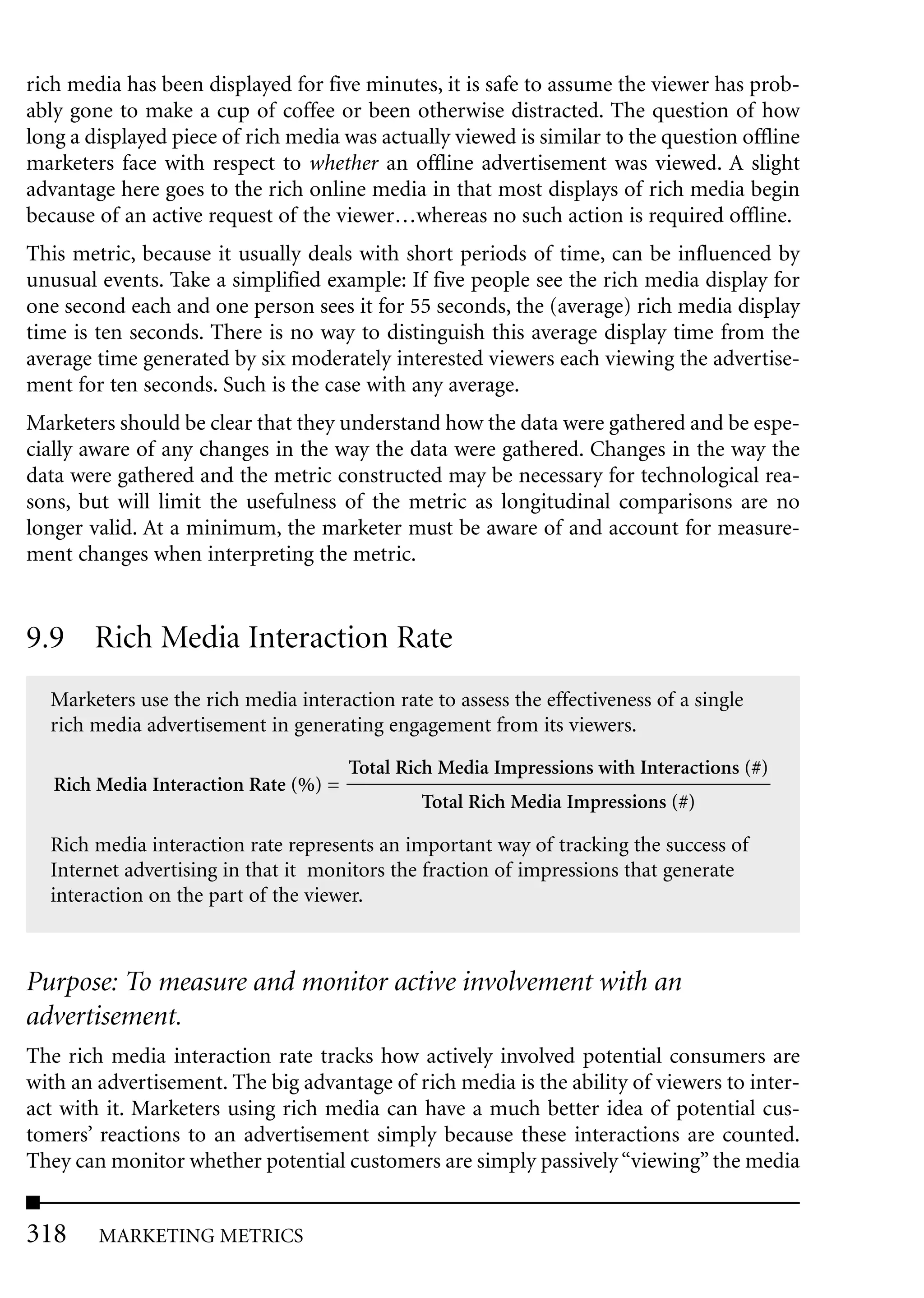 rich media has been displayed for five minutes, it is safe to assume the viewer has prob-
ably gone to make a cup of coffee or been otherwise distracted. The question of how
long a displayed piece of rich media was actually viewed is similar to the question offline
marketers face with respect to whether an offline advertisement was viewed. A slight
advantage here goes to the rich online media in that most displays of rich media begin
because of an active request of the viewer…whereas no such action is required offline.
This metric, because it usually deals with short periods of time, can be influenced by
unusual events. Take a simplified example: If five people see the rich media display for
one second each and one person sees it for 55 seconds, the (average) rich media display
time is ten seconds. There is no way to distinguish this average display time from the
average time generated by six moderately interested viewers each viewing the advertise-
ment for ten seconds. Such is the case with any average.
Marketers should be clear that they understand how the data were gathered and be espe-
cially aware of any changes in the way the data were gathered. Changes in the way the
data were gathered and the metric constructed may be necessary for technological rea-
sons, but will limit the usefulness of the metric as longitudinal comparisons are no
longer valid. At a minimum, the marketer must be aware of and account for measure-
ment changes when interpreting the metric.


9.9 Rich Media Interaction Rate
  Marketers use the rich media interaction rate to assess the effectiveness of a single
  rich media advertisement in generating engagement from its viewers.

                                       Total Rich Media Impressions with Interactions (#)
   Rich Media Interaction Rate (%) =
                                               Total Rich Media Impressions (#)

  Rich media interaction rate represents an important way of tracking the success of
  Internet advertising in that it monitors the fraction of impressions that generate
  interaction on the part of the viewer.



Purpose: To measure and monitor active involvement with an
advertisement.
The rich media interaction rate tracks how actively involved potential consumers are
with an advertisement. The big advantage of rich media is the ability of viewers to inter-
act with it. Marketers using rich media can have a much better idea of potential cus-
tomers’ reactions to an advertisement simply because these interactions are counted.
They can monitor whether potential customers are simply passively “viewing” the media


318     MARKETING METRICS
 