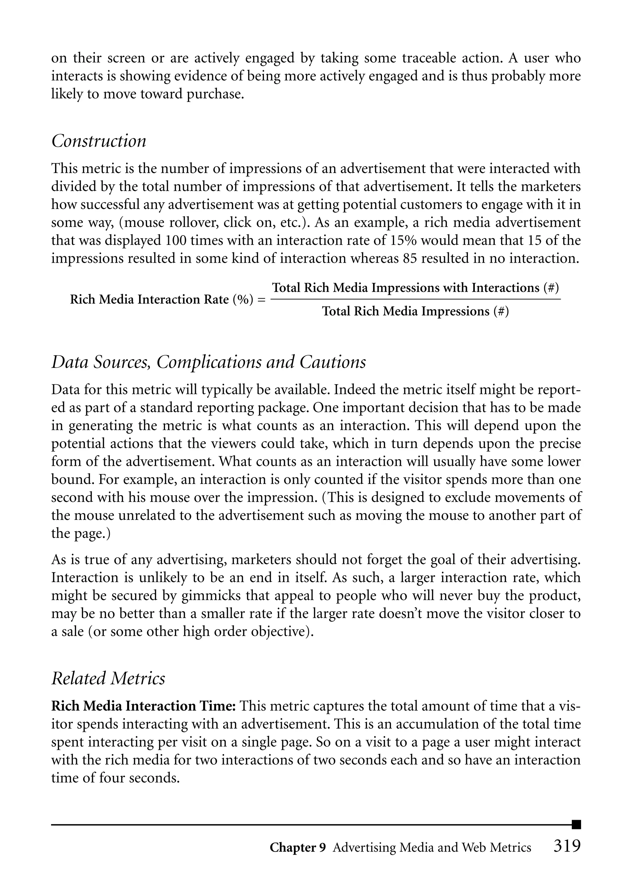 on their screen or are actively engaged by taking some traceable action. A user who
interacts is showing evidence of being more actively engaged and is thus probably more
likely to move toward purchase.


Construction
This metric is the number of impressions of an advertisement that were interacted with
divided by the total number of impressions of that advertisement. It tells the marketers
how successful any advertisement was at getting potential customers to engage with it in
some way, (mouse rollover, click on, etc.). As an example, a rich media advertisement
that was displayed 100 times with an interaction rate of 15% would mean that 15 of the
impressions resulted in some kind of interaction whereas 85 resulted in no interaction.
                                       Total Rich Media Impressions with Interactions (#)
   Rich Media Interaction Rate (%) =
                                               Total Rich Media Impressions (#)


Data Sources, Complications and Cautions
Data for this metric will typically be available. Indeed the metric itself might be report-
ed as part of a standard reporting package. One important decision that has to be made
in generating the metric is what counts as an interaction. This will depend upon the
potential actions that the viewers could take, which in turn depends upon the precise
form of the advertisement. What counts as an interaction will usually have some lower
bound. For example, an interaction is only counted if the visitor spends more than one
second with his mouse over the impression. (This is designed to exclude movements of
the mouse unrelated to the advertisement such as moving the mouse to another part of
the page.)
As is true of any advertising, marketers should not forget the goal of their advertising.
Interaction is unlikely to be an end in itself. As such, a larger interaction rate, which
might be secured by gimmicks that appeal to people who will never buy the product,
may be no better than a smaller rate if the larger rate doesn’t move the visitor closer to
a sale (or some other high order objective).


Related Metrics
Rich Media Interaction Time: This metric captures the total amount of time that a vis-
itor spends interacting with an advertisement. This is an accumulation of the total time
spent interacting per visit on a single page. So on a visit to a page a user might interact
with the rich media for two interactions of two seconds each and so have an interaction
time of four seconds.



                                       Chapter 9 Advertising Media and Web Metrics     319
 