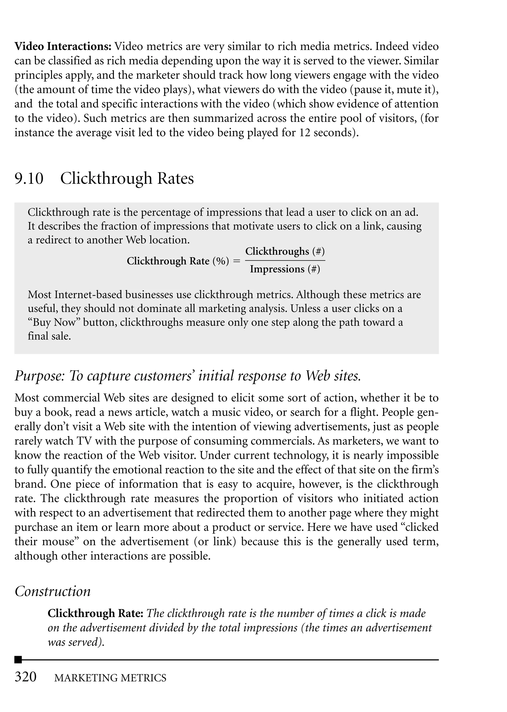 Video Interactions: Video metrics are very similar to rich media metrics. Indeed video
can be classified as rich media depending upon the way it is served to the viewer. Similar
principles apply, and the marketer should track how long viewers engage with the video
(the amount of time the video plays), what viewers do with the video (pause it, mute it),
and the total and specific interactions with the video (which show evidence of attention
to the video). Such metrics are then summarized across the entire pool of visitors, (for
instance the average visit led to the video being played for 12 seconds).


9.10 Clickthrough Rates
  Clickthrough rate is the percentage of impressions that lead a user to click on an ad.
  It describes the fraction of impressions that motivate users to click on a link, causing
  a redirect to another Web location.
                                                 Clickthroughs (#)
                         Clickthrough Rate (%)
                                                  Impressions (#)

  Most Internet-based businesses use clickthrough metrics. Although these metrics are
  useful, they should not dominate all marketing analysis. Unless a user clicks on a
  “Buy Now” button, clickthroughs measure only one step along the path toward a
  final sale.


Purpose: To capture customers’ initial response to Web sites.
Most commercial Web sites are designed to elicit some sort of action, whether it be to
buy a book, read a news article, watch a music video, or search for a flight. People gen-
erally don’t visit a Web site with the intention of viewing advertisements, just as people
rarely watch TV with the purpose of consuming commercials. As marketers, we want to
know the reaction of the Web visitor. Under current technology, it is nearly impossible
to fully quantify the emotional reaction to the site and the effect of that site on the firm’s
brand. One piece of information that is easy to acquire, however, is the clickthrough
rate. The clickthrough rate measures the proportion of visitors who initiated action
with respect to an advertisement that redirected them to another page where they might
purchase an item or learn more about a product or service. Here we have used “clicked
their mouse” on the advertisement (or link) because this is the generally used term,
although other interactions are possible.

Construction
       Clickthrough Rate: The clickthrough rate is the number of times a click is made
       on the advertisement divided by the total impressions (the times an advertisement
       was served).

320     MARKETING METRICS
 