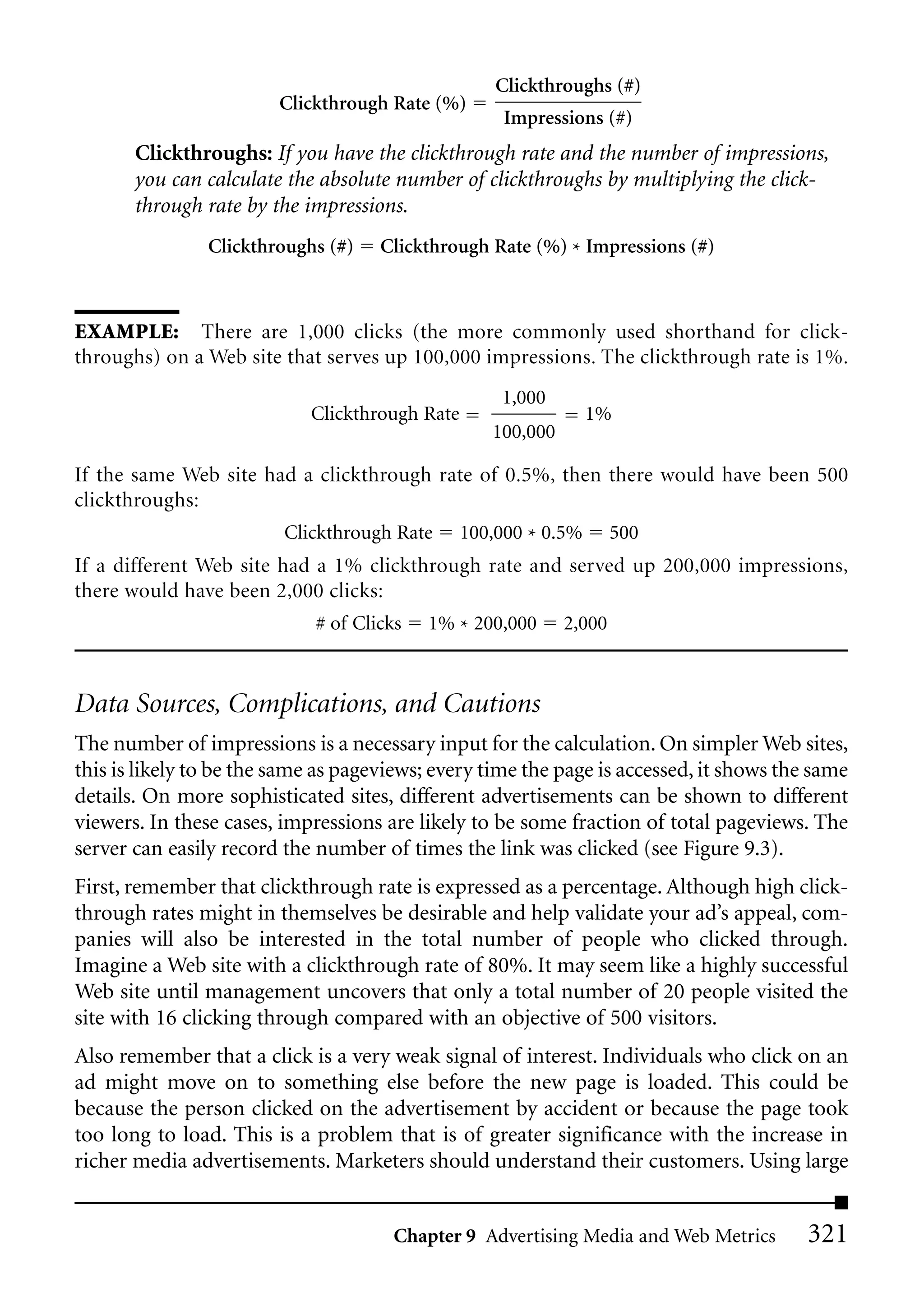 Clickthroughs (#)
                        Clickthrough Rate (%)
                                                     Impressions (#)
       Clickthroughs: If you have the clickthrough rate and the number of impressions,
       you can calculate the absolute number of clickthroughs by multiplying the click-
       through rate by the impressions.
                Clickthroughs (#)    Clickthrough Rate (%) * Impressions (#)



EXAMPLE: There are 1,000 clicks (the more commonly used shorthand for click-
throughs) on a Web site that serves up 100,000 impressions. The clickthrough rate is 1%.
                                                    1,000
                            Clickthrough Rate                    1%
                                                   100,000

If the same Web site had a clickthrough rate of 0.5%, then there would have been 500
clickthroughs:
                         Clickthrough Rate      100,000 * 0.5%       500
If a different Web site had a 1% clickthrough rate and served up 200,000 impressions,
there would have been 2,000 clicks:
                             # of Clicks   1% * 200,000      2,000



Data Sources, Complications, and Cautions
The number of impressions is a necessary input for the calculation. On simpler Web sites,
this is likely to be the same as pageviews; every time the page is accessed, it shows the same
details. On more sophisticated sites, different advertisements can be shown to different
viewers. In these cases, impressions are likely to be some fraction of total pageviews. The
server can easily record the number of times the link was clicked (see Figure 9.3).
First, remember that clickthrough rate is expressed as a percentage. Although high click-
through rates might in themselves be desirable and help validate your ad’s appeal, com-
panies will also be interested in the total number of people who clicked through.
Imagine a Web site with a clickthrough rate of 80%. It may seem like a highly successful
Web site until management uncovers that only a total number of 20 people visited the
site with 16 clicking through compared with an objective of 500 visitors.
Also remember that a click is a very weak signal of interest. Individuals who click on an
ad might move on to something else before the new page is loaded. This could be
because the person clicked on the advertisement by accident or because the page took
too long to load. This is a problem that is of greater significance with the increase in
richer media advertisements. Marketers should understand their customers. Using large


                                       Chapter 9 Advertising Media and Web Metrics       321
 