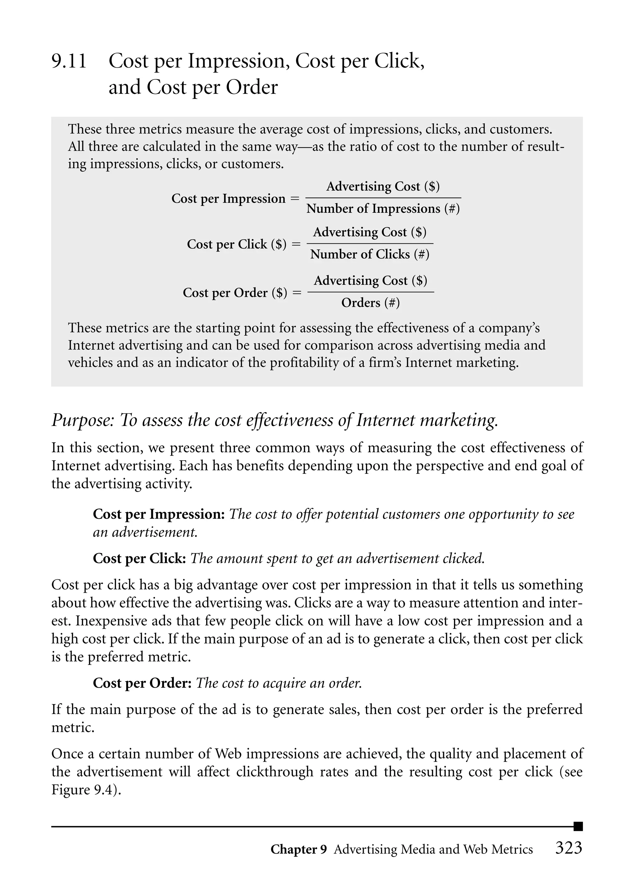 9.11 Cost per Impression, Cost per Click,
     and Cost per Order
  These three metrics measure the average cost of impressions, clicks, and customers.
  All three are calculated in the same way—as the ratio of cost to the number of result-
  ing impressions, clicks, or customers.
                                                Advertising Cost ($)
                     Cost per Impression
                                            Number of Impressions (#)
                                             Advertising Cost ($)
                       Cost per Click ($)
                                             Number of Clicks (#)
                                             Advertising Cost ($)
                       Cost per Order ($)
                                                  Orders (#)
  These metrics are the starting point for assessing the effectiveness of a company’s
  Internet advertising and can be used for comparison across advertising media and
  vehicles and as an indicator of the profitability of a firm’s Internet marketing.



Purpose: To assess the cost effectiveness of Internet marketing.
In this section, we present three common ways of measuring the cost effectiveness of
Internet advertising. Each has benefits depending upon the perspective and end goal of
the advertising activity.

       Cost per Impression: The cost to offer potential customers one opportunity to see
       an advertisement.
       Cost per Click: The amount spent to get an advertisement clicked.
Cost per click has a big advantage over cost per impression in that it tells us something
about how effective the advertising was. Clicks are a way to measure attention and inter-
est. Inexpensive ads that few people click on will have a low cost per impression and a
high cost per click. If the main purpose of an ad is to generate a click, then cost per click
is the preferred metric.
       Cost per Order: The cost to acquire an order.
If the main purpose of the ad is to generate sales, then cost per order is the preferred
metric.
Once a certain number of Web impressions are achieved, the quality and placement of
the advertisement will affect clickthrough rates and the resulting cost per click (see
Figure 9.4).


                                      Chapter 9 Advertising Media and Web Metrics       323
 