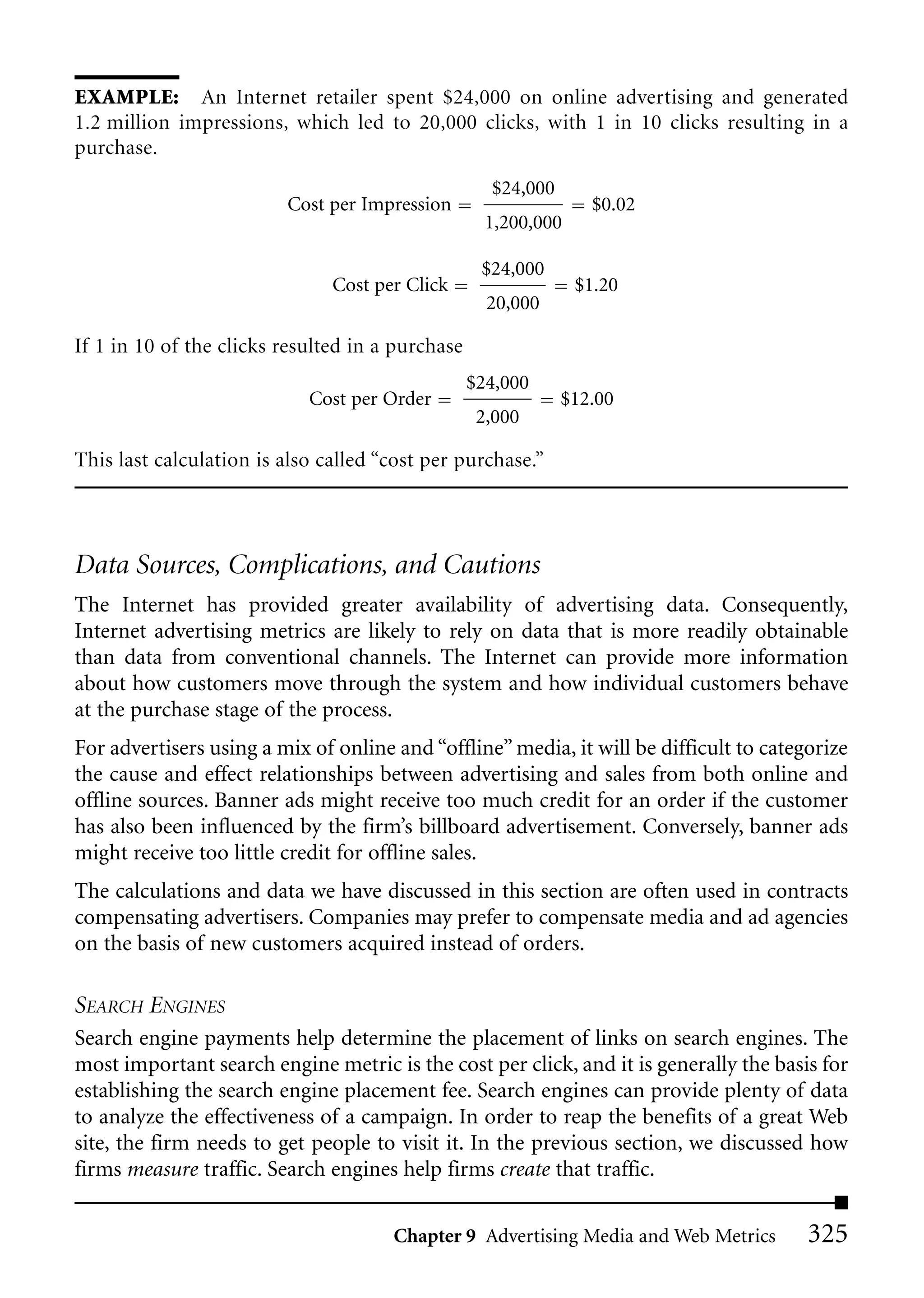 EXAMPLE: An Internet retailer spent $24,000 on online advertising and generated
1.2 million impressions, which led to 20,000 clicks, with 1 in 10 clicks resulting in a
purchase.
                                                    $24,000
                         Cost per Impression                     $0.02
                                                    1,200,000

                                                   $24,000
                               Cost per Click                   $1.20
                                                    20,000

If 1 in 10 of the clicks resulted in a purchase
                                                  $24,000
                            Cost per Order                    $12.00
                                                   2,000

This last calculation is also called “cost per purchase.”




Data Sources, Complications, and Cautions
The Internet has provided greater availability of advertising data. Consequently,
Internet advertising metrics are likely to rely on data that is more readily obtainable
than data from conventional channels. The Internet can provide more information
about how customers move through the system and how individual customers behave
at the purchase stage of the process.
For advertisers using a mix of online and “offline” media, it will be difficult to categorize
the cause and effect relationships between advertising and sales from both online and
offline sources. Banner ads might receive too much credit for an order if the customer
has also been influenced by the firm’s billboard advertisement. Conversely, banner ads
might receive too little credit for offline sales.
The calculations and data we have discussed in this section are often used in contracts
compensating advertisers. Companies may prefer to compensate media and ad agencies
on the basis of new customers acquired instead of orders.

SEARCH ENGINES
Search engine payments help determine the placement of links on search engines. The
most important search engine metric is the cost per click, and it is generally the basis for
establishing the search engine placement fee. Search engines can provide plenty of data
to analyze the effectiveness of a campaign. In order to reap the benefits of a great Web
site, the firm needs to get people to visit it. In the previous section, we discussed how
firms measure traffic. Search engines help firms create that traffic.

                                      Chapter 9 Advertising Media and Web Metrics       325
 