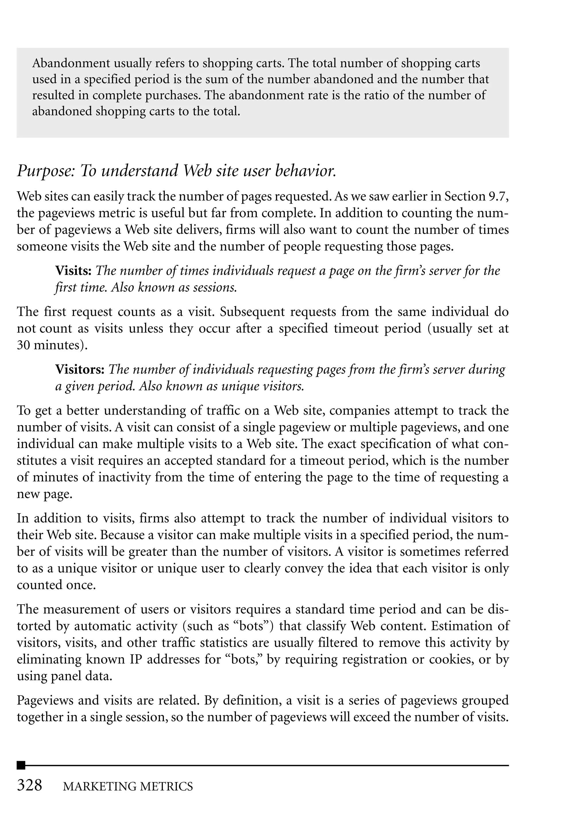 Abandonment usually refers to shopping carts. The total number of shopping carts
  used in a specified period is the sum of the number abandoned and the number that
  resulted in complete purchases. The abandonment rate is the ratio of the number of
  abandoned shopping carts to the total.



Purpose: To understand Web site user behavior.
Web sites can easily track the number of pages requested. As we saw earlier in Section 9.7,
the pageviews metric is useful but far from complete. In addition to counting the num-
ber of pageviews a Web site delivers, firms will also want to count the number of times
someone visits the Web site and the number of people requesting those pages.
       Visits: The number of times individuals request a page on the firm’s server for the
       first time. Also known as sessions.
The first request counts as a visit. Subsequent requests from the same individual do
not count as visits unless they occur after a specified timeout period (usually set at
30 minutes).
       Visitors: The number of individuals requesting pages from the firm’s server during
       a given period. Also known as unique visitors.
To get a better understanding of traffic on a Web site, companies attempt to track the
number of visits. A visit can consist of a single pageview or multiple pageviews, and one
individual can make multiple visits to a Web site. The exact specification of what con-
stitutes a visit requires an accepted standard for a timeout period, which is the number
of minutes of inactivity from the time of entering the page to the time of requesting a
new page.
In addition to visits, firms also attempt to track the number of individual visitors to
their Web site. Because a visitor can make multiple visits in a specified period, the num-
ber of visits will be greater than the number of visitors. A visitor is sometimes referred
to as a unique visitor or unique user to clearly convey the idea that each visitor is only
counted once.
The measurement of users or visitors requires a standard time period and can be dis-
torted by automatic activity (such as “bots”) that classify Web content. Estimation of
visitors, visits, and other traffic statistics are usually filtered to remove this activity by
eliminating known IP addresses for “bots,” by requiring registration or cookies, or by
using panel data.
Pageviews and visits are related. By definition, a visit is a series of pageviews grouped
together in a single session, so the number of pageviews will exceed the number of visits.



328     MARKETING METRICS
 