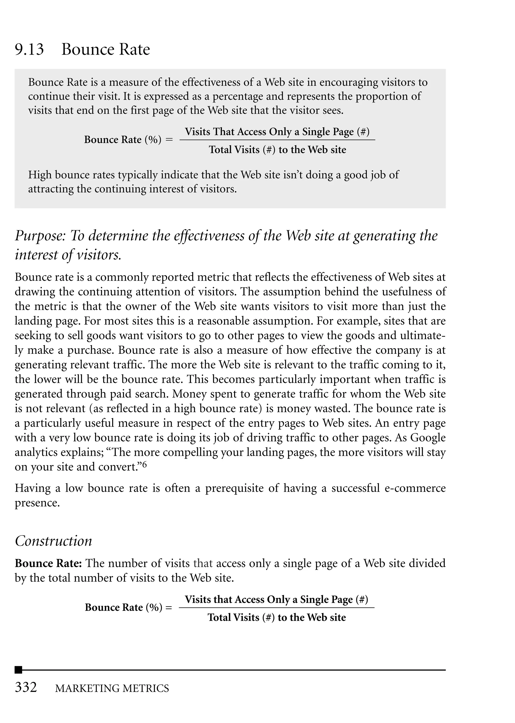 9.13 Bounce Rate
  Bounce Rate is a measure of the effectiveness of a Web site in encouraging visitors to
  continue their visit. It is expressed as a percentage and represents the proportion of
  visits that end on the first page of the Web site that the visitor sees.
                                   Visits That Access Only a Single Page (#)
              Bounce Rate (%)
                                         Total Visits (#) to the Web site

  High bounce rates typically indicate that the Web site isn’t doing a good job of
  attracting the continuing interest of visitors.



Purpose: To determine the effectiveness of the Web site at generating the
interest of visitors.
Bounce rate is a commonly reported metric that reflects the effectiveness of Web sites at
drawing the continuing attention of visitors. The assumption behind the usefulness of
the metric is that the owner of the Web site wants visitors to visit more than just the
landing page. For most sites this is a reasonable assumption. For example, sites that are
seeking to sell goods want visitors to go to other pages to view the goods and ultimate-
ly make a purchase. Bounce rate is also a measure of how effective the company is at
generating relevant traffic. The more the Web site is relevant to the traffic coming to it,
the lower will be the bounce rate. This becomes particularly important when traffic is
generated through paid search. Money spent to generate traffic for whom the Web site
is not relevant (as reflected in a high bounce rate) is money wasted. The bounce rate is
a particularly useful measure in respect of the entry pages to Web sites. An entry page
with a very low bounce rate is doing its job of driving traffic to other pages. As Google
analytics explains; “The more compelling your landing pages, the more visitors will stay
on your site and convert.”6
Having a low bounce rate is often a prerequisite of having a successful e-commerce
presence.


Construction
Bounce Rate: The number of visits that access only a single page of a Web site divided
by the total number of visits to the Web site.
                                   Visits that Access Only a Single Page (#)
              Bounce Rate (%) =
                                        Total Visits (#) to the Web site




332     MARKETING METRICS
 