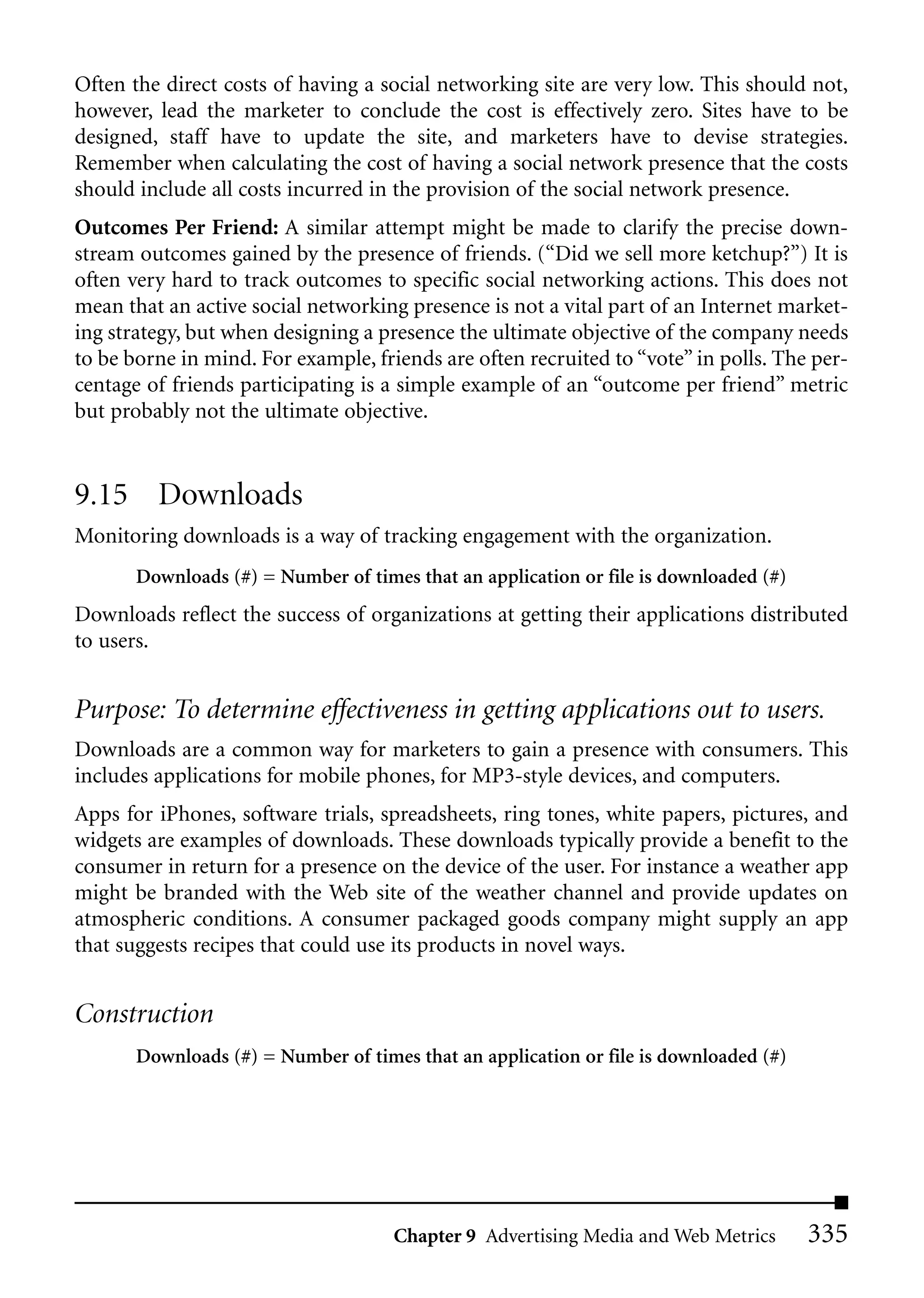Often the direct costs of having a social networking site are very low. This should not,
however, lead the marketer to conclude the cost is effectively zero. Sites have to be
designed, staff have to update the site, and marketers have to devise strategies.
Remember when calculating the cost of having a social network presence that the costs
should include all costs incurred in the provision of the social network presence.
Outcomes Per Friend: A similar attempt might be made to clarify the precise down-
stream outcomes gained by the presence of friends. (“Did we sell more ketchup?”) It is
often very hard to track outcomes to specific social networking actions. This does not
mean that an active social networking presence is not a vital part of an Internet market-
ing strategy, but when designing a presence the ultimate objective of the company needs
to be borne in mind. For example, friends are often recruited to “vote” in polls. The per-
centage of friends participating is a simple example of an “outcome per friend” metric
but probably not the ultimate objective.


9.15 Downloads
Monitoring downloads is a way of tracking engagement with the organization.
       Downloads (#) = Number of times that an application or file is downloaded (#)
Downloads reflect the success of organizations at getting their applications distributed
to users.


Purpose: To determine effectiveness in getting applications out to users.
Downloads are a common way for marketers to gain a presence with consumers. This
includes applications for mobile phones, for MP3-style devices, and computers.
Apps for iPhones, software trials, spreadsheets, ring tones, white papers, pictures, and
widgets are examples of downloads. These downloads typically provide a benefit to the
consumer in return for a presence on the device of the user. For instance a weather app
might be branded with the Web site of the weather channel and provide updates on
atmospheric conditions. A consumer packaged goods company might supply an app
that suggests recipes that could use its products in novel ways.


Construction
       Downloads (#) = Number of times that an application or file is downloaded (#)




                                     Chapter 9 Advertising Media and Web Metrics       335
 
