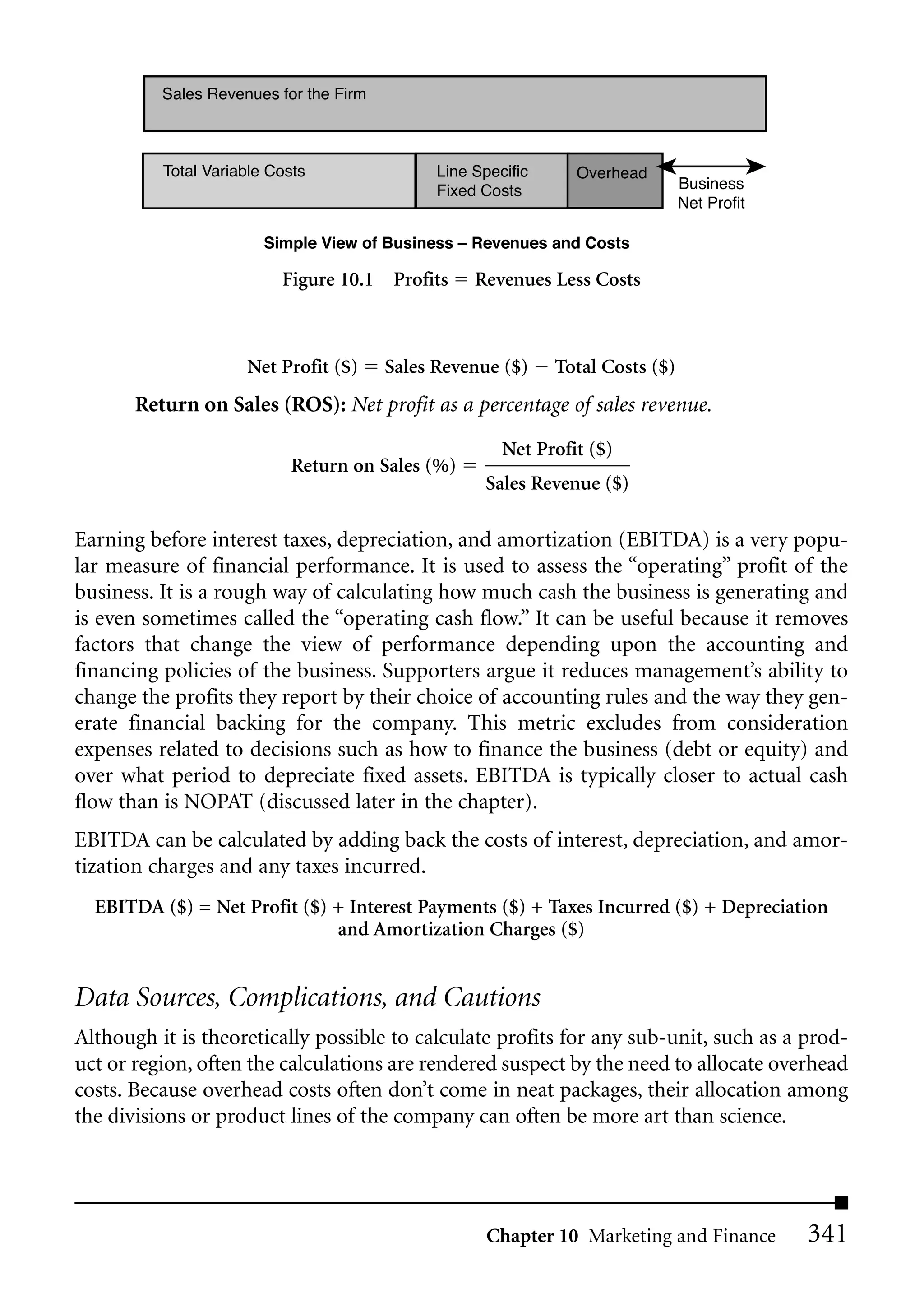 Sales Revenues for the Firm



          Total Variable Costs                Line Specific     Overhead
                                              Fixed Costs                       Business
                                                                                Net Profit

                        Simple View of Business – Revenues and Costs

                          Figure 10.1 Profits      Revenues Less Costs



                     Net Profit ($)     Sales Revenue ($)     Total Costs ($)
       Return on Sales (ROS): Net profit as a percentage of sales revenue.
                                                       Net Profit ($)
                           Return on Sales (%)
                                                    Sales Revenue ($)

Earning before interest taxes, depreciation, and amortization (EBITDA) is a very popu-
lar measure of financial performance. It is used to assess the “operating” profit of the
business. It is a rough way of calculating how much cash the business is generating and
is even sometimes called the “operating cash flow.” It can be useful because it removes
factors that change the view of performance depending upon the accounting and
financing policies of the business. Supporters argue it reduces management’s ability to
change the profits they report by their choice of accounting rules and the way they gen-
erate financial backing for the company. This metric excludes from consideration
expenses related to decisions such as how to finance the business (debt or equity) and
over what period to depreciate fixed assets. EBITDA is typically closer to actual cash
flow than is NOPAT (discussed later in the chapter).
EBITDA can be calculated by adding back the costs of interest, depreciation, and amor-
tization charges and any taxes incurred.
  EBITDA ($) = Net Profit ($) + Interest Payments ($) + Taxes Incurred ($) + Depreciation
                              and Amortization Charges ($)


Data Sources, Complications, and Cautions
Although it is theoretically possible to calculate profits for any sub-unit, such as a prod-
uct or region, often the calculations are rendered suspect by the need to allocate overhead
costs. Because overhead costs often don’t come in neat packages, their allocation among
the divisions or product lines of the company can often be more art than science.




                                                     Chapter 10 Marketing and Finance        341
 