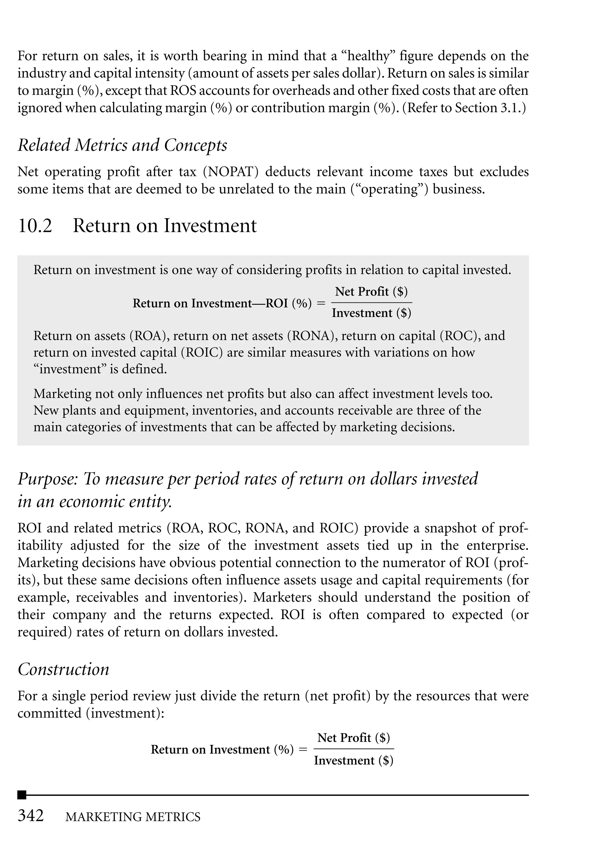For return on sales, it is worth bearing in mind that a “healthy” figure depends on the
industry and capital intensity (amount of assets per sales dollar). Return on sales is similar
to margin (%), except that ROS accounts for overheads and other fixed costs that are often
ignored when calculating margin (%) or contribution margin (%). (Refer to Section 3.1.)

Related Metrics and Concepts
Net operating profit after tax (NOPAT) deducts relevant income taxes but excludes
some items that are deemed to be unrelated to the main (“operating”) business.

10.2 Return on Investment
  Return on investment is one way of considering profits in relation to capital invested.
                                                          Net Profit ($)
                     Return on Investment—ROI (%)
                                                         Investment ($)
  Return on assets (ROA), return on net assets (RONA), return on capital (ROC), and
  return on invested capital (ROIC) are similar measures with variations on how
  “investment” is defined.
  Marketing not only influences net profits but also can affect investment levels too.
  New plants and equipment, inventories, and accounts receivable are three of the
  main categories of investments that can be affected by marketing decisions.


Purpose: To measure per period rates of return on dollars invested
in an economic entity.
ROI and related metrics (ROA, ROC, RONA, and ROIC) provide a snapshot of prof-
itability adjusted for the size of the investment assets tied up in the enterprise.
Marketing decisions have obvious potential connection to the numerator of ROI (prof-
its), but these same decisions often influence assets usage and capital requirements (for
example, receivables and inventories). Marketers should understand the position of
their company and the returns expected. ROI is often compared to expected (or
required) rates of return on dollars invested.

Construction
For a single period review just divide the return (net profit) by the resources that were
committed (investment):
                                                       Net Profit ($)
                        Return on Investment (%)
                                                      Investment ($)



342     MARKETING METRICS
 