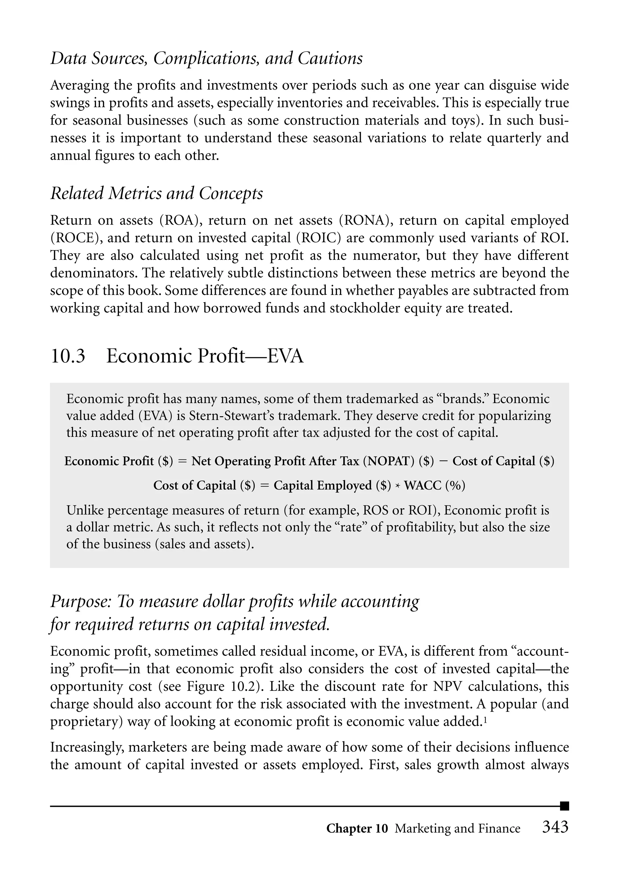 Data Sources, Complications, and Cautions
Averaging the profits and investments over periods such as one year can disguise wide
swings in profits and assets, especially inventories and receivables. This is especially true
for seasonal businesses (such as some construction materials and toys). In such busi-
nesses it is important to understand these seasonal variations to relate quarterly and
annual figures to each other.

Related Metrics and Concepts
Return on assets (ROA), return on net assets (RONA), return on capital employed
(ROCE), and return on invested capital (ROIC) are commonly used variants of ROI.
They are also calculated using net profit as the numerator, but they have different
denominators. The relatively subtle distinctions between these metrics are beyond the
scope of this book. Some differences are found in whether payables are subtracted from
working capital and how borrowed funds and stockholder equity are treated.


10.3 Economic Profit—EVA
  Economic profit has many names, some of them trademarked as “brands.” Economic
  value added (EVA) is Stern-Stewart’s trademark. They deserve credit for popularizing
  this measure of net operating profit after tax adjusted for the cost of capital.

  Economic Profit ($)     Net Operating Profit After Tax (NOPAT) ($)        Cost of Capital ($)
                  Cost of Capital ($)    Capital Employed ($) * WACC (%)
  Unlike percentage measures of return (for example, ROS or ROI), Economic profit is
  a dollar metric. As such, it reflects not only the “rate” of profitability, but also the size
  of the business (sales and assets).



Purpose: To measure dollar profits while accounting
for required returns on capital invested.
Economic profit, sometimes called residual income, or EVA, is different from “account-
ing” profit—in that economic profit also considers the cost of invested capital—the
opportunity cost (see Figure 10.2). Like the discount rate for NPV calculations, this
charge should also account for the risk associated with the investment. A popular (and
proprietary) way of looking at economic profit is economic value added.1
Increasingly, marketers are being made aware of how some of their decisions influence
the amount of capital invested or assets employed. First, sales growth almost always



                                                    Chapter 10 Marketing and Finance         343
 