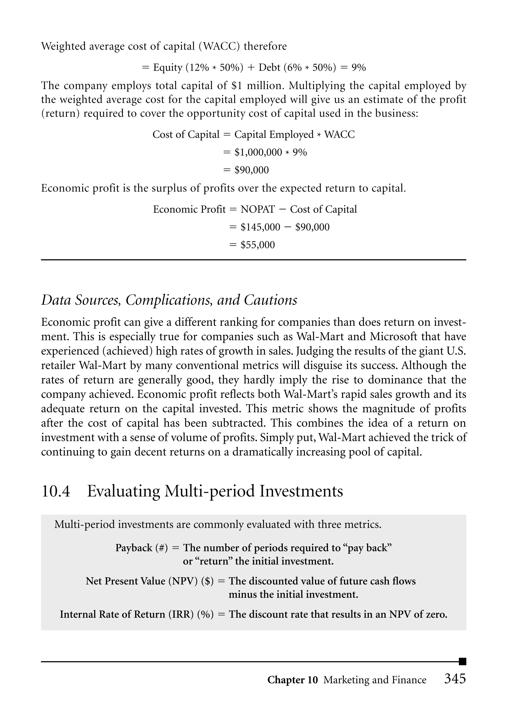 Weighted average cost of capital (WACC) therefore
                       Equity (12% * 50%)      Debt (6% * 50%)      9%
The company employs total capital of $1 million. Multiplying the capital employed by
the weighted average cost for the capital employed will give us an estimate of the profit
(return) required to cover the opportunity cost of capital used in the business:
                       Cost of Capital    Capital Employed * WACC
                                          $1,000,000 * 9%
                                          $90,000
Economic profit is the surplus of profits over the expected return to capital.
                       Economic Profit     NOPAT      Cost of Capital
                                           $145,000    $90,000
                                           $55,000




Data Sources, Complications, and Cautions
Economic profit can give a different ranking for companies than does return on invest-
ment. This is especially true for companies such as Wal-Mart and Microsoft that have
experienced (achieved) high rates of growth in sales. Judging the results of the giant U.S.
retailer Wal-Mart by many conventional metrics will disguise its success. Although the
rates of return are generally good, they hardly imply the rise to dominance that the
company achieved. Economic profit reflects both Wal-Mart’s rapid sales growth and its
adequate return on the capital invested. This metric shows the magnitude of profits
after the cost of capital has been subtracted. This combines the idea of a return on
investment with a sense of volume of profits. Simply put, Wal-Mart achieved the trick of
continuing to gain decent returns on a dramatically increasing pool of capital.


10.4 Evaluating Multi-period Investments
  Multi-period investments are commonly evaluated with three metrics.

               Payback (#)    The number of periods required to “pay back”
                              or “return” the initial investment.
         Net Present Value (NPV) ($)     The discounted value of future cash flows
                                         minus the initial investment.
    Internal Rate of Return (IRR) (%)    The discount rate that results in an NPV of zero.




                                                 Chapter 10 Marketing and Finance        345
 