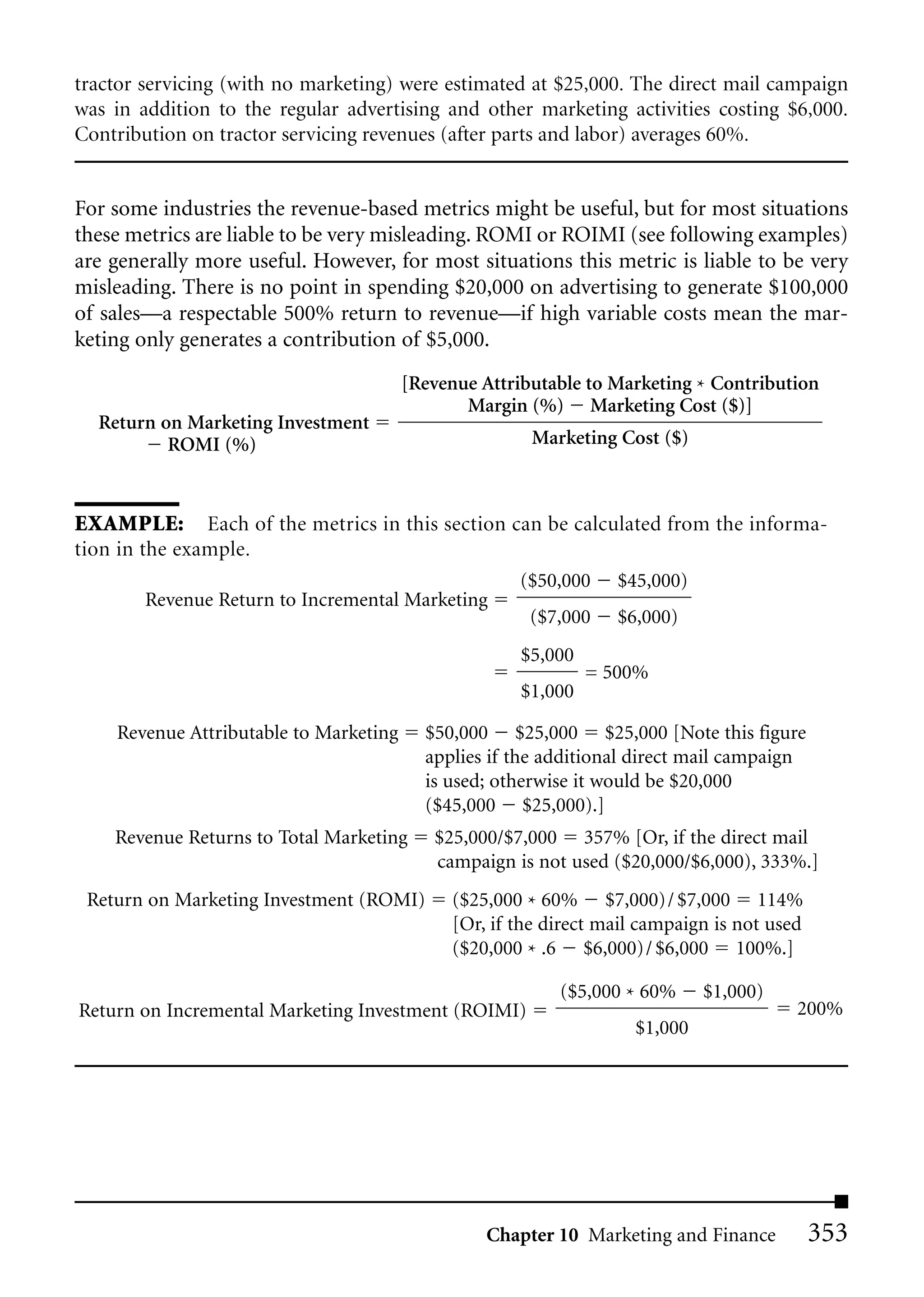 tractor servicing (with no marketing) were estimated at $25,000. The direct mail campaign
was in addition to the regular advertising and other marketing activities costing $6,000.
Contribution on tractor servicing revenues (after parts and labor) averages 60%.


For some industries the revenue-based metrics might be useful, but for most situations
these metrics are liable to be very misleading. ROMI or ROIMI (see following examples)
are generally more useful. However, for most situations this metric is liable to be very
misleading. There is no point in spending $20,000 on advertising to generate $100,000
of sales—a respectable 500% return to revenue—if high variable costs mean the mar-
keting only generates a contribution of $5,000.
                                        [Revenue Attributable to Marketing * Contribution
                                               Margin (%) Marketing Cost ($)]
  Return on Marketing Investment
          ROMI (%)                                     Marketing Cost ($)



EXAMPLE: Each of the metrics in this section can be calculated from the informa-
tion in the example.
                                                     ($50,000     $45,000)
        Revenue Return to Incremental Marketing
                                                       ($7,000    $6,000)
                                                      $5,000
                                                               = 500%
                                                      $1,000

    Revenue Attributable to Marketing     $50,000 $25,000 $25,000 [Note this figure
                                          applies if the additional direct mail campaign
                                          is used; otherwise it would be $20,000
                                          ($45,000 $25,000).]
    Revenue Returns to Total Marketing     $25,000/$7,000 357% [Or, if the direct mail
                                           campaign is not used ($20,000/$6,000), 333%.]
 Return on Marketing Investment (ROMI)       ($25,000 * 60% $7,000)/ $7,000 114%
                                             [Or, if the direct mail campaign is not used
                                             ($20,000 * .6 $6,000)/ $6,000 100%.]

                                                          ($5,000 * 60%      $1,000)
Return on Incremental Marketing Investment (ROIMI)                                      200%
                                                                    $1,000




                                                 Chapter 10 Marketing and Finance           353
 