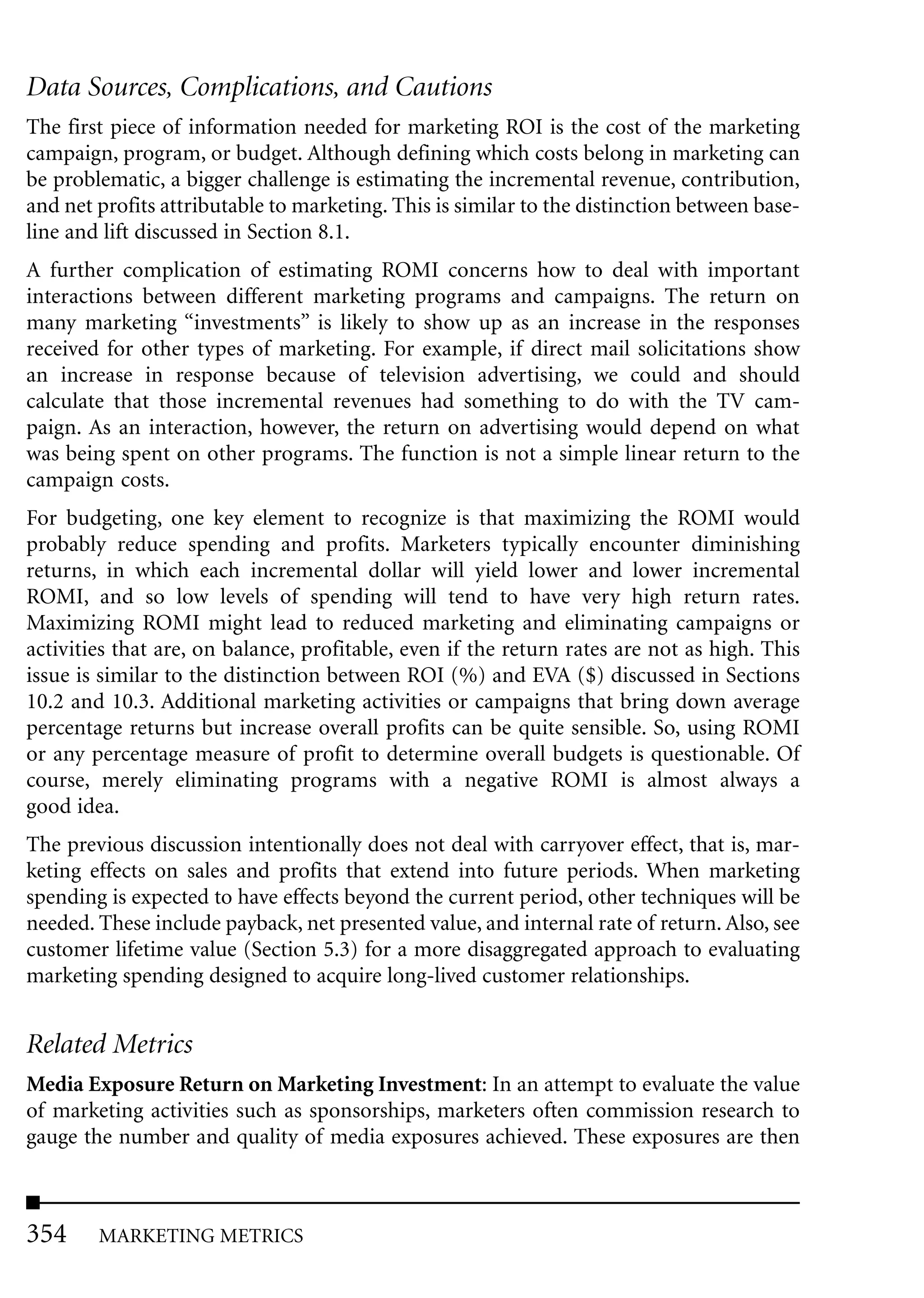 Data Sources, Complications, and Cautions
The first piece of information needed for marketing ROI is the cost of the marketing
campaign, program, or budget. Although defining which costs belong in marketing can
be problematic, a bigger challenge is estimating the incremental revenue, contribution,
and net profits attributable to marketing. This is similar to the distinction between base-
line and lift discussed in Section 8.1.
A further complication of estimating ROMI concerns how to deal with important
interactions between different marketing programs and campaigns. The return on
many marketing “investments” is likely to show up as an increase in the responses
received for other types of marketing. For example, if direct mail solicitations show
an increase in response because of television advertising, we could and should
calculate that those incremental revenues had something to do with the TV cam-
paign. As an interaction, however, the return on advertising would depend on what
was being spent on other programs. The function is not a simple linear return to the
campaign costs.
For budgeting, one key element to recognize is that maximizing the ROMI would
probably reduce spending and profits. Marketers typically encounter diminishing
returns, in which each incremental dollar will yield lower and lower incremental
ROMI, and so low levels of spending will tend to have very high return rates.
Maximizing ROMI might lead to reduced marketing and eliminating campaigns or
activities that are, on balance, profitable, even if the return rates are not as high. This
issue is similar to the distinction between ROI (%) and EVA ($) discussed in Sections
10.2 and 10.3. Additional marketing activities or campaigns that bring down average
percentage returns but increase overall profits can be quite sensible. So, using ROMI
or any percentage measure of profit to determine overall budgets is questionable. Of
course, merely eliminating programs with a negative ROMI is almost always a
good idea.
The previous discussion intentionally does not deal with carryover effect, that is, mar-
keting effects on sales and profits that extend into future periods. When marketing
spending is expected to have effects beyond the current period, other techniques will be
needed. These include payback, net presented value, and internal rate of return. Also, see
customer lifetime value (Section 5.3) for a more disaggregated approach to evaluating
marketing spending designed to acquire long-lived customer relationships.


Related Metrics
Media Exposure Return on Marketing Investment: In an attempt to evaluate the value
of marketing activities such as sponsorships, marketers often commission research to
gauge the number and quality of media exposures achieved. These exposures are then



354     MARKETING METRICS
 
