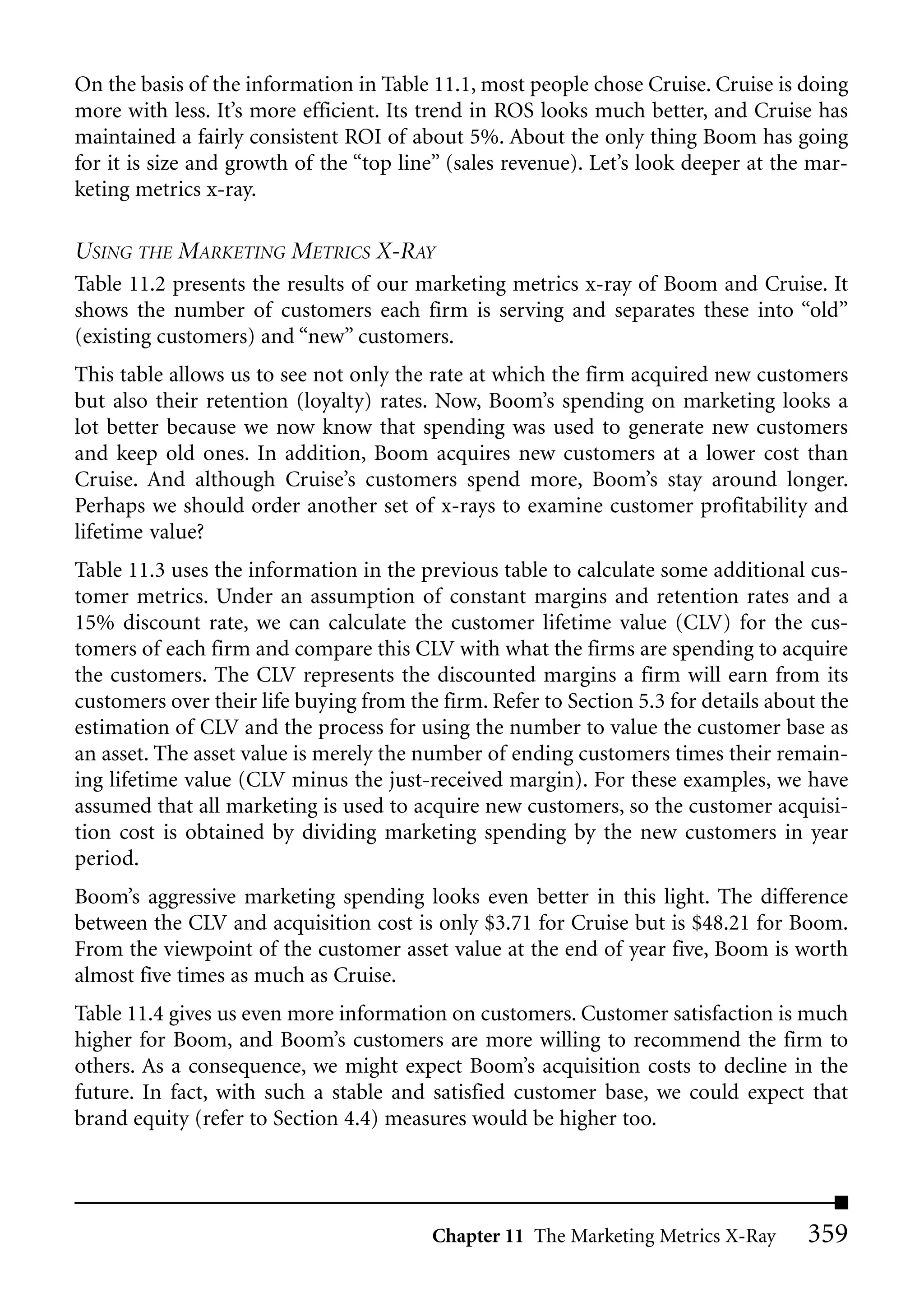 On the basis of the information in Table 11.1, most people chose Cruise. Cruise is doing
more with less. It’s more efficient. Its trend in ROS looks much better, and Cruise has
maintained a fairly consistent ROI of about 5%. About the only thing Boom has going
for it is size and growth of the “top line” (sales revenue). Let’s look deeper at the mar-
keting metrics x-ray.

USING THE MARKETING METRICS X-RAY
Table 11.2 presents the results of our marketing metrics x-ray of Boom and Cruise. It
shows the number of customers each firm is serving and separates these into “old”
(existing customers) and “new” customers.
This table allows us to see not only the rate at which the firm acquired new customers
but also their retention (loyalty) rates. Now, Boom’s spending on marketing looks a
lot better because we now know that spending was used to generate new customers
and keep old ones. In addition, Boom acquires new customers at a lower cost than
Cruise. And although Cruise’s customers spend more, Boom’s stay around longer.
Perhaps we should order another set of x-rays to examine customer profitability and
lifetime value?
Table 11.3 uses the information in the previous table to calculate some additional cus-
tomer metrics. Under an assumption of constant margins and retention rates and a
15% discount rate, we can calculate the customer lifetime value (CLV) for the cus-
tomers of each firm and compare this CLV with what the firms are spending to acquire
the customers. The CLV represents the discounted margins a firm will earn from its
customers over their life buying from the firm. Refer to Section 5.3 for details about the
estimation of CLV and the process for using the number to value the customer base as
an asset. The asset value is merely the number of ending customers times their remain-
ing lifetime value (CLV minus the just-received margin). For these examples, we have
assumed that all marketing is used to acquire new customers, so the customer acquisi-
tion cost is obtained by dividing marketing spending by the new customers in year
period.
Boom’s aggressive marketing spending looks even better in this light. The difference
between the CLV and acquisition cost is only $3.71 for Cruise but is $48.21 for Boom.
From the viewpoint of the customer asset value at the end of year five, Boom is worth
almost five times as much as Cruise.
Table 11.4 gives us even more information on customers. Customer satisfaction is much
higher for Boom, and Boom’s customers are more willing to recommend the firm to
others. As a consequence, we might expect Boom’s acquisition costs to decline in the
future. In fact, with such a stable and satisfied customer base, we could expect that
brand equity (refer to Section 4.4) measures would be higher too.




                                         Chapter 11 The Marketing Metrics X-Ray      359
 