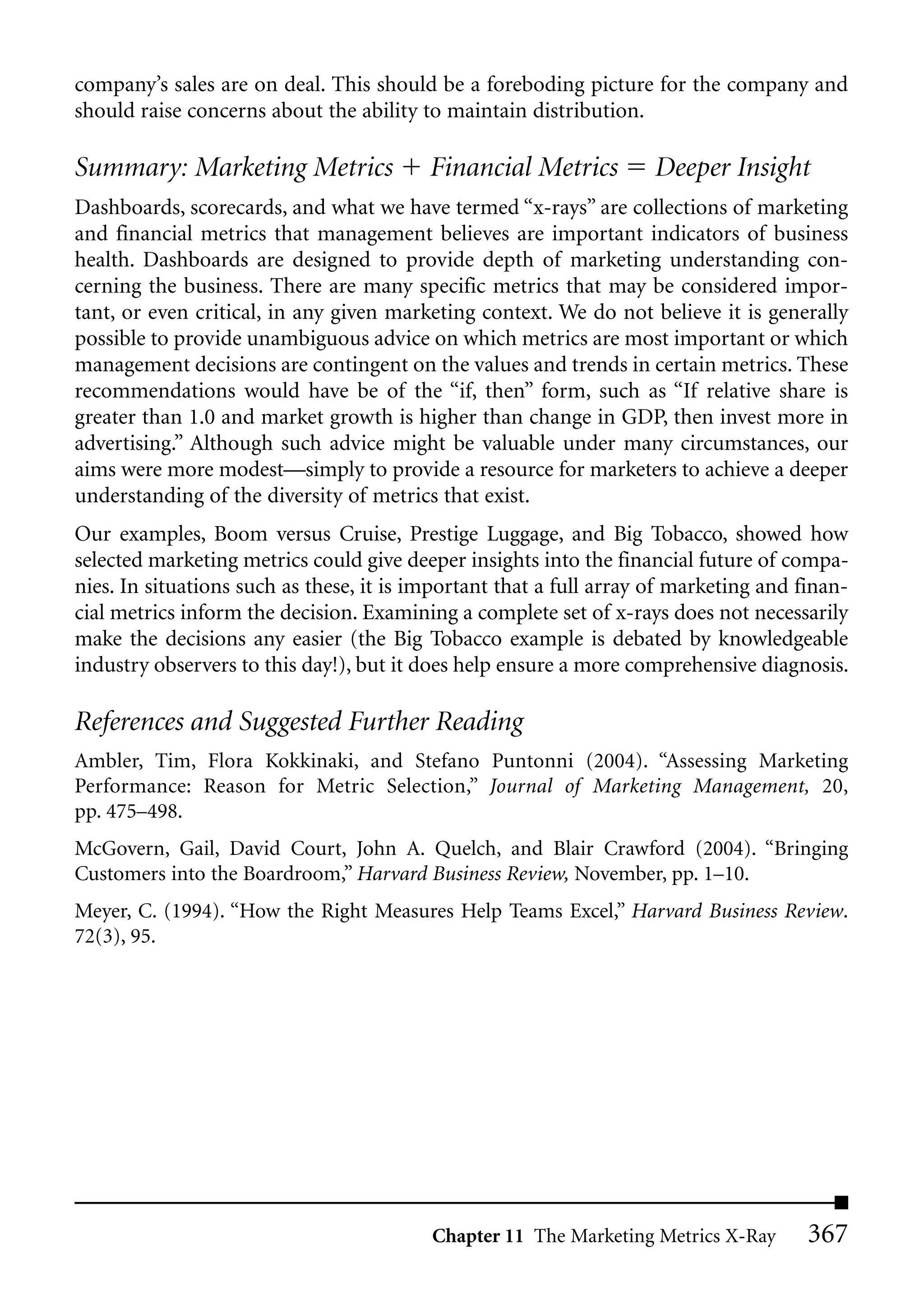 company’s sales are on deal. This should be a foreboding picture for the company and
should raise concerns about the ability to maintain distribution.

Summary: Marketing Metrics                Financial Metrics         Deeper Insight
Dashboards, scorecards, and what we have termed “x-rays” are collections of marketing
and financial metrics that management believes are important indicators of business
health. Dashboards are designed to provide depth of marketing understanding con-
cerning the business. There are many specific metrics that may be considered impor-
tant, or even critical, in any given marketing context. We do not believe it is generally
possible to provide unambiguous advice on which metrics are most important or which
management decisions are contingent on the values and trends in certain metrics. These
recommendations would have be of the “if, then” form, such as “If relative share is
greater than 1.0 and market growth is higher than change in GDP, then invest more in
advertising.” Although such advice might be valuable under many circumstances, our
aims were more modest—simply to provide a resource for marketers to achieve a deeper
understanding of the diversity of metrics that exist.
Our examples, Boom versus Cruise, Prestige Luggage, and Big Tobacco, showed how
selected marketing metrics could give deeper insights into the financial future of compa-
nies. In situations such as these, it is important that a full array of marketing and finan-
cial metrics inform the decision. Examining a complete set of x-rays does not necessarily
make the decisions any easier (the Big Tobacco example is debated by knowledgeable
industry observers to this day!), but it does help ensure a more comprehensive diagnosis.

References and Suggested Further Reading
Ambler, Tim, Flora Kokkinaki, and Stefano Puntonni (2004). “Assessing Marketing
Performance: Reason for Metric Selection,” Journal of Marketing Management, 20,
pp. 475–498.
McGovern, Gail, David Court, John A. Quelch, and Blair Crawford (2004). “Bringing
Customers into the Boardroom,” Harvard Business Review, November, pp. 1–10.
Meyer, C. (1994). “How the Right Measures Help Teams Excel,” Harvard Business Review.
72(3), 95.




                                          Chapter 11 The Marketing Metrics X-Ray       367
 