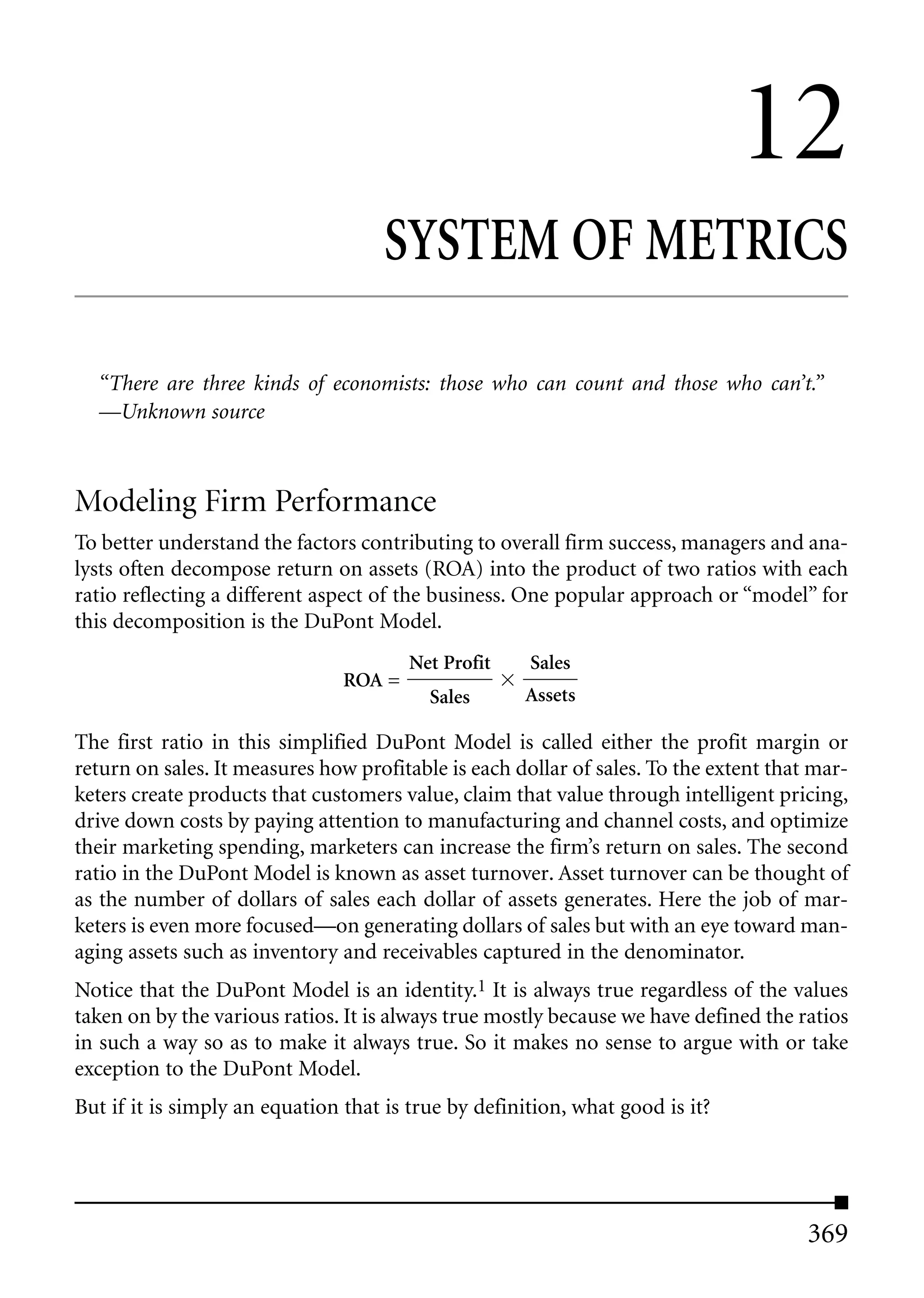 12
                                     SYSTEM OF METRICS

  “There are three kinds of economists: those who can count and those who can’t.”
  —Unknown source



Modeling Firm Performance
To better understand the factors contributing to overall firm success, managers and ana-
lysts often decompose return on assets (ROA) into the product of two ratios with each
ratio reflecting a different aspect of the business. One popular approach or “model” for
this decomposition is the DuPont Model.
                                        Net Profit    Sales
                                ROA =
                                          Sales      Assets

The first ratio in this simplified DuPont Model is called either the profit margin or
return on sales. It measures how profitable is each dollar of sales. To the extent that mar-
keters create products that customers value, claim that value through intelligent pricing,
drive down costs by paying attention to manufacturing and channel costs, and optimize
their marketing spending, marketers can increase the firm’s return on sales. The second
ratio in the DuPont Model is known as asset turnover. Asset turnover can be thought of
as the number of dollars of sales each dollar of assets generates. Here the job of mar-
keters is even more focused—on generating dollars of sales but with an eye toward man-
aging assets such as inventory and receivables captured in the denominator.
Notice that the DuPont Model is an identity.1 It is always true regardless of the values
taken on by the various ratios. It is always true mostly because we have defined the ratios
in such a way so as to make it always true. So it makes no sense to argue with or take
exception to the DuPont Model.
But if it is simply an equation that is true by definition, what good is it?




                                                                                       369
 