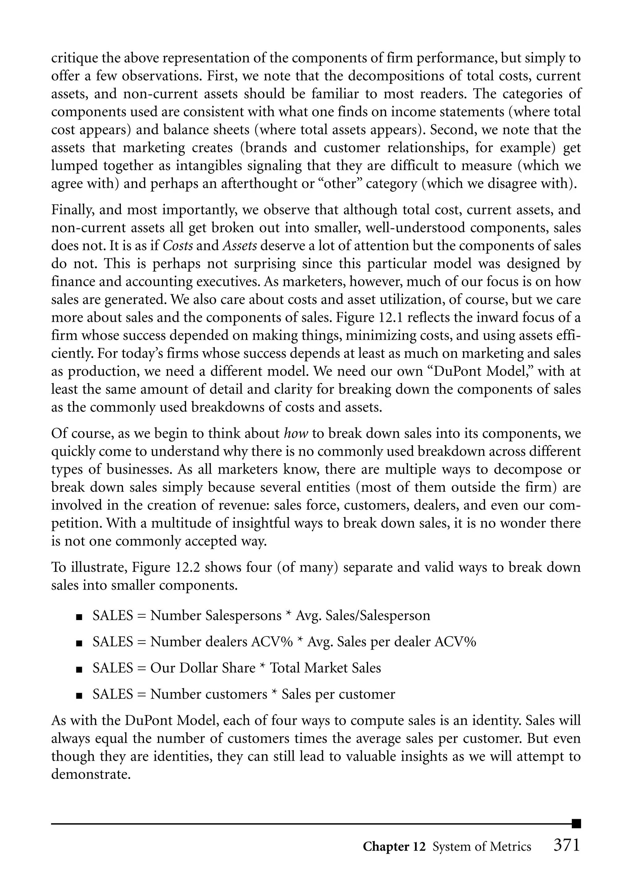 critique the above representation of the components of firm performance, but simply to
offer a few observations. First, we note that the decompositions of total costs, current
assets, and non-current assets should be familiar to most readers. The categories of
components used are consistent with what one finds on income statements (where total
cost appears) and balance sheets (where total assets appears). Second, we note that the
assets that marketing creates (brands and customer relationships, for example) get
lumped together as intangibles signaling that they are difficult to measure (which we
agree with) and perhaps an afterthought or “other” category (which we disagree with).
Finally, and most importantly, we observe that although total cost, current assets, and
non-current assets all get broken out into smaller, well-understood components, sales
does not. It is as if Costs and Assets deserve a lot of attention but the components of sales
do not. This is perhaps not surprising since this particular model was designed by
finance and accounting executives. As marketers, however, much of our focus is on how
sales are generated. We also care about costs and asset utilization, of course, but we care
more about sales and the components of sales. Figure 12.1 reflects the inward focus of a
firm whose success depended on making things, minimizing costs, and using assets effi-
ciently. For today’s firms whose success depends at least as much on marketing and sales
as production, we need a different model. We need our own “DuPont Model,” with at
least the same amount of detail and clarity for breaking down the components of sales
as the commonly used breakdowns of costs and assets.
Of course, as we begin to think about how to break down sales into its components, we
quickly come to understand why there is no commonly used breakdown across different
types of businesses. As all marketers know, there are multiple ways to decompose or
break down sales simply because several entities (most of them outside the firm) are
involved in the creation of revenue: sales force, customers, dealers, and even our com-
petition. With a multitude of insightful ways to break down sales, it is no wonder there
is not one commonly accepted way.
To illustrate, Figure 12.2 shows four (of many) separate and valid ways to break down
sales into smaller components.
    ■   SALES = Number Salespersons * Avg. Sales/Salesperson
    ■   SALES = Number dealers ACV% * Avg. Sales per dealer ACV%
    ■   SALES = Our Dollar Share * Total Market Sales
    ■   SALES = Number customers * Sales per customer
As with the DuPont Model, each of four ways to compute sales is an identity. Sales will
always equal the number of customers times the average sales per customer. But even
though they are identities, they can still lead to valuable insights as we will attempt to
demonstrate.



                                                      Chapter 12 System of Metrics      371
 