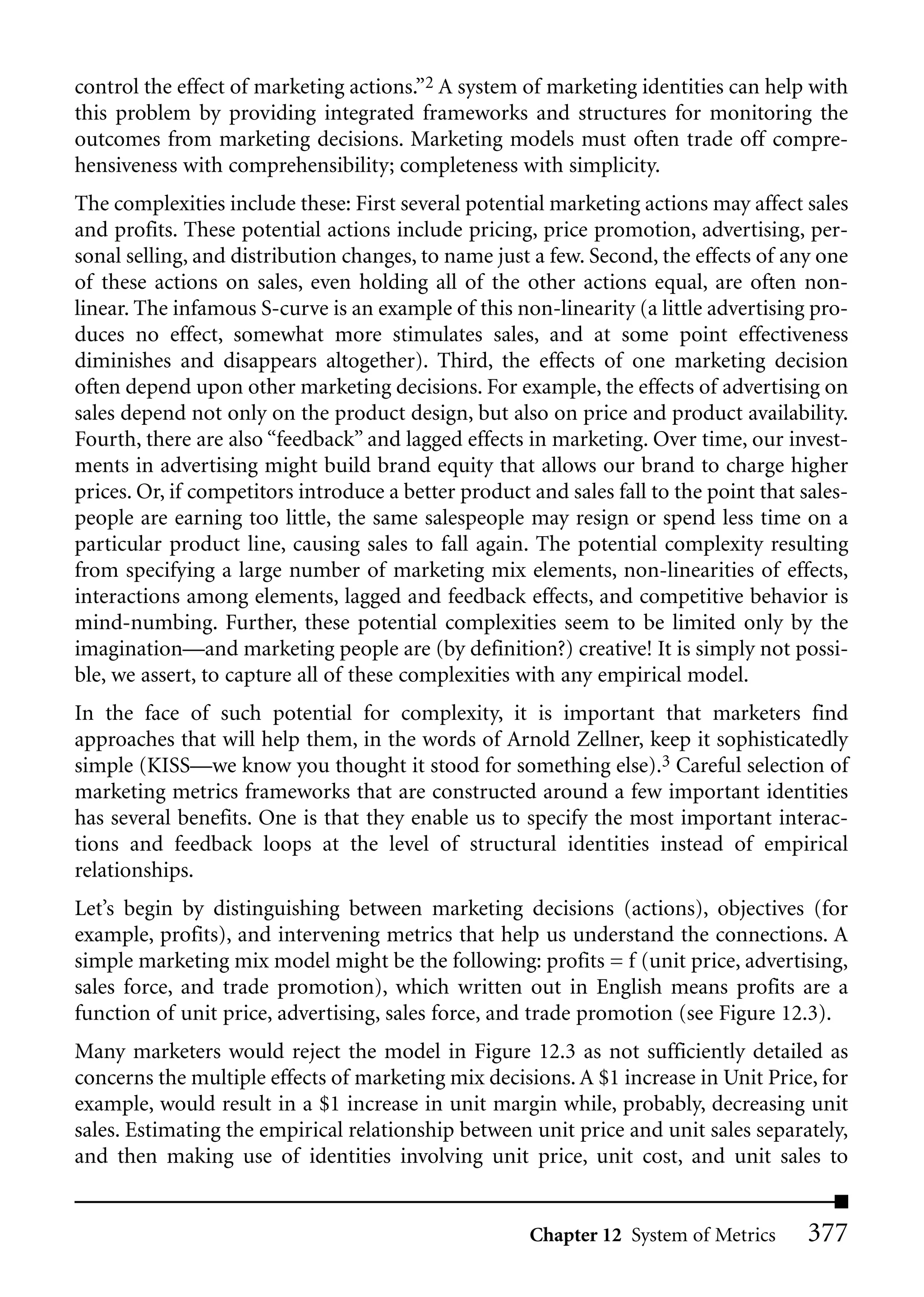control the effect of marketing actions.”2 A system of marketing identities can help with
this problem by providing integrated frameworks and structures for monitoring the
outcomes from marketing decisions. Marketing models must often trade off compre-
hensiveness with comprehensibility; completeness with simplicity.
The complexities include these: First several potential marketing actions may affect sales
and profits. These potential actions include pricing, price promotion, advertising, per-
sonal selling, and distribution changes, to name just a few. Second, the effects of any one
of these actions on sales, even holding all of the other actions equal, are often non-
linear. The infamous S-curve is an example of this non-linearity (a little advertising pro-
duces no effect, somewhat more stimulates sales, and at some point effectiveness
diminishes and disappears altogether). Third, the effects of one marketing decision
often depend upon other marketing decisions. For example, the effects of advertising on
sales depend not only on the product design, but also on price and product availability.
Fourth, there are also “feedback” and lagged effects in marketing. Over time, our invest-
ments in advertising might build brand equity that allows our brand to charge higher
prices. Or, if competitors introduce a better product and sales fall to the point that sales-
people are earning too little, the same salespeople may resign or spend less time on a
particular product line, causing sales to fall again. The potential complexity resulting
from specifying a large number of marketing mix elements, non-linearities of effects,
interactions among elements, lagged and feedback effects, and competitive behavior is
mind-numbing. Further, these potential complexities seem to be limited only by the
imagination—and marketing people are (by definition?) creative! It is simply not possi-
ble, we assert, to capture all of these complexities with any empirical model.
In the face of such potential for complexity, it is important that marketers find
approaches that will help them, in the words of Arnold Zellner, keep it sophisticatedly
simple (KISS—we know you thought it stood for something else).3 Careful selection of
marketing metrics frameworks that are constructed around a few important identities
has several benefits. One is that they enable us to specify the most important interac-
tions and feedback loops at the level of structural identities instead of empirical
relationships.
Let’s begin by distinguishing between marketing decisions (actions), objectives (for
example, profits), and intervening metrics that help us understand the connections. A
simple marketing mix model might be the following: profits = f (unit price, advertising,
sales force, and trade promotion), which written out in English means profits are a
function of unit price, advertising, sales force, and trade promotion (see Figure 12.3).
Many marketers would reject the model in Figure 12.3 as not sufficiently detailed as
concerns the multiple effects of marketing mix decisions. A $1 increase in Unit Price, for
example, would result in a $1 increase in unit margin while, probably, decreasing unit
sales. Estimating the empirical relationship between unit price and unit sales separately,
and then making use of identities involving unit price, unit cost, and unit sales to


                                                      Chapter 12 System of Metrics      377
 