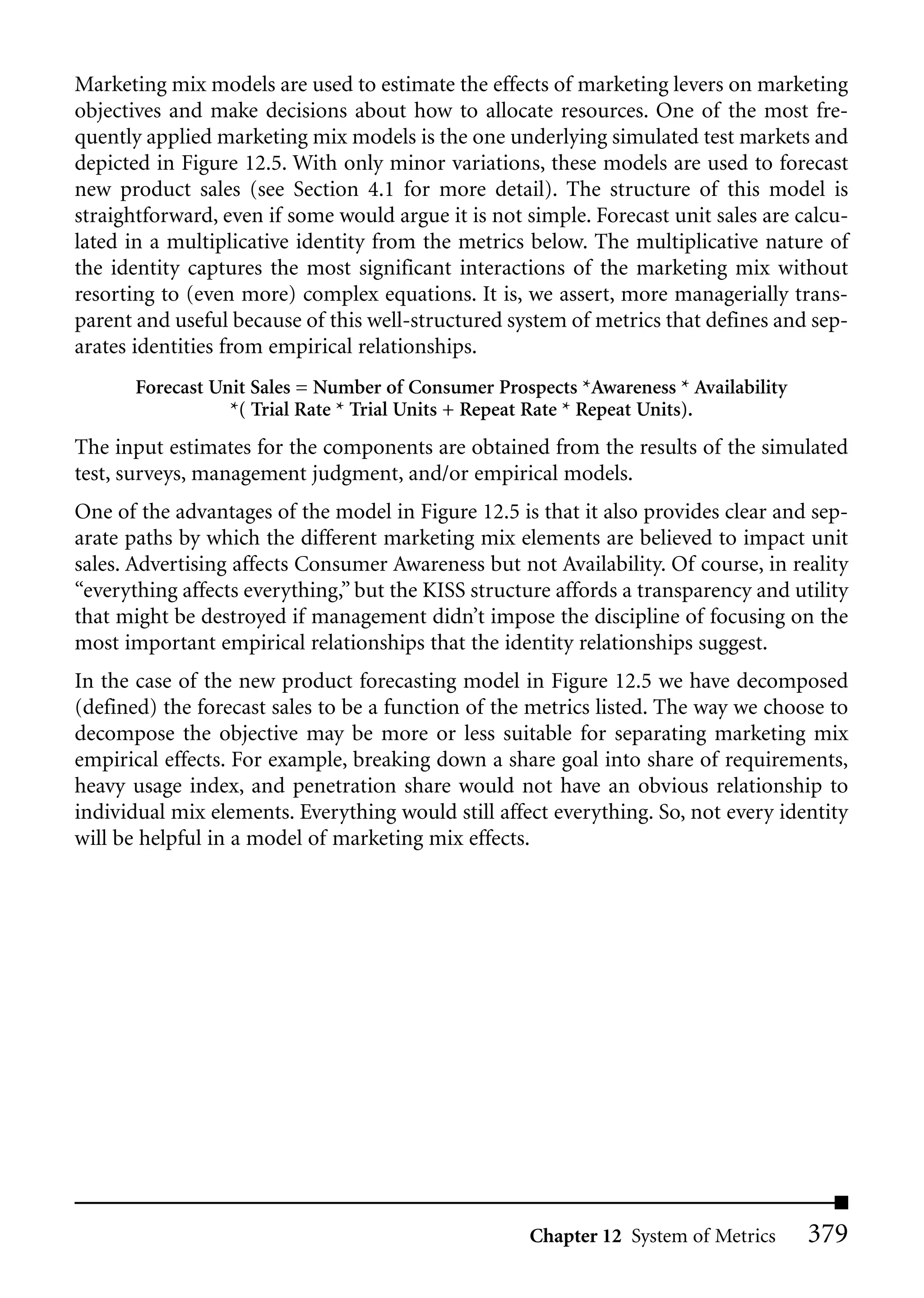 Marketing mix models are used to estimate the effects of marketing levers on marketing
objectives and make decisions about how to allocate resources. One of the most fre-
quently applied marketing mix models is the one underlying simulated test markets and
depicted in Figure 12.5. With only minor variations, these models are used to forecast
new product sales (see Section 4.1 for more detail). The structure of this model is
straightforward, even if some would argue it is not simple. Forecast unit sales are calcu-
lated in a multiplicative identity from the metrics below. The multiplicative nature of
the identity captures the most significant interactions of the marketing mix without
resorting to (even more) complex equations. It is, we assert, more managerially trans-
parent and useful because of this well-structured system of metrics that defines and sep-
arates identities from empirical relationships.
       Forecast Unit Sales = Number of Consumer Prospects *Awareness * Availability
                  *( Trial Rate * Trial Units + Repeat Rate * Repeat Units).
The input estimates for the components are obtained from the results of the simulated
test, surveys, management judgment, and/or empirical models.
One of the advantages of the model in Figure 12.5 is that it also provides clear and sep-
arate paths by which the different marketing mix elements are believed to impact unit
sales. Advertising affects Consumer Awareness but not Availability. Of course, in reality
“everything affects everything,” but the KISS structure affords a transparency and utility
that might be destroyed if management didn’t impose the discipline of focusing on the
most important empirical relationships that the identity relationships suggest.
In the case of the new product forecasting model in Figure 12.5 we have decomposed
(defined) the forecast sales to be a function of the metrics listed. The way we choose to
decompose the objective may be more or less suitable for separating marketing mix
empirical effects. For example, breaking down a share goal into share of requirements,
heavy usage index, and penetration share would not have an obvious relationship to
individual mix elements. Everything would still affect everything. So, not every identity
will be helpful in a model of marketing mix effects.




                                                    Chapter 12 System of Metrics      379
 