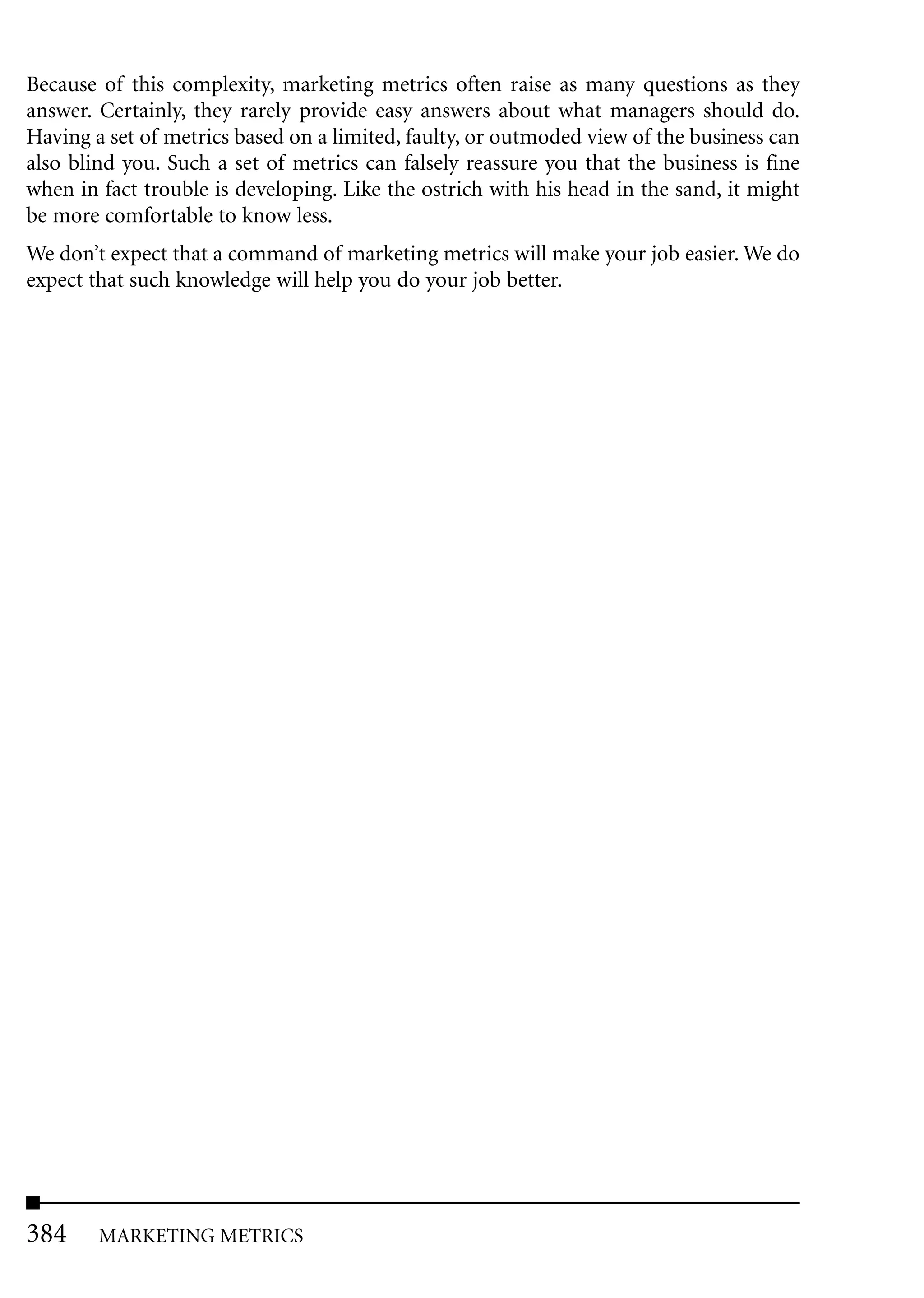 Because of this complexity, marketing metrics often raise as many questions as they
answer. Certainly, they rarely provide easy answers about what managers should do.
Having a set of metrics based on a limited, faulty, or outmoded view of the business can
also blind you. Such a set of metrics can falsely reassure you that the business is fine
when in fact trouble is developing. Like the ostrich with his head in the sand, it might
be more comfortable to know less.
We don’t expect that a command of marketing metrics will make your job easier. We do
expect that such knowledge will help you do your job better.




384     MARKETING METRICS
 