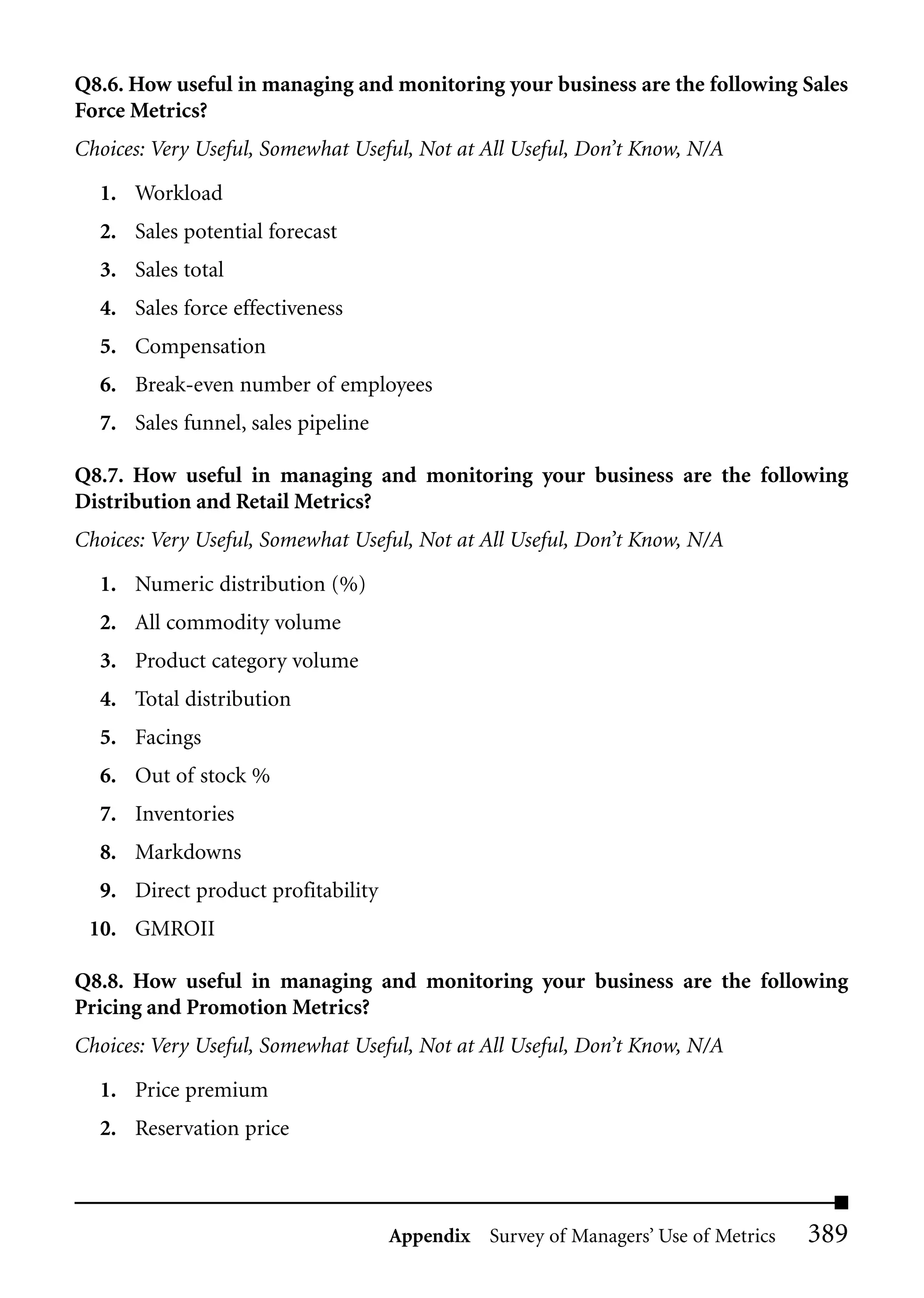 Q8.6. How useful in managing and monitoring your business are the following Sales
Force Metrics?
Choices: Very Useful, Somewhat Useful, Not at All Useful, Don’t Know, N/A

  1. Workload
  2. Sales potential forecast
  3. Sales total
  4. Sales force effectiveness
  5. Compensation
  6. Break-even number of employees
  7. Sales funnel, sales pipeline

Q8.7. How useful in managing and monitoring your business are the following
Distribution and Retail Metrics?
Choices: Very Useful, Somewhat Useful, Not at All Useful, Don’t Know, N/A

  1. Numeric distribution (%)
  2. All commodity volume
  3. Product category volume
  4. Total distribution
  5. Facings
  6. Out of stock %
  7. Inventories
  8. Markdowns
  9. Direct product profitability
 10. GMROII

Q8.8. How useful in managing and monitoring your business are the following
Pricing and Promotion Metrics?
Choices: Very Useful, Somewhat Useful, Not at All Useful, Don’t Know, N/A

  1. Price premium
  2. Reservation price



                                    Appendix Survey of Managers’ Use of Metrics   389
 
