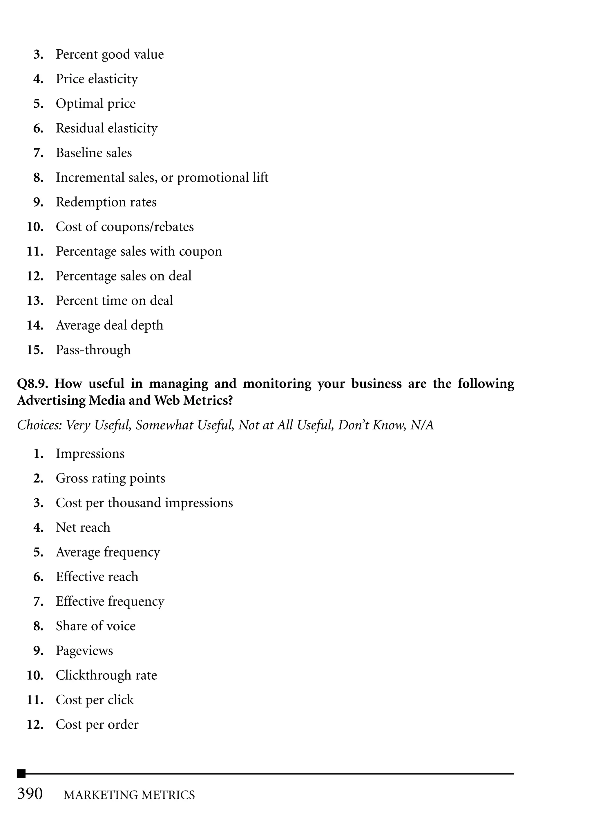 3. Percent good value
  4. Price elasticity
  5. Optimal price
  6. Residual elasticity
  7. Baseline sales
  8. Incremental sales, or promotional lift
  9. Redemption rates
 10. Cost of coupons/rebates
 11. Percentage sales with coupon
 12. Percentage sales on deal
 13. Percent time on deal
 14. Average deal depth
 15. Pass-through

Q8.9. How useful in managing and monitoring your business are the following
Advertising Media and Web Metrics?
Choices: Very Useful, Somewhat Useful, Not at All Useful, Don’t Know, N/A

  1. Impressions
  2. Gross rating points
  3. Cost per thousand impressions
  4. Net reach
  5. Average frequency
  6. Effective reach
  7. Effective frequency
  8. Share of voice
  9. Pageviews
 10. Clickthrough rate
 11. Cost per click
 12. Cost per order



390     MARKETING METRICS
 