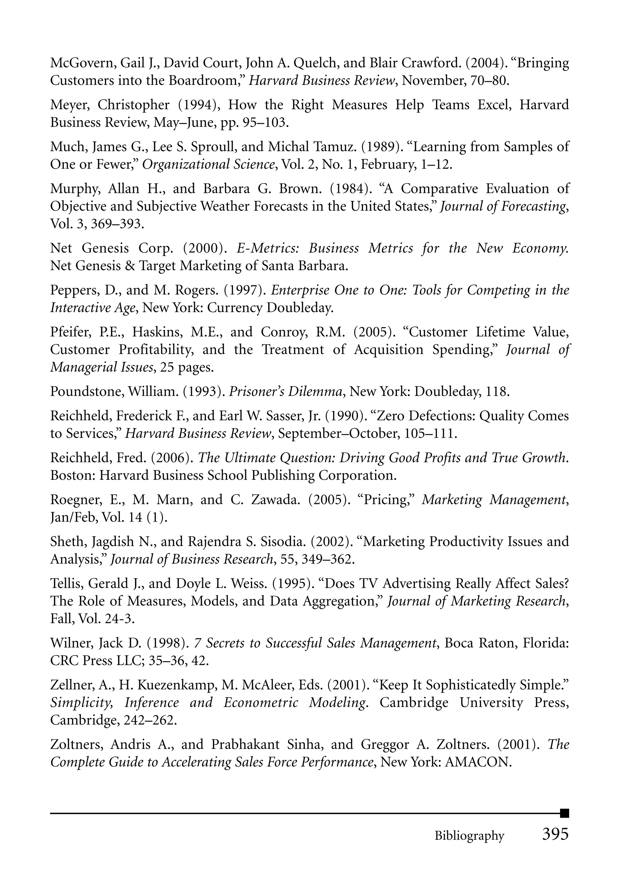 McGovern, Gail J., David Court, John A. Quelch, and Blair Crawford. (2004). “Bringing
Customers into the Boardroom,” Harvard Business Review, November, 70–80.
Meyer, Christopher (1994), How the Right Measures Help Teams Excel, Harvard
Business Review, May–June, pp. 95–103.
Much, James G., Lee S. Sproull, and Michal Tamuz. (1989). “Learning from Samples of
One or Fewer,” Organizational Science, Vol. 2, No. 1, February, 1–12.
Murphy, Allan H., and Barbara G. Brown. (1984). “A Comparative Evaluation of
Objective and Subjective Weather Forecasts in the United States,” Journal of Forecasting,
Vol. 3, 369–393.
Net Genesis Corp. (2000). E-Metrics: Business Metrics for the New Economy.
Net Genesis & Target Marketing of Santa Barbara.
Peppers, D., and M. Rogers. (1997). Enterprise One to One: Tools for Competing in the
Interactive Age, New York: Currency Doubleday.
Pfeifer, P.E., Haskins, M.E., and Conroy, R.M. (2005). “Customer Lifetime Value,
Customer Profitability, and the Treatment of Acquisition Spending,” Journal of
Managerial Issues, 25 pages.
Poundstone, William. (1993). Prisoner’s Dilemma, New York: Doubleday, 118.
Reichheld, Frederick F., and Earl W. Sasser, Jr. (1990). “Zero Defections: Quality Comes
to Services,” Harvard Business Review, September–October, 105–111.
Reichheld, Fred. (2006). The Ultimate Question: Driving Good Profits and True Growth.
Boston: Harvard Business School Publishing Corporation.
Roegner, E., M. Marn, and C. Zawada. (2005). “Pricing,” Marketing Management,
Jan/Feb, Vol. 14 (1).
Sheth, Jagdish N., and Rajendra S. Sisodia. (2002). “Marketing Productivity Issues and
Analysis,” Journal of Business Research, 55, 349–362.
Tellis, Gerald J., and Doyle L. Weiss. (1995). “Does TV Advertising Really Affect Sales?
The Role of Measures, Models, and Data Aggregation,” Journal of Marketing Research,
Fall, Vol. 24-3.
Wilner, Jack D. (1998). 7 Secrets to Successful Sales Management, Boca Raton, Florida:
CRC Press LLC; 35–36, 42.
Zellner, A., H. Kuezenkamp, M. McAleer, Eds. (2001). “Keep It Sophisticatedly Simple.”
Simplicity, Inference and Econometric Modeling. Cambridge University Press,
Cambridge, 242–262.
Zoltners, Andris A., and Prabhakant Sinha, and Greggor A. Zoltners. (2001). The
Complete Guide to Accelerating Sales Force Performance, New York: AMACON.



                                                                 Bibliography       395
 