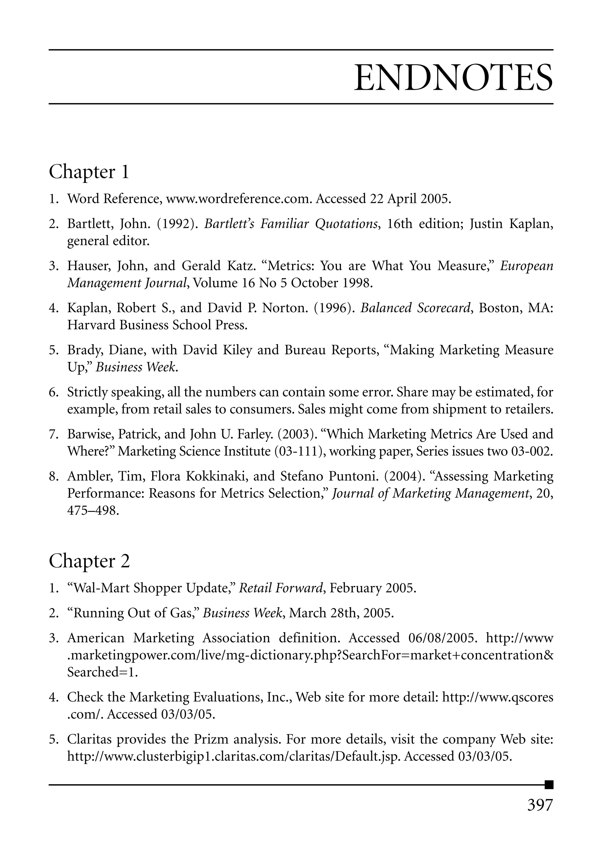 ENDNOTES

Chapter 1
1. Word Reference, www.wordreference.com. Accessed 22 April 2005.
2. Bartlett, John. (1992). Bartlett’s Familiar Quotations, 16th edition; Justin Kaplan,
   general editor.
3. Hauser, John, and Gerald Katz. “Metrics: You are What You Measure,” European
   Management Journal, Volume 16 No 5 October 1998.
4. Kaplan, Robert S., and David P. Norton. (1996). Balanced Scorecard, Boston, MA:
   Harvard Business School Press.
5. Brady, Diane, with David Kiley and Bureau Reports, “Making Marketing Measure
   Up,” Business Week.
6. Strictly speaking, all the numbers can contain some error. Share may be estimated, for
   example, from retail sales to consumers. Sales might come from shipment to retailers.
7. Barwise, Patrick, and John U. Farley. (2003). “Which Marketing Metrics Are Used and
   Where?” Marketing Science Institute (03-111), working paper, Series issues two 03-002.
8. Ambler, Tim, Flora Kokkinaki, and Stefano Puntoni. (2004). “Assessing Marketing
   Performance: Reasons for Metrics Selection,” Journal of Marketing Management, 20,
   475–498.


Chapter 2
1. “Wal-Mart Shopper Update,” Retail Forward, February 2005.
2. “Running Out of Gas,” Business Week, March 28th, 2005.
3. American Marketing Association definition. Accessed 06/08/2005. http://www
   .marketingpower.com/live/mg-dictionary.php?SearchFor=market+concentration&
   Searched=1.
4. Check the Marketing Evaluations, Inc., Web site for more detail: http://www.qscores
   .com/. Accessed 03/03/05.
5. Claritas provides the Prizm analysis. For more details, visit the company Web site:
   http://www.clusterbigip1.claritas.com/claritas/Default.jsp. Accessed 03/03/05.


                                                                                    397
 