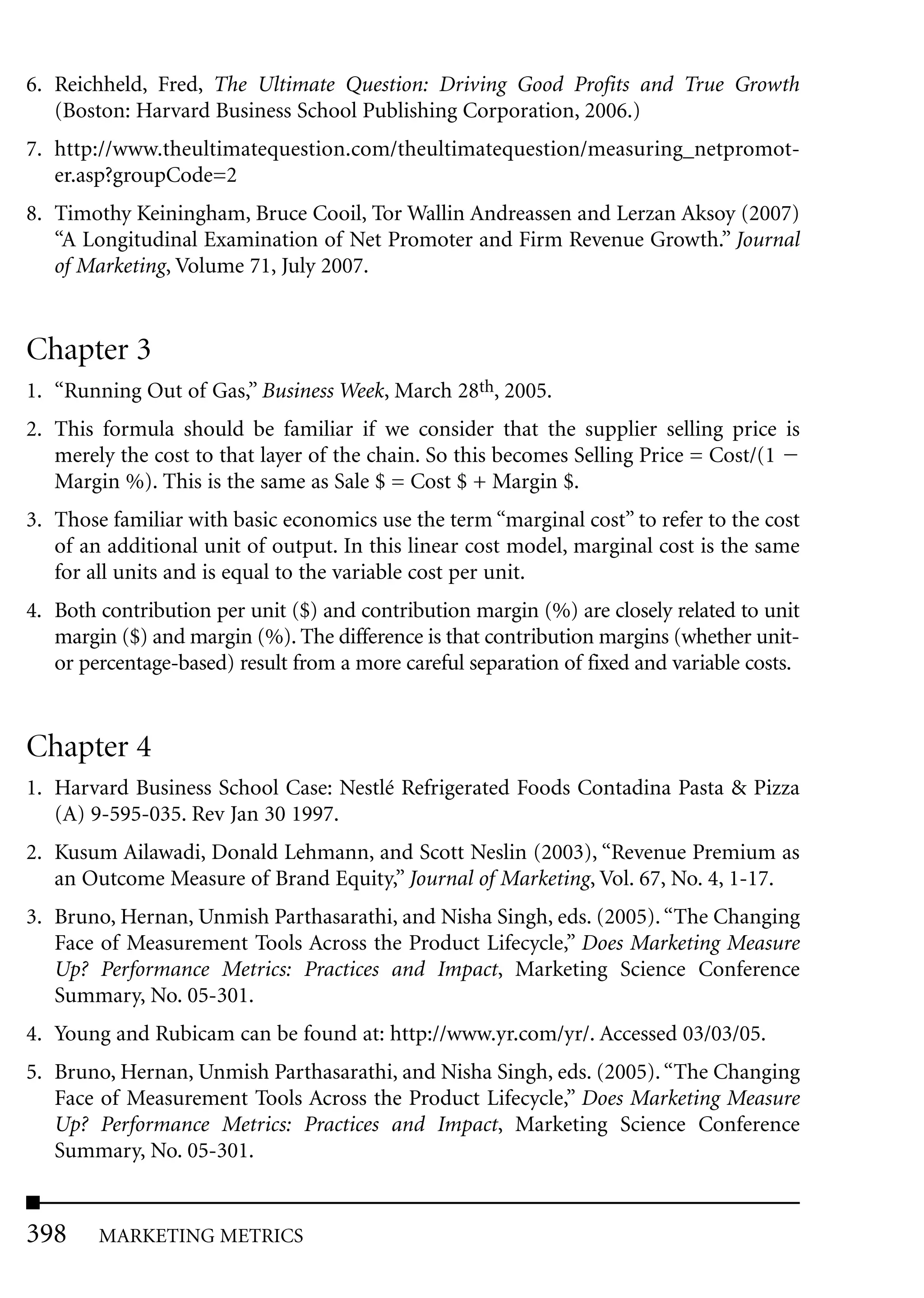6. Reichheld, Fred, The Ultimate Question: Driving Good Profits and True Growth
   (Boston: Harvard Business School Publishing Corporation, 2006.)
7. http://www.theultimatequestion.com/theultimatequestion/measuring_netpromot-
   er.asp?groupCode=2
8. Timothy Keiningham, Bruce Cooil, Tor Wallin Andreassen and Lerzan Aksoy (2007)
   “A Longitudinal Examination of Net Promoter and Firm Revenue Growth.” Journal
   of Marketing, Volume 71, July 2007.


Chapter 3
1. “Running Out of Gas,” Business Week, March 28th, 2005.
2. This formula should be familiar if we consider that the supplier selling price is
   merely the cost to that layer of the chain. So this becomes Selling Price = Cost/(1
   Margin %). This is the same as Sale $ = Cost $ + Margin $.
3. Those familiar with basic economics use the term “marginal cost” to refer to the cost
   of an additional unit of output. In this linear cost model, marginal cost is the same
   for all units and is equal to the variable cost per unit.
4. Both contribution per unit ($) and contribution margin (%) are closely related to unit
   margin ($) and margin (%). The difference is that contribution margins (whether unit-
   or percentage-based) result from a more careful separation of fixed and variable costs.


Chapter 4
1. Harvard Business School Case: Nestlé Refrigerated Foods Contadina Pasta & Pizza
   (A) 9-595-035. Rev Jan 30 1997.
2. Kusum Ailawadi, Donald Lehmann, and Scott Neslin (2003), “Revenue Premium as
   an Outcome Measure of Brand Equity,” Journal of Marketing, Vol. 67, No. 4, 1-17.
3. Bruno, Hernan, Unmish Parthasarathi, and Nisha Singh, eds. (2005). “The Changing
   Face of Measurement Tools Across the Product Lifecycle,” Does Marketing Measure
   Up? Performance Metrics: Practices and Impact, Marketing Science Conference
   Summary, No. 05-301.
4. Young and Rubicam can be found at: http://www.yr.com/yr/. Accessed 03/03/05.
5. Bruno, Hernan, Unmish Parthasarathi, and Nisha Singh, eds. (2005). “The Changing
   Face of Measurement Tools Across the Product Lifecycle,” Does Marketing Measure
   Up? Performance Metrics: Practices and Impact, Marketing Science Conference
   Summary, No. 05-301.


398     MARKETING METRICS
 