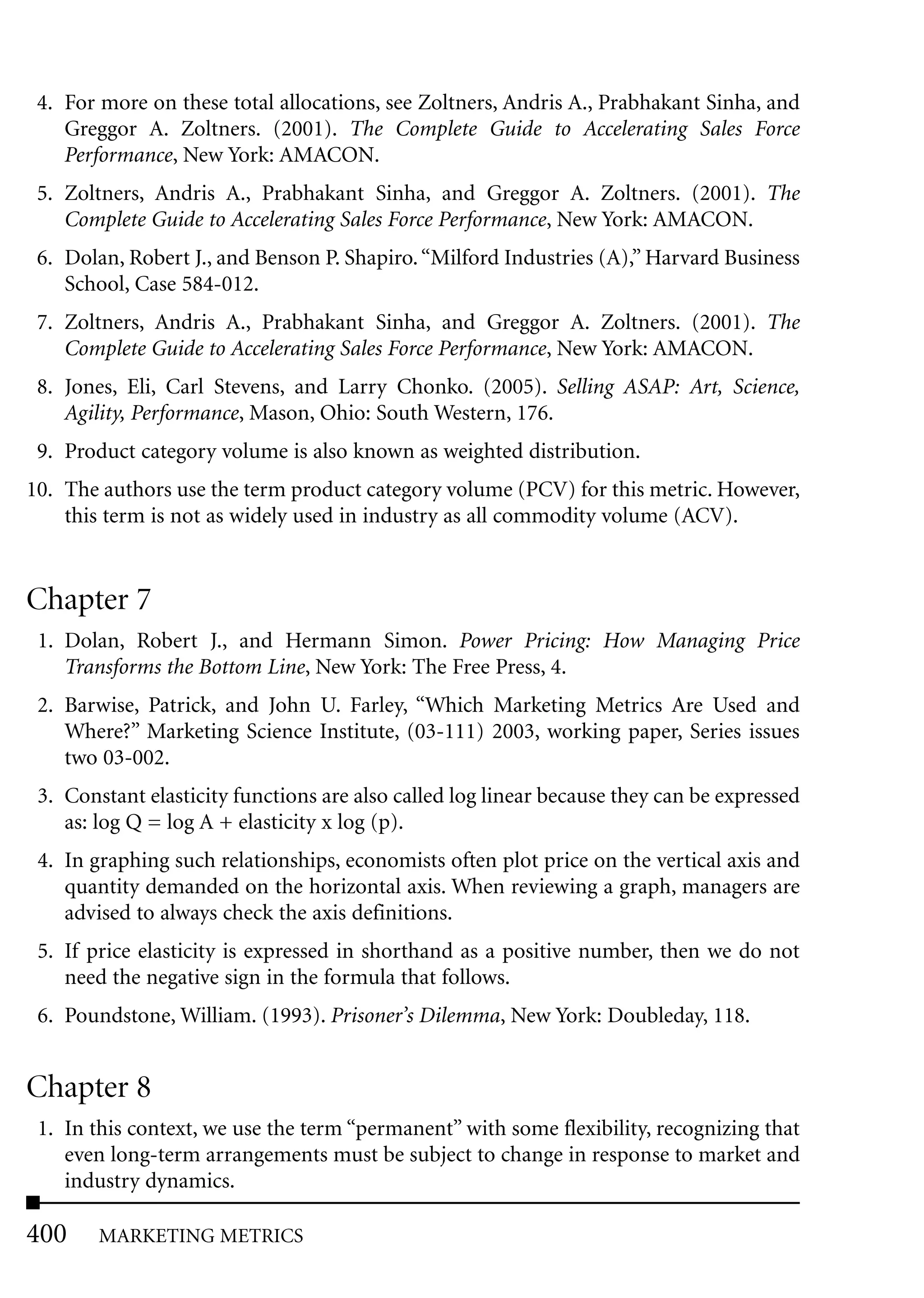 4. For more on these total allocations, see Zoltners, Andris A., Prabhakant Sinha, and
    Greggor A. Zoltners. (2001). The Complete Guide to Accelerating Sales Force
    Performance, New York: AMACON.
 5. Zoltners, Andris A., Prabhakant Sinha, and Greggor A. Zoltners. (2001). The
    Complete Guide to Accelerating Sales Force Performance, New York: AMACON.
 6. Dolan, Robert J., and Benson P. Shapiro. “Milford Industries (A),” Harvard Business
    School, Case 584-012.
 7. Zoltners, Andris A., Prabhakant Sinha, and Greggor A. Zoltners. (2001). The
    Complete Guide to Accelerating Sales Force Performance, New York: AMACON.
 8. Jones, Eli, Carl Stevens, and Larry Chonko. (2005). Selling ASAP: Art, Science,
    Agility, Performance, Mason, Ohio: South Western, 176.
 9. Product category volume is also known as weighted distribution.
10. The authors use the term product category volume (PCV) for this metric. However,
    this term is not as widely used in industry as all commodity volume (ACV).


Chapter 7
 1. Dolan, Robert J., and Hermann Simon. Power Pricing: How Managing Price
    Transforms the Bottom Line, New York: The Free Press, 4.
 2. Barwise, Patrick, and John U. Farley, “Which Marketing Metrics Are Used and
    Where?” Marketing Science Institute, (03-111) 2003, working paper, Series issues
    two 03-002.
 3. Constant elasticity functions are also called log linear because they can be expressed
    as: log Q = log A + elasticity x log (p).
 4. In graphing such relationships, economists often plot price on the vertical axis and
    quantity demanded on the horizontal axis. When reviewing a graph, managers are
    advised to always check the axis definitions.
 5. If price elasticity is expressed in shorthand as a positive number, then we do not
    need the negative sign in the formula that follows.
 6. Poundstone, William. (1993). Prisoner’s Dilemma, New York: Doubleday, 118.


Chapter 8
 1. In this context, we use the term “permanent” with some flexibility, recognizing that
    even long-term arrangements must be subject to change in response to market and
    industry dynamics.

400     MARKETING METRICS
 