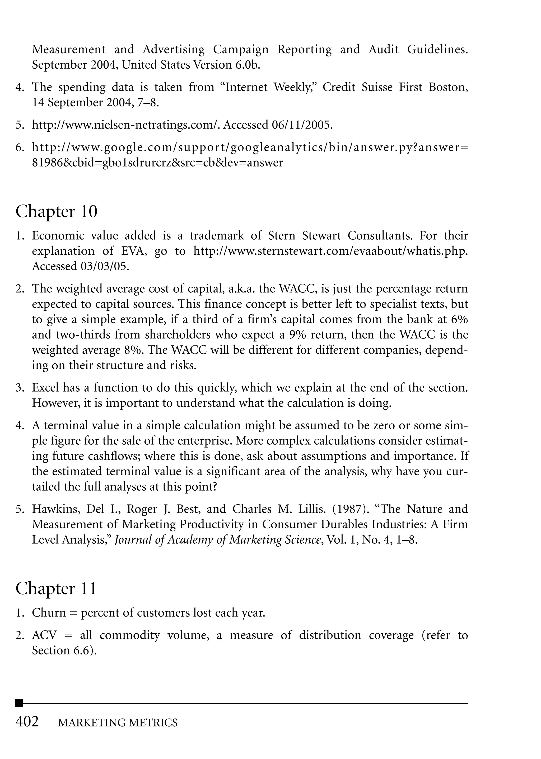 Measurement and Advertising Campaign Reporting and Audit Guidelines.
   September 2004, United States Version 6.0b.
4. The spending data is taken from “Internet Weekly,” Credit Suisse First Boston,
   14 September 2004, 7–8.
5. http://www.nielsen-netratings.com/. Accessed 06/11/2005.
6. http://www.google.com/support/googleanalytics/bin/answer.py?answer=
   81986&cbid=gbo1sdrurcrz&src=cb&lev=answer


Chapter 10
1. Economic value added is a trademark of Stern Stewart Consultants. For their
   explanation of EVA, go to http://www.sternstewart.com/evaabout/whatis.php.
   Accessed 03/03/05.
2. The weighted average cost of capital, a.k.a. the WACC, is just the percentage return
   expected to capital sources. This finance concept is better left to specialist texts, but
   to give a simple example, if a third of a firm’s capital comes from the bank at 6%
   and two-thirds from shareholders who expect a 9% return, then the WACC is the
   weighted average 8%. The WACC will be different for different companies, depend-
   ing on their structure and risks.
3. Excel has a function to do this quickly, which we explain at the end of the section.
   However, it is important to understand what the calculation is doing.
4. A terminal value in a simple calculation might be assumed to be zero or some sim-
   ple figure for the sale of the enterprise. More complex calculations consider estimat-
   ing future cashflows; where this is done, ask about assumptions and importance. If
   the estimated terminal value is a significant area of the analysis, why have you cur-
   tailed the full analyses at this point?
5. Hawkins, Del I., Roger J. Best, and Charles M. Lillis. (1987). “The Nature and
   Measurement of Marketing Productivity in Consumer Durables Industries: A Firm
   Level Analysis,” Journal of Academy of Marketing Science, Vol. 1, No. 4, 1–8.


Chapter 11
1. Churn = percent of customers lost each year.
2. ACV = all commodity volume, a measure of distribution coverage (refer to
   Section 6.6).




402     MARKETING METRICS
 