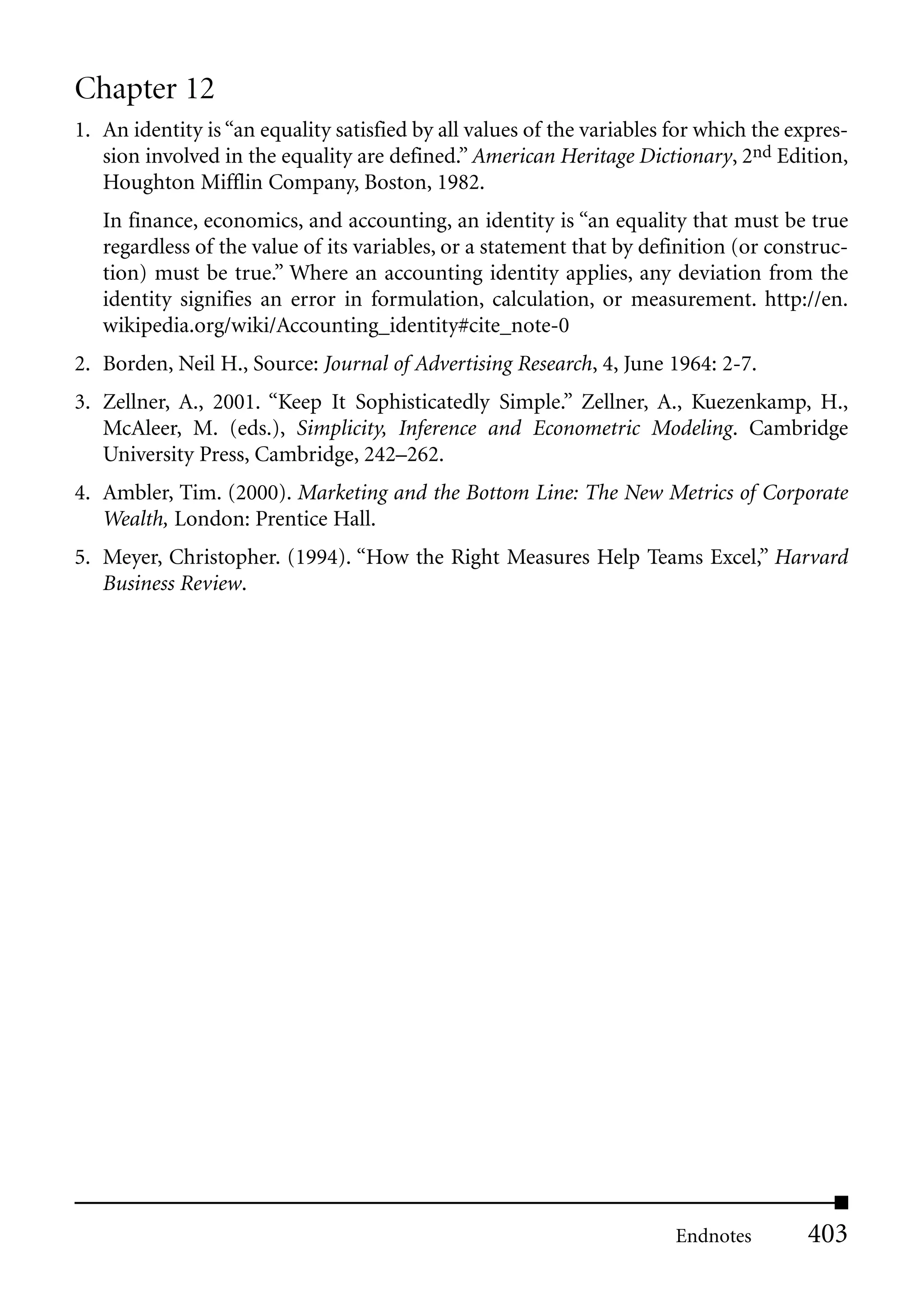 Chapter 12
1. An identity is “an equality satisfied by all values of the variables for which the expres-
   sion involved in the equality are defined.” American Heritage Dictionary, 2nd Edition,
   Houghton Mifflin Company, Boston, 1982.
   In finance, economics, and accounting, an identity is “an equality that must be true
   regardless of the value of its variables, or a statement that by definition (or construc-
   tion) must be true.” Where an accounting identity applies, any deviation from the
   identity signifies an error in formulation, calculation, or measurement. http://en.
   wikipedia.org/wiki/Accounting_identity#cite_note-0
2. Borden, Neil H., Source: Journal of Advertising Research, 4, June 1964: 2-7.
3. Zellner, A., 2001. “Keep It Sophisticatedly Simple.” Zellner, A., Kuezenkamp, H.,
   McAleer, M. (eds.), Simplicity, Inference and Econometric Modeling. Cambridge
   University Press, Cambridge, 242–262.
4. Ambler, Tim. (2000). Marketing and the Bottom Line: The New Metrics of Corporate
   Wealth, London: Prentice Hall.
5. Meyer, Christopher. (1994). “How the Right Measures Help Teams Excel,” Harvard
   Business Review.




                                                                        Endnotes        403
 