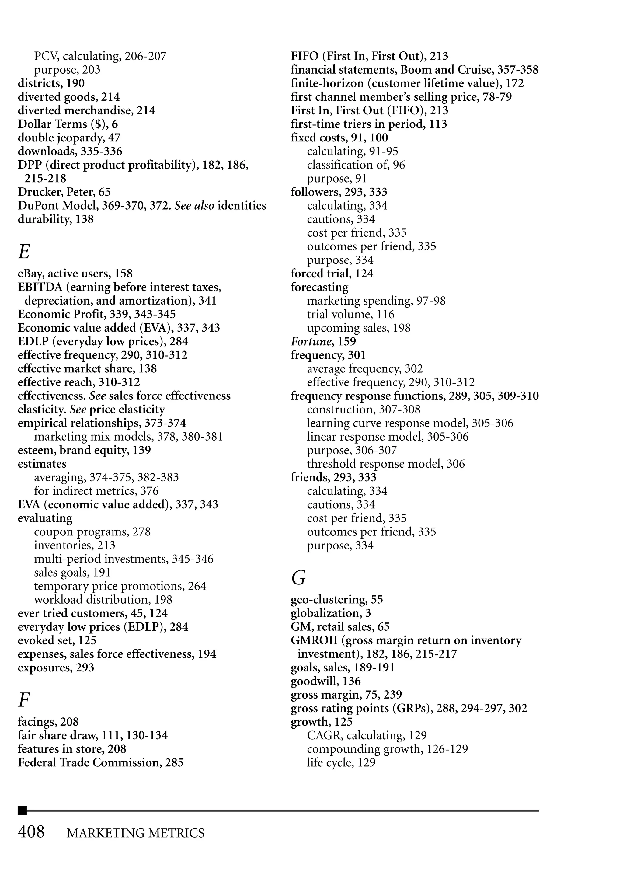 PCV, calculating, 206-207                      FIFO (First In, First Out), 213
   purpose, 203                                   financial statements, Boom and Cruise, 357-358
districts, 190                                    finite-horizon (customer lifetime value), 172
diverted goods, 214                               first channel member’s selling price, 78-79
diverted merchandise, 214                         First In, First Out (FIFO), 213
Dollar Terms ($), 6                               first-time triers in period, 113
double jeopardy, 47                               fixed costs, 91, 100
downloads, 335-336                                    calculating, 91-95
DPP (direct product profitability), 182, 186,         classification of, 96
 215-218                                              purpose, 91
Drucker, Peter, 65                                followers, 293, 333
DuPont Model, 369-370, 372. See also identities       calculating, 334
durability, 138                                       cautions, 334
                                                      cost per friend, 335
                                                      outcomes per friend, 335
E                                                     purpose, 334
eBay, active users, 158                           forced trial, 124
EBITDA (earning before interest taxes,            forecasting
 depreciation, and amortization), 341                 marketing spending, 97-98
Economic Profit, 339, 343-345                         trial volume, 116
Economic value added (EVA), 337, 343                  upcoming sales, 198
EDLP (everyday low prices), 284                   Fortune, 159
effective frequency, 290, 310-312                 frequency, 301
effective market share, 138                           average frequency, 302
effective reach, 310-312                              effective frequency, 290, 310-312
effectiveness. See sales force effectiveness      frequency response functions, 289, 305, 309-310
elasticity. See price elasticity                      construction, 307-308
empirical relationships, 373-374                      learning curve response model, 305-306
    marketing mix models, 378, 380-381                linear response model, 305-306
esteem, brand equity, 139                             purpose, 306-307
estimates                                             threshold response model, 306
    averaging, 374-375, 382-383                   friends, 293, 333
    for indirect metrics, 376                         calculating, 334
EVA (economic value added), 337, 343                  cautions, 334
evaluating                                            cost per friend, 335
    coupon programs, 278                              outcomes per friend, 335
    inventories, 213                                  purpose, 334
    multi-period investments, 345-346
    sales goals, 191
    temporary price promotions, 264               G
    workload distribution, 198                    geo-clustering, 55
ever tried customers, 45, 124                     globalization, 3
everyday low prices (EDLP), 284                   GM, retail sales, 65
evoked set, 125                                   GMROII (gross margin return on inventory
expenses, sales force effectiveness, 194           investment), 182, 186, 215-217
exposures, 293                                    goals, sales, 189-191
                                                  goodwill, 136
                                                  gross margin, 75, 239
F                                                 gross rating points (GRPs), 288, 294-297, 302
facings, 208                                      growth, 125
fair share draw, 111, 130-134                        CAGR, calculating, 129
features in store, 208                               compounding growth, 126-129
Federal Trade Commission, 285                        life cycle, 129




408       MARKETING METRICS
 